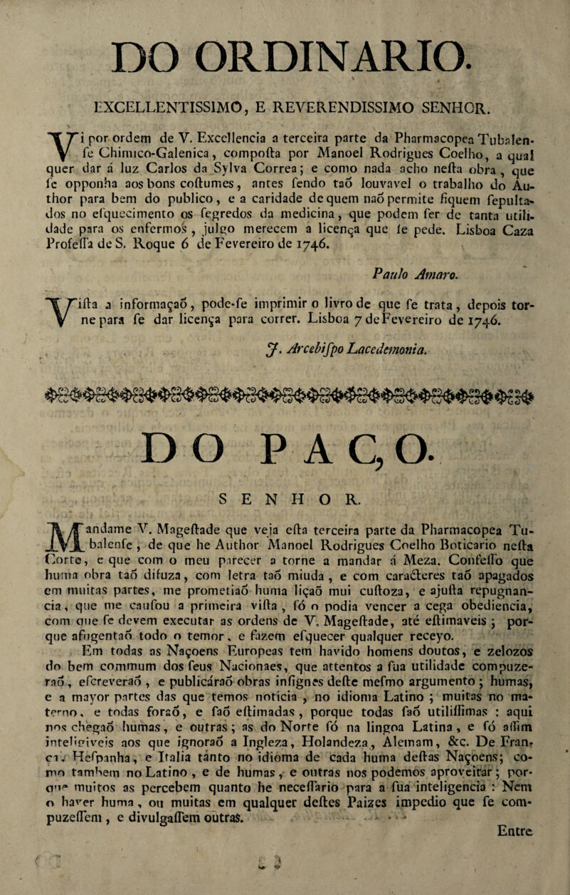 DO ORDINÁRIO. N . EXCELLENTISSIMO, E REVERENDÍSSIMO SENHOR. Vi por ordem de V. Excellencia a terceira parte da Pharmacopea Tubalen- fe Chiruico-Galenica, compofta por Manoel Rodrigues Coelho, a qual quer dar á luz Carlos da Sylva Corrêa; e como nada acho nefta obra , que fc opponha aos bons coftumes, antes fendo tao louvável o trabalho do Au- thor para bem do publico, e a caridade de quem naó permite fiquem fepulta- dos no eíquecimento os fegredos da medicina, que podem fer de tanta utili. dade para os enfermos , julgo merecem a licença que le pede. Lisboa Caza Profefta de S. Roque 6 de Fevereiro de 1746. Paulo Amaro. Yiffa a informaçaô, pode*fe imprimir 0 livro de que fe trata, depois tor¬ ne para fe dar licença para correr. Lisboa 7deFevereiro de 1746. J. Arcebifpo Lacedemonia. DO PA C, O. SENHOR. Mandame V. Mageftade que veja eíla terceira parte da Pharmacopea Tu- balenfe , de que he Author Manoel Rodrigues Coelho Boticário nefta Corte, e que com o meu parecer a torne a mandar á Meza. Confeífo que hu ma obra tao difuza, com letra tao miuda , e com caracteres ta5 apagados em muitas partes, me prometiaÔ huma liçaõ mui cuftoza, e ajulla repugnân¬ cia, que me caufou a primeira vifta , fó o podia vencer a cega obediência, com eme fe devem executar as ordens de V. Mageftade, até eftimaveis ; por¬ que afugentaó todo o temor, e fazem efquecer qualquer receyo. Em todas as Naçoens Europeas tem havido homens doutos, e zelozos do bem commum dos feus Nacionaes, que attentos a fua utilidade compuze- raô , efcreveraõ , e publicáraô obras iníignes defte mefmo argumento ; humas, e a mayor partes das que temos noticia , no idioma Latino ; muitas no ma¬ terno, e todas foraó, e fao eftimadas , porque todas fao utiliílimas : aqui nos cbegaó humas, e outras; as do Norte fó na lingoa Latina , e fó ailim inteligíveis aos que ignoraó a Ingleza, Holandeza , Alemam, &ç. De Fran? çi, Hefpanha, e Italia tanto no idioma de cada huma deftas Naçoens; co¬ mo também no Latino , e de humas , e outras nos podemos aproveitar; por¬ em^* muitos as percebem quanto he neceftario para a fua inteligência : Nem o haver huma , ou muitas em qualquer deftes Paizes impedio que fe com- puzeffem , e divulgaflem outras Entre