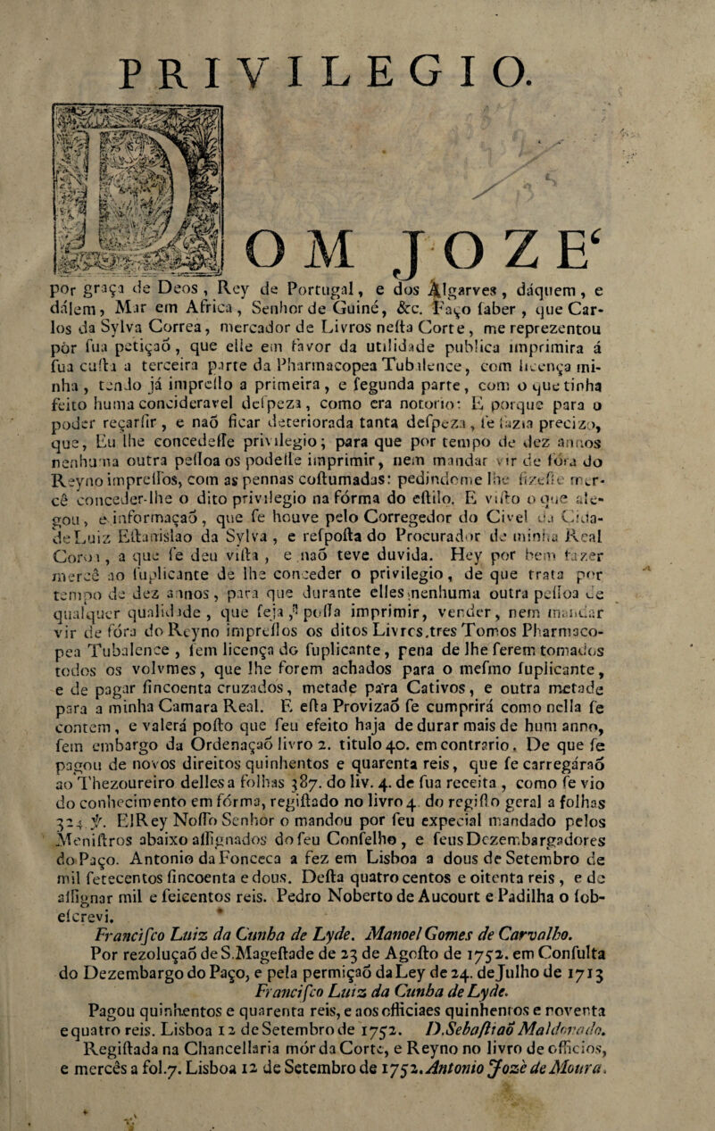 PRIVILEGIO. ’ ' . O M J O Z E‘ por graça cie Deos , Rey de Portugal, e dos Âlgarves , dáquem , e dájem 5 Mar em África, Senhor de Guiné, &c. Faço íaber , cjue Car¬ los da Sylva Corrêa, mercador de Livros neíta Corte , me reprezentou pór fu a petição, que eile em favor da utilidade publica imprimira á fua cuíla a terceira parte da Pharmacopea Tubalence, com licença mi¬ nha , tendo já imprdlo a primeira, e fegunda parte, com o que tinha feito huma concideravel dclpeza, como era notorio: E porque para o poder reçaríir , e nao ficar deteriorada tanta defpeza, fe fazia precizo, que, Lu lhe concedeíle privilegio; para que por tempo de dez annos nenhuma outra pelloa os podeíle imprimir, nem mandar vir de fora Jo Rey no imprelfos, com as pennas coftumadas: pedindo me lhe fizefie mer¬ cê conceder-lhe o dito privilegio na fórma do eftilo. E vtfto o que de- gou, e informação, que fe houve pelo Corregedor do Cível da Cida¬ de Luiz Ellanislao da Sylva, e refpofta do Procurador de minha Real Coroí, a que fe deu viíla , e.naõ teve duvida. Hey por bem fazer mercê ao fuplicante de lhe conceder o privilegio, de que trata por tempo de dez annos, para que durante elles^nenhuma outra peíloa de qualquer qualidade, que feja ;* poda imprimir, vender, nem mandar vir de fora doReyno impreílos os ditos Livres.tres Tomos Pharmaco- pea Tubalence , lem licença dG fuplicante, pena de lhe ferem tomados todos os volvmes, que lhe forem achados para o mefmo fuplicante, e de pagar fincoenta cruzados, metade pa'ra Cativos, e outra metade para a minha Camara Real. E eíla Provizaó fe cumprirá como nclla fe contem, e valerá poíto que feu efeito haja de durar mais de hum anno, fem embargo da Ordenaçaô livro 2. titulo 40. em contr?rio. De que fe pagou de novos direitos quinhentos e quarenta reis, que fe carregáraó ao Thezoureiro dellesa folhas 387. do liv. 4. de fua receita , como fe vio do conhecimento em fórma, regiftado no livro 4 do regifio geral a folhas 324. f. ElRey NofTo Senhor o mandou por feu expecial mandado pelos Meniftros abaixo aílignados do feu Confelh© , e feiisDczembargadores do Paço. Antonio daFonceca a fez em Lisboa a dous de Setembro de mil fetecentos fincoenta edous. Defta quatrocentos e oitenta reis , e dc silignar mil e feicentos reis. Pedro Noberto de Aucourt e Padilha o íob- eícrevi. Fr andfco Luiz da Cunha de Lyde. Manoel Gomes de Carvalho. Por rezoluçaó de S.Mageftade de 23 de Agofto de 1752. em Confulta do DezembargodoPaço, e pela permiçaó daLey de 24. de Julho de 1713 Francifco Lutz da Cunha de Lyde. Pagou quinhentos e quarenta reis, e aosofiiciaes quinhentos e noventa equatro reis. Lisboa 12 de Setembro de 1752. D.SebafttaÔMahfarado. Regiftadana Chancellaria morda Corte, eReyno no livro de officios, e mercês a fol.7. Lisboa 12 de Setembro de 1752 .Antonio Jozè de Moura,