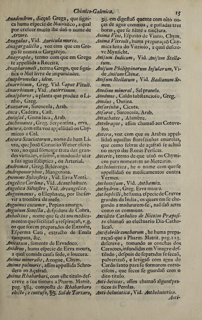 Anadendron, dicção Grega, queíigni- ca huma efpecie de Maivaifco, a qual por creícer muito ihe daõ o nome de Arvore. Anagalus, Vi d. Aurícula muriz. AnagargaliÓla, voz com que em Gre¬ go fe nomea o Gargarejo. Anagraphe, termo com que em Grego ie appellida a Receita. Anapharomeli, termo Grego, que ílgni- fica o Mel livre de impuridades. Anaphromelus, idem. Anarrhinon, Greg. Vid. Caput Vituli. Anarrbinum, Vid. Antirrinum. Ánafpboros , a planta que produz o Li¬ nho, Greg. Anazaron, Sarcocola, Arab. Anca , Cadeira , Caíl. Ancafal, Goma laca, Arab. Ancbomanes, Greg. Serpentina, erva. Ancora, com elfa voz appeÜidaõ os Chy- micos a Cal. Ancora Sauciatorum, nome de hum Li¬ vro, quejoaõ Conieiio Weber eícre- veo, no qual fomente trata das gran¬ des virtudes, e feitos, e modos de uíar a fua agua Eiiiptica , ou Arterial. Andremas, Greg. Beldroega. Andropomorphon, Mangerona. Anemone Sylveftris , Vid. Erva Venti. Angélica Carlina, Vid. Acanthaleuce. Angélica Silvejire T Vid. Arcangelica. Anguimanus, oElephante, por lheíer- vir a trombra de maós. Anguinus cucumer, Pepino amargo. Anguium Senecla, defpidura de Cobra. Anhaltina , nome que fe dá aos medica¬ mentos que facilitao a refpiraçaõ, v.g. os que forem preparados de Enxofre, Efperma Cati, extradlo de Enula campana, &c. Anicatuni, femente de Ervadoce. Anidron , huma efpecie de Erva moura, a qual comida caufa fede, e loucura. Anima minerai is, Azogue, Chym. Anima puhmris, aflim appellida Schro- dero ao Açafrao. Anima Rbabarbari, com efte titulo def- creve a fua tintura aPharm. Matrit. pag. 384. compoíh de Rhabarbaro deão, e contufo, f 3- Sal de *1 ar taro, 31 j. em digeíhõ quente com oito on¬ ças de agua commua, e paliadas tres horas , que fe filtre a tindfura. Anima Fim, Efpirito de Vinho, Chym. Anima Vitrioli, huma preparaçaõ Chy- mica feita do Vitriolo, a qual defcre- ve Myníicht. Anijum Indicum, Vid. Anifim Stella- tum. Anijum Pbilippinarum Infular um,Yi- de Anifnm China. Anijum Stellatum, Vid. Badianum Se- men. Anodino mineral, Salprunela. Anodmos, Caldo tubítanciofo, Greg. Anodus , O urina. An farinha, Cicuta. Anfarot, Sarcocola, Arab. Antachates , Alambre. Antebraços, aífiin chamao aos Cotove¬ los. Antera, voz com que os Árabes appel- lidao aquellas florefzinhas amarelas, que como febras de açafrao fe achao no meyo das P^ozas Perílcas. Anterit, termo de que ufaõ os Chymi¬ cos para nomearem ao Mercúrio. Anthelmintica, he o nome com quefe appellidaò os medicamentos contra Vermes. Antbemijum, Vid. Anthamiz. Anthydron , Greg. Erva moura. Anthophilli, he huma efpecie de Cravos grandes da índia, os quaes em fe che¬ gando a madurarenvfe , nao faó acres como os communs. Antídoto Catholico de Nicolao Prapofi¬ to chamao ao eledluario Dia*Catho« licao. Antifebrile concharum , he huma prepa- raçao que a Pharm. Matrit. pag. 113. deícreve, tomando as conchas dos Caracoes,infundidas em Vinagre def- tilado , defpois de feparadas fefecaó, pulverizaõ, e levigaõ com agua de Cardo fanto para fe formarem entro- cifcos, que fecos fe guardao com o dito titulo. Anti-heticas, aííim chamao alguns’pra- ticos ás Pérolas. Anti-helmintica, Vid. Anthelmintica. < Anii-