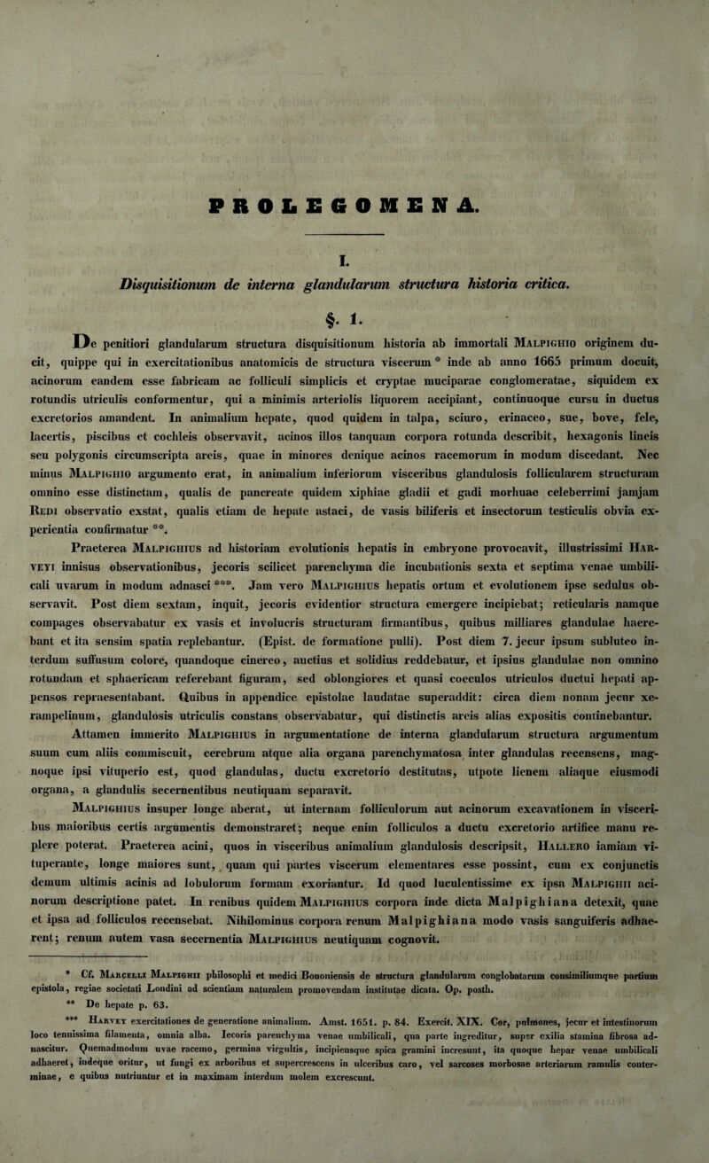 PB0LE60HENA. i. Disquisitionum de interna glandularum structura historia critica. §• i. De penitiori glandularum structura disquisitionum liistoria ab immortali Malpighio originem du¬ cit, quippe qui in exercitationibus anatomicis de structura viscerum* inde ab anno 1665 primum docuit, acinorum eandem esse fabricam ac folliculi simplicis et cryptae muciparae conglomeratae, siquidem ex rotundis utriculis conformentur, qui a minimis arteriolis liquorem accipiant, continuoque cursu in ductus excretorios amandent. In animalium hepate, quod quidem in talpa, sciuro, erinaceo, sue, bove, fele, lacertis, piscibus et cochleis observavit, acinos illos tanquam corpora rotunda describit, hexagonis lineis seu polygonis circumscripta areis, quae in minores denique acinos racemorum in modum discedant. Nec minus Malpighio argumento erat, in animalium inferiorum visceribus glandulosis follicularem structuram omnino esse distinctam, qualis de pancreate quidem xiphiae gladii et gadi morhuae celeberrimi jamjam Redi observatio exstat, qualis etiam de hepate astaci, de vasis biliferis et insectorum testiculis obvia ex¬ perientia confirmatur **. Praeterea Malpighius ad historiam evolutionis hepatis in embryone provocavit, illustrissimi Har- veyi innisus observationibus, jecoris scilicet parenchyma die incubationis sexta et septima venae umbili¬ cali uvarum in modum adnasci ***. Jam vero Malpighius hepatis ortum et evolutionem ipse sedulus ob¬ servavit. Post diem sextam, inquit, jecoris evidentior structura emergere incipiebat; reticularis namque compages observabatur ex vasis et involucris structuram firmantibus, quibus milliares glandulae haere¬ bant et ita sensim spatia replebantur. (Epist. de formatione pulli). Post diem 7. jecur ipsum subluteo in¬ terdum sulfusum colore, quandoque cinereo, auctius et solidius reddebatur, et ipsius glandulae non omnino rotundam et sphaericam referebant figuram, sed oblongiores et quasi coeculos utriculos ductui hepati ap¬ pensos repraesentabant. Quibus in appendice epistolae laudatae superaddit: circa diem nonam jecur xe- rampelinum, glandulosis utriculis constans observabatur, qui distinctis areis alias expositis continebantur. Attamen immerito Malpighius in argumentatione de interna glandularum structura argumentum suum cum aliis commiscuit, cerebrum atque alia organa parenchymatosa inter glandulas recensens, mag- noque ipsi vituperio est, quod glandulas, ductu excretorio destitutas, utpote lienem aliaque eiusmodi organa, a glandulis secernentibus neutiquam separavit. Malpighius insuper longe aberat, ut internam folliculorum aut acinorum excavationem in visceri¬ bus maioribus certis argumentis demonstraret; neque enim folliculos a ductu excretorio artifice manu re¬ plere poterat. Praeterea acini, quos in visceribus animalium glandulosis descripsit, IIallero iamiam vi¬ tuperante, longe maiores sunt, quam qui partes viscerum elementares esse possint, cum ex conjunctis demum ultimis acinis ad lobulorum formam exoriantur. Id quod luculentissime ex ipsa Maupighii aci¬ norum descriptione patet. In renibus quidem Malpighius corpora inde dicta Malpighiana detexit, quae et ipsa ad folliculos recensebat. Nihilominus corpora renum Malpighiana modo vasis sanguiferis adhae¬ rent; renum autem vasa secernentia Malpighius neutiquam cognovit. * Cf. Marcelli Malpighii philosophi et inedici Bononiensis de structura glandularum conglobatarum consiinilinmqne partium epistola, regiae societati Londini ad scientiam naturalem promovendam institutae dicata. Op. posth. ** De hepate p. 63. *** Harvey exercitationes de generatione animalium. Amst. 1651. p. 84. Exercit. XIX. Cor, pulmones, jecur et intestinorum loco tenuissima filamenta, omnia alba. Iecoris parenchyma venae umbilicali, qua parte ingreditur, super exilia stamina fibrosa ad- nascitur. Quemadmodum uvae racemo, germina virgultis, incipiensque spica gramini incresunt, ita quoque hepar venae umbilicali adhaeret, iudeque oritur, ut fungi ex arboribus et supercrescens in ulceribus caro, vel sarcoses morbosae arteriarum ramulis conter¬ minae, e quibus nutriuntur et in maximam interdum molem excrescunt.