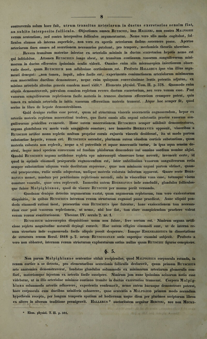 controversia solum haec fuit, utrum transitus arteriarum in ductus excretorios sensim fiat, an subito interposito folliculo. Objectiones omnes Ruyschii, imo Halleri, non contra Malpighii veram sententiam, sed contra interpositos folliculos argumentantur. Nemo vero ullo modo cogitabat, fol¬ liculos clausos ab interna superficie, non vero ex apertis arteriarum finibus secernere posse. Apertos arteriarum fines omnes ad secretionem necessarios putabant, pro tempore, mechanicis theoriis uberrimo. Revera transitum materiae iniectae ex arteriolis minimis in ductus excretorios hepatis nemo est qui infitiabitur. Attamen Ruyschius longe abest, ut transitum continuum vasorum sanguiferorum mini¬ morum in ductus efferentes ipsissimis oculis viderit. Omnino enim alia microscopica iniectionum obser¬ vatio docet, quam Ruyschium non adhibuisse certissimum est. Profecto Hallerus ipse vim illius argu¬ menti denegat: „non tamen, inquit, adeo facile est, experimento coniunctionem arteriolarum minimarum cum nascentibus ductibus demonstrare, neque enim quisquam convexissimae lentis potentia adjutus, ex minima arteriola alterius generis canalem nasci vidit. “ Elementa physiol. Tom. II. p. 378. Quomodo enim aliquis demonstraverit, parvulum canalem repletum revera ductum excretorium, nec vero venam esse. Post vasorum sanguiferorum repletionem facile materia in truncos ductuum efferentium erumpere potest, quin tamen ex minimis arteriolis in initia vasorum efferentium materia transeat. Atque hoc semper fit, quod serius in libro de hepate demonstrabimus. Quid denique rudius esse potest, quam ad structuram visceris secernentis cognoscendam, hepar ex arteriis materia repletum macerationi tradere, quo facto omnis alia organi substantia praeter vasorum san- guiferorum penicillos evanescit. Hanc autem macerationem Ruyschius semper adhibuit demonstraturus, organa glandulosa ex meris vasis sanguiferis constare; nec immerito Boerhavius opposuit, visceribus a Ruyschio artifice manu repletis multum propriae carnis cujusvis visceris desiderari, ita ut modo partem substantiae hepatis, renum cet. Ruyschius ostendat, plurimam autem eiusdem corticis substantiam, quam materia colorata non replevit, neque a vi putredinis et aquae macerantis tuetur, in ipsa aqua sensim de¬ strui, inque muci speciem conversam ad fundum phialarum descendere aut omnino sordium nomine abjici. Quodsi Ruyschius organa artificiose repleta ope microscopii observare bene noverit, invenerit certe, id quod in optimis eiusmodi praeparatis cognoscendum est, inter subtilissima vasorum sanguiferorum retia semper substantiam aliquam vasis destitutam superesse, quae non minimam organi partem obtinet, quam- etsi praeparatum, rudis oculis adspectum, undique materia colorata infectum appareat. Quare recte Boer¬ havius monet, nondum per penitissimas repletiones ostendi, sola in visceribus vasa esse, totumque viscus constare vasculis, quae cera repleverit. Immerito autem Boerhavius inde concludit, glandulas folliculos¬ que fuisse Malpighianos, quod de viscere Ruyschii per manus periit versando. Quodnam denique deterius argumentum exstat, quam organorum repletorum, tum vero exsiccatorum disquisitio, in quibus Ruyschius internam renum structuram cognosci posse praedicat. Anne aliquid pon¬ deris eiusmodi rationi inest, praesertim cum Ruyschius ipse fateatur, hanc exsiccationem tam necessa¬ riam esse post vasorum repletionem, ut nemo, nisi hoc fiat, tam clare conspiciendam praebere valeat veram renum .constitutionem. Thesaur. IV. arcula 2. nr. 1. Ruyschium microscopica disquisitione usum non fuisse, fere certum est. * Nimirum organa artifi¬ ciose repleta magnitudine naturali depingi curavit. Hae autem effigies eiusmodi sunt, ut de interna re¬ num structura inde cognoscenda facile aliquis possit desperare. Iamque Eisenhardtius in dissertatione de structura renum Berol. 1818 p. 7. artem Ruysciiianam satis superque examini subjecit. Profecto a vero non abhorret, internam renum structuram exploraturum satius nullas quam Ruyschii figuras conspicere. §• 5. Non parum Malpighianae sententiae obfuit recipiendae, quod Malpighius corpuscula rotunda, in renum cortice a se detecta, pro elementaribus secretionis folliculis declaravit, quum primum Ruyschius arte anatomica demonstraverat, laudatas glandulas solummodo ex minimarum arteriarum glomerulis con¬ flari, materiamque injectam ex arteriis facile suscipere. Nimirum jam nunc ipsissima acinorum notio esse videbatur, ut in illis arteriolae minimae continuo tramite inductus excretorios transeant. Corpora Malp i g- hiana solummodo arteriis adhaerere, experientia confirmavit, nemo autem hucusque demonstrare poterat, haec corpuscula cum ductibus uriniferis cohaerere, quae sententia a Malpighio primum modo secundum hypothesin recepta, per longum temporis spatium ad hodiernum usque diem per plurimos scriptorum libros ex altero in alterum traditione permigravit. Hallerus * auctoritatem sequitur Bertini, nec non Mecke- Elem. physiol. T. II. p. 381.