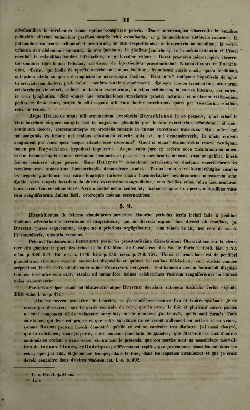 (. % ¥ advehentibus in revehentes venas optime conspicere poteris. Docet microscopica observatio in omnibus pellucidis aliorum animalium partibus sospite vita examinatis, e. g. in membrana natatoria ranarum, in pulmonibus ranarum, tritonum et lacertarum, in alis vespertilionis, in mesenterio mammalium, in vesica urinaria seu abdominali ranarum, in ovo incubato, in piscibus junioribus, in branchiis tritonum et Protei * anguini, in animalibus tandem inferioribus, e. g. hirudine vulgari. Docet praeterea microscopica observa¬ tio omnium injectionum felicium, ne dicam de injectionibus praestantissimis Lieberkuehnii et Doellin- geri. Certe, qui hodie de apertis arteriarum finibus loquitur, hypotheses magis amat, quam facillimam autopsiam obvio quoque vel simplicissimo microscopio facilem. Hallerus * antiquam hypothesin de aper¬ tis arteriolarum finibus, proh dolor! omnium maxime confirmavit. Quinque modos terminationis arteriarum celeberrimus vir refert, scilicet in ductum excretorium, in telam cellularem, in caveas internas, per cutem, in vasa lymphatica. Sed omnes hae terminationes arteriarum praeter naturam et oculorum testimonium petitae et fictae sunt; neque in ullo organo alii fines dantur arteriarum, quam per vasculorum continua retia in venas. Atque Hallerus atque alii argumentum hypothesis Ruyschianae in eo posuere, quod etiam in vivo interdum corpore sanguis ipse in majoribus glandulis per ductum excretorium effundatur, id quod continuum doceat, conterminumque ex arteriolis minimis in ductus excretorios transitum. Quis autem est, qui sanguinis ex hepate aut renibus effusionem viderit; quis est, qui demonstraverit, in mictu cruento sanguinem per renes ipsos neque aliunde esse secretum? Quod si etiam demonstratum esset, neutiquam tamen pro Ruyschiana hypothesi loqueretur. Aequo enim jure ex crebris adeo membranarum muco¬ sarum haemorrhagiis contra veritatem demonstrare posses, in membranis mucosis vasa sanguifera liberis finibus desinere atque patere. Sane Hallerus ** connubium arteriarum et ductuum excretoriorum ex membranarum mucosarum haemorrhagiis demonstrare studet. Verum enim vero haemorrhagiae insuper ex organis glandulosis sat rarae longeque rariores quam haemorrhagiae membranarum mucosarum sunt. Quidni vero sanguis interdum in ductus excretorios trangrediatur, cum facilius etiam ultra membranarum mucosarum limites effundatur? Verum hodie nemo contendet, haemorrhagias ex apertis naturalibus vaso¬ rum sanguiferorum finibus fieri, ceteroquin mucum secernentibus. §• 9. Disquisitionum de interna glandularum structura historiae periodus tertia incipit inde a penitiori ductuum efferentium observatione et disquisitione, qui in diversis organis tam diversi ab omnibus, qui Ruyschii partes sequebantur, aeque ac a prioribus negligebantur, cum tamen de iis, nec vero de vascu¬ lis sanguiferis, quaestio versetur. Primum fundamentum Ferreinius posuit in praestantissima dissertatione: Observations sur la struc¬ ture des glandes et part. des reins et du foi. Mem. de 1’acad. roy. des Sc. de Paris a. 1749. hist. p. 92. inem. p. 489. 521. Ed. oct. a. 1749. liist. p. 136. mem. p. 709. 757. Unica et prima haec est de penitiori t glandularum structura versata anatomica disquisitio et quidem in renibus felicissima, cum corticis canales serpentinos Bellinicis tubulis conterminos Ferreinius detegeret. Sed immerito aevum huiusmodi disquisi¬ tionibus fere adversum erat, etenim ad unum fere omnes celeberrimas vasorum sanguiferorum iniectiones unice venerabantur. Ferreinius ipse suam ad Malpighii atque Ruyschii doctrinas rationem distinctis verbis exponit. Dicit enim 1. c. p. 491: „On me taxera peut-etre de temerite, si j ose m’elever contre l’un et 1’autre systeme; je ne crains pas d’assurer, que la partie corticale du rein, que la rate, le foie et plusieurs autres parties ne sont composees ni de vaisseaux sanguins, ni de glandes; j’ai trouve, qu’ils Sont formes d’une substance, qui leur est propre et que cette substance ne se resout nullement en arteres et en veines, comme Ruysch pretend 1’avoir demontre, qu’elle en est au contraire tres distincte; j’ai aussi observe, que la substance, dont j e parle, n’est pas non plus faite de glandes, que Malpighi et tant d’autres anatomistes croient y avoir vues; en un mot je pretends, que ces parties sont un assemblage merveil- leux de tuyaux blancs, cylindriques, differemment replies, que je demontre sensiblement dans les reins, que j’ai vus, si j e ne me trompe, dans le foie, dans les capsules atrabilaires et que je crois devoir connoitre dans d’autres visceres cet. 1. c. p. 492. * L. c. libr. II. §. 23 cet. ** L. c.