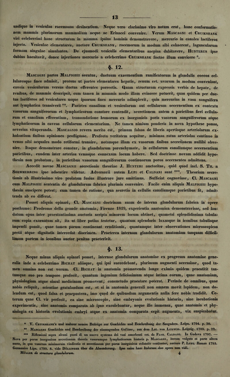 undique in vesiculas racemosas desinentium. Neque vero clarissimo viro notum erat, hanc conformatio¬ nem mammis plurimorum mammalium aeque ac Erinacei convenire. Verum Mascagni et Cruikshank viri celeberrimi hanc structuram in mamma ipsius hominis demonstravere, mercurio in canales lactiferos injecto. Vesiculae elementares, auctore Cruikshank, racemorum in modum sibi cohaerent, laguncularum formam singulae simulantes. De ejusmodi vesiculis elementaribus saepius dubitavere, Hunterus ipse dubius haesitavit, donec injectiones mercurio a celeberrimo Cruikshank factae illum convicere *. §. 12. Mascagni partes Malpighii secutus, ductuum excernentium ramificatorum in glandulis coecos cel- lularesque fines admisit, prorsus ut partes elementares hepatis, renum cet. uvarum in modum conveniant, caveis vesicularum versus ductus efferentes porrectis. Quam structuram expressis verbis de hepate, de renibus, de mammis descripsit, cum tamen in mammis modo illam evincere potuerit, quas quidem per duc¬ tus lactiferos ad vesiculares usque ipsorum fines mercurio adimplevit, quin mercurius in vasa sanguifera aut lymphatica transiverit **. Parietes canalium et vesicularum aut cellularum secernentium ex contextu vasorum sanguiferorum et lymphaticorum constare contendit, secretionem autem a parietibus fieri cellula¬ rum et canalium efferentium, transsudatione humorum ex inorganicis poris vasorum sanguiferorum atque lymphaticorum in caveas cellularum elementarium. Ne tamen nimium ponderis in nova hypothese ponas, severius vituperanda. Mascagnio revera merito est, primum falsas de liberis apertisque arteriolarum ex¬ halantium finibus opiniones profligasse. Profecto veritatem sequitur, minimas ratus arteriolas continuo in venas sibi aequales modo retiformi transire, notamque illam ex vasorum finibus secretionem nullibi obve¬ nire. Itaque demonstrare conatur, in glandularum parenchymate, in cellularum canaliumque secernentium parietibus, eundem inter arterias venasque connexum locum habere. Sed doctrinae novam addidit hypo- thesin non probatam, in parietibus vasorum sanguiferorum continuorum poros secernentes admittens. Accedit novae Mascagnii secretionis theoriae J. Hunteri auctoritas, quid quod incl. S. Th. a Soemmerring ipse adsentire videtur. Adversarii autem Lupi et Caldani sunt ***. Theoriam secre¬ tionis ab illustrissimo viro prolatam fusius illustrare jure omittimus. Sufficiat cognovisse, Cl. Mascagni cum Malpighii sententia de glandularum fabrica plurimis convenire. Facile enim aliquis Malpighii hypo- thesin suscipere potest; cum tamen de ratione, qua secretio in cellulis canaliumque parietibus fit, admit¬ tenda ab eo differat. Posset aliquis opinari, Cl. Mascagni doctrinam suam de interna glandularum fabrica in opere posthumo: Prodromo della grande anatomia, Firenze 1819, experientia anatomica demonstravisse, sed lau¬ datum opus inter praestantissiina auctoris scripta minorem locum obtinet, quametsi splendidissima tabula¬ rum copia exornatum sit, ita ut liber potius testetur, quantum splendoris luxusque in iconibus tabulisque impendi possit, quae tamen parum contineant eruditionis, quantumque inter observationes microscopicas pretii atque dignitatis intercedat discrimen. Praeterea internam glandularum anatomiam tanquam difficil¬ limam partem in iconibus auctor penitus praeterivit. §. 13. Neque minus aliquis opinari posset, internae glandularum anatomiae ex progressu anatomiae gene¬ ralis inde a celeberrimo Bichat aliisque, qui ipsi succedebant, plurimum augmenti accessisse, quod ta¬ men omnino non est verum. Cl. Bichat in anatomia promovenda longe eximia quidem praestitit tan¬ tumque suo pro tempore profecit, quantum ingenium felicissimum atque intima eorum, quae anatomiam, physiologiam atque simul medicinam promovent,’ consuetudo praestare poterat. Perinde de omnibus, quae nobis reliquit, scientiae gratulandum est, et si in anatomia generali non omnem movit lapidem, non do- lendum est, quod falsa et praepostera, imo quod de quibusdam argumentis nulla fere nobis tradidit. Ce¬ terum quae Cl. vir perfecit, ea sine microscopio, sine embryonis evolutionis historia, sine incubationis experimentis, sine anatomia comparata ab ipso excolebantur, neque ille immensa, quae anatomia et phy¬ siologia ex historia evolutionis embryi atque ex anatomia comparata cepit augmenta, vix suspicabatur. * V. Chuiksiiank’s und anderer neuere Beitrage zur Geschichte und Beschreibung der Saugadern. Leipz. 1794. p. 20. ** Mascagni Geschichte und Beschreibung der eiusangenden Gefasse, aus dem Lat. von Ludwig. Leipzig. 1789. p. 22. *** Rillessioni sopra alcuni punti di un nuovo systema dei vasi assorbenti cet. da Flor. Caldani. In Gadova 1792. — Nova per poros inorganicos secretionum theoria vasorumque lymphaticorum historia p. Mascagni, iterum vulgata et parte altera aucta, in qua vasorum minimorum vindicatio et secretionum per poros inorganicos refutatio continetur, auctore P. Luri. Romae 1793. Germanice Lips. 1799. 8. vide Dollingkr uber die Absonderuug. Ipse enim haec Italorum duo opera non vidi.