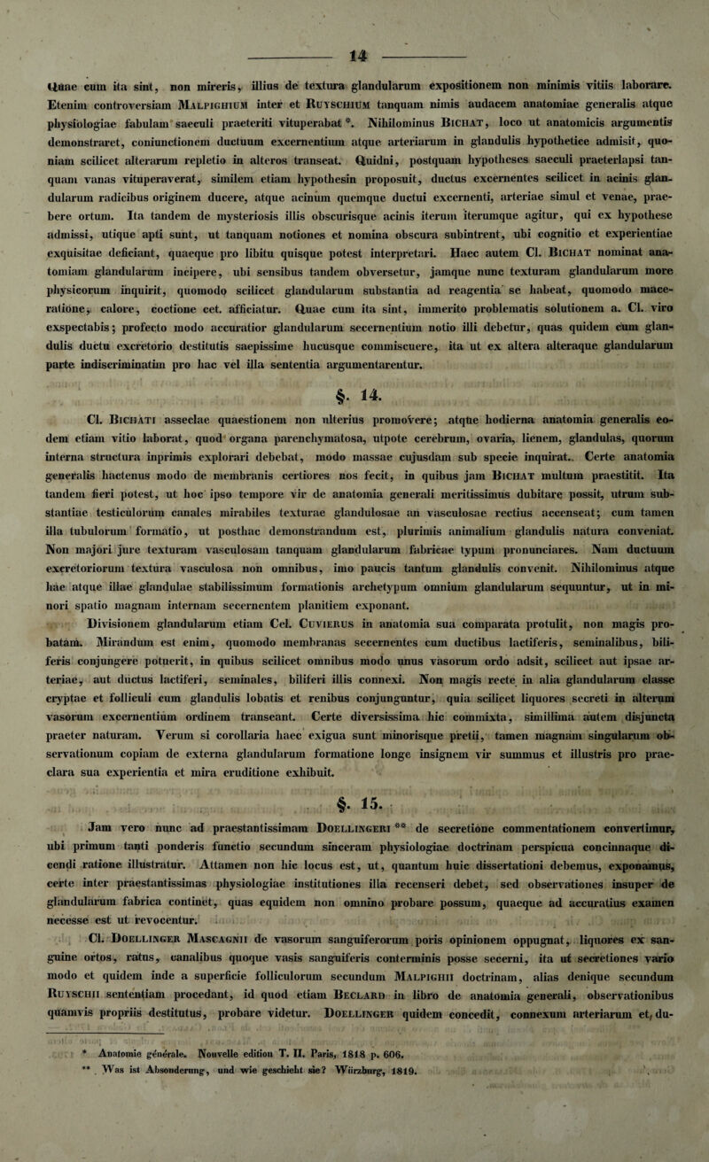 Uuae cum ita sint, non mireris, illius de textura glandularum expositionem non minimis vitiis laborare. Etenim controversiam Malpighium inter et Ruyschium tanquam nimis audacem anatomiae generalis atque physiologiae fabulam saeculi praeteriti vituperabat*. Nihilominus Bichat, loco ut anatomicis argumentis demonstraret, coniunctionem ductuum excernentium atque arteriarum in glandulis hypothetice admisit, quo¬ niam scilicet alterarum repletio in alteros transeat. Quidni, postquam hypotheses saeculi praeterlapsi tan¬ quam vanas vituperaverat, similem etiam hypothesin proposuit, ductus excernentes scilicet in acinis glan¬ dularum radicibus originem ducere, atque acinum quemque ductui excernenti, arteriae simul et venae, prae¬ bere ortum. Ita tandem de mysteriosis illis obscurisque acinis iterum iterumque agitur, qui ex hypothese admissi, utique apti sunt, ut tanquam notiones et nomina obscura subintrent, ubi cognitio et experientiae exquisitae deficiant, quaeque pro libitu quisque potest interpretari. Haec autem Cl. Bichat nominat ana- tomiam glandularum incipere, ubi sensibus tandem obversetur, jamque nunc texturam glandularum more physicorum inquirit, quomodo scilicet glandularum substantia ad reagentia se habeat, quomodo mace¬ ratione j calore, coctione cet. afficiatur. Quae cum ita sint, immerito problematis solutionem a. Cl. viro exspectabis; profecto modo accuratior glandularum secernentium notio illi debetur, quas quidem cum glan¬ dulis ductu excretorio destitutis saepissime hucusque commiscuere, ita ut ex altera alteraque glandularum parte indiscriminatim pro hac vel illa sententia argumentarentur. §. 14. Cl. Bichati asseclae quaestionem non ulterius promovere; atqlie hodierna anatomia generalis eo¬ dem etiam vitio laborat, quod organa parenchymatosa, utpote cerebrum, ovaria, lienem, glandulas, quorum interna structura inprimis explorari debebat, modo massae cujusdam sub specie inquirat.. Certe anatomia generalis hactenus modo de membranis certiores nos fecit, in quibus jam Bichat multum praestitit. Ita tandem fieri potest, ut hoc ipso tempore vir de anatomia generali meritissimus dubitare possit, utrum sub¬ stantiae testiculorum canales mirabiles texturae glandulosae an vasculosae rectius accenseat; cum tamen illa tubulorum formatio, ut posthac demonstrandum est, plurimis animalium glandulis natura conveniat. Non majori jure texturam vasculosam tanquam glandularum fabricae typum pronunciares. Nam ductuum excretoriorum textura vasculosa non omnibus, imo paucis tantum glandulis convenit. Nihilominus atque hae atque illae glandulae stabilissimum formationis archetypum omnium glandularum sequuntur, ut in mi¬ nori spatio magnam internam secernentem planitiem exponant. Divisionem glandularum etiam Cei. Cuvierus in anatomia sua comparata protulit, non magis pro¬ batam. Mirandum est enim, quomodo membranas secernentes cum ductibus lactiferis, seminalibus, bili¬ feris conjungere potuerit, in quibus scilicet omnibus modo unus vasorum ordo adsit, scilicet aut ipsae ar¬ teriae, aut ductus lactiferi, seminales, biliferi illis connexi. Non magis recte in alia glandularum classe cryptae et folliculi cum glandulis lobatis et renibus conjunguntur, quia scilicet liquores secreti in alterum vasorum excernentium ordinem transeant. Certe diversissima hic commixta, simillima autem disjuncta praeter naturam. Verum si corollaria haec exigua sunt minorisque pretii, tamen magnam singularum ob¬ servationum copiam de externa glandularum formatione longe insignem vir summus et illustris pro prae¬ clara sua experientia et mira eruditione exhibuit. §• 15- Jam vero nunc ad praestantissimam Doellingeri ** de secretione commentationem convertimur, ubi primum tanti ponderis functio secundum sinceram physiologiae doctrinam perspicua concinnaque di¬ cendi ratione illustratur. Attamen non hic locus est, ut, quantum huic dissertationi debemus, exponamus, certe inter praestantissimas physiologiae institutiones illa recenseri debet, sed observationes insuper de glandularum fabrica continet, quas equidem non omnino probare possum, quaeque ad accuratius examen necesse est ut revocentur. i.. . . Cl. Doellinger Masgagnii de vasorum sanguiferorum poris opinionem oppugnat, liquores ex san¬ guine ortos, ratus, canalibus quoque vasis sanguiferis conterminis posse secerni, ita ut secretiones vario modo et quidem inde a superficie folliculorum secundum Malpighii doctrinam, alias denique secundum Ruyschii sententiam procedant, id quod etiam Beclard in libro de anatomia generali, observationibus quamvis propriis destitutus, probare videtur. Doellinger quidem concedit, connexum arteriarum etfdu- * Anatoraie generale. Nouvelle editiou T. II. Paris, 1818 p. 606. ** Was ist Absondernng, und wie geschiebt sie? Wiirzbnrg, 1819. ,