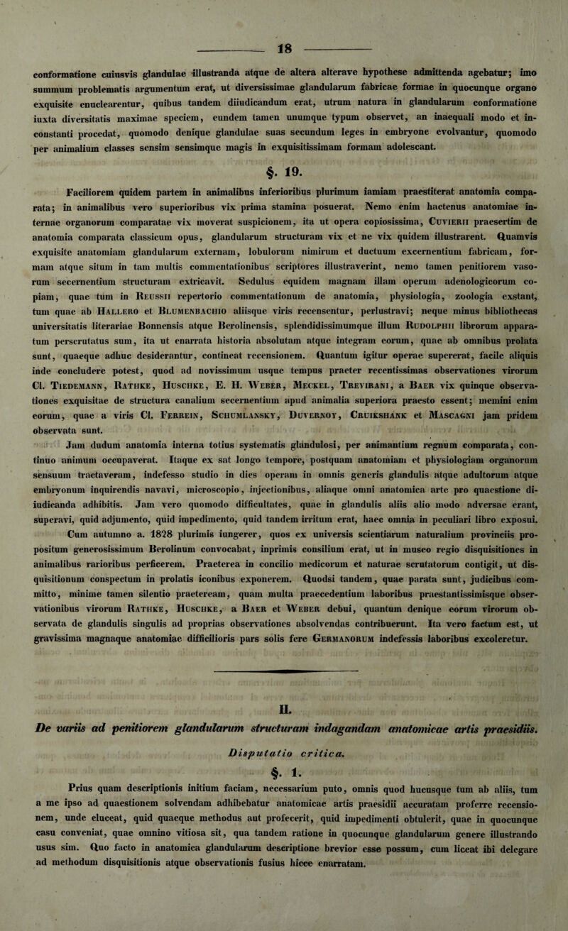 conformatione cuiusvis glandulae illustranda atque de altera alterave hypothese admittenda agebatur; imo summum problematis argumentum erat, ut diversissimae glandularum fabricae formae in quocunque organo exquisite enuclearentur, quibus tandem diiudicandum erat, utrum natura in glandularum conformatione iuxta diversitatis maximae speciem, eundem tamen unumque typum observet, an inaequali modo et in¬ constanti procedat, quomodo denique glandulae suas secundum leges in embryone evolvantur, quomodo per animalium classes sensim sensimque magis in exquisitissimam formam adolescant. §• 19- Faciliorem quidem partem in animalibus inferioribus plurimum iamiam praestiterat anatomia compa¬ rata; in animalibus vero superioribus vix prima stamina posuerat. Nemo enim hactenus anatomiae in¬ ternae organorum comparatae vix moverat suspicionem, ita ut opera copiosissima, Cuvierii praesertim de anatomia comparata classicum opus, glandularum structuram vix et ne vix quidem illustrarent. Quamvis exquisite anatomiam glandularum externam, lobulorum nimirum et ductuum excernentium fabricam, for¬ mam atque situm in tam multis commentationibus scriptores illustraverint, nemo tamen penitiorem vaso¬ rum secernentium structuram extricavit. Sedulus equidem magnam illam operum adenologicorum co¬ piam, quae tum in Reussii repertorio commentationum de anatomia, physiologia, zoologia exstant, tum quae ab Hallero et Blumenbachio aliisque viris recensentur, perlustravi; neque minus bibliothecas universitatis literariae Bonnensis atque Berolinensis, splendidissimumque illum Rudolphii librorum appara¬ tum perscrutatus sum, ita ut enarrata historia absolutam atque integram eorum, quae ab omnibus prolata sunt, quaeque adhuc desiderantur, contineat recensionem. Quantum igitur operae supererat, facile aliquis inde concludere potest, quod ad novissimum usque tempus praeter recentissimas observationes virorum Cl. Tiedemann, Rathke, Huschke, E. H. Weber, Meckel, Trevirani, a Baer vix quinque observa¬ tiones exquisitae de structura canalium secernentium apud animalia superiora praesto essent; memini enim eorum, quae a viris Cl. Ferrein, Schumlansky, Duvernoy, Cruikshank et Mascagni jam pridem observata sunt. Jam dudum anatomia interna totius systematis glandulosi, per animantium regnum comparata, con¬ tinuo animum occupaverat. Itaque ex sat longo tempore, postquam anatomiam et physiologiam organorum sensuum tractaveram, indefesso studio in dies operam in omnis generis glandulis atque adultorum atque embryonum inquirendis navavi, microscopio, injectionibus, aliaque omni anatomica arte pro quaestione di- iudicanda adhibitis. Jam vero quomodo difficultates, quae in glandulis aliis alio modo adversae erant, superavi, quid adjumento, quid impedimento, quid tandem irritum erat, haec omnia in peculiari libro exposui. Cum autumno a. 18*28 plurimis iungerer, quos ex universis scientiarum naturalium provinciis pro¬ positum generosissimum Berolinum convocabat, inprimis consilium erat, ut in museo regio disquisitiones in animalibus rarioribus perficerem. Praeterea in concilio medicorum et naturae scrutatorum contigit, ut dis¬ quisitionum conspectum in prolatis iconibus exponerem. Quodsi tandem, quae parata sunt, judicibus com¬ mitto, minime tamen silentio praeteream, quam multa praecedentium laboribus praestantissimisque obser¬ vationibus virorum Rathke, Huschke, a Baer et Weber debui, quantum denique eorum virorum ob¬ servata de glandulis singulis ad proprias observationes absolvendas contribuerunt. Ita vero factum est, ut gravissima magnaque anatomiae difficilioris pars solis fere Germanorum indefessis laboribus excoleretur. II. De variis ad penitiorem glandularum structuram indagandam anatomicae artis praesidiis. Disputatio critica. %. i. Prius quam descriptionis initium faciam, necessarium puto, omnis quod hucusque tum ab aliis, tum a me ipso ad quaestionem solvendam adhibebatur anatomicae artis praesidii accuratam proferre recensio¬ nem, unde eluceat, quid quaeque methodus aut profecerit, quid impedimenti obtulerit, quae in quocunque casu conveniat, quae omnino vitiosa sit, qua tandem ratione in quocunque glandularum genere illustrando usus sim. Quo facto in anatomica glandularum descriptione brevior esse possum, cum liceat ibi delegare ad methodum disquisitionis atque observationis fusius hicce enarratam.