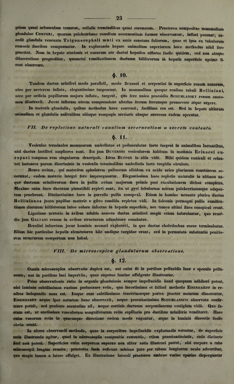 priam quasi arbusculam transeat, cellulis terminalibus quasi coronatam. Praeterea compositae mammalium glandulae Cowperi, quarum pulcherrimae canalium secernentium formae observantur, inflari possunt; ac¬ cedit glandula venenata Trigonocephali muti ex serie constans foliorum, quae et ipsa ex tubulorum ramosis fascibus componuntur. In explorando hepate animalium superiorum haec methodus nihil fere praestat. Nam in hepate sturionis et ranarum aer ductui hepatico afflatus facile quidem, sed non absque dilaceratione progreditur, quametsi ramificationem ductuum biliferorum in hepatis superficie optime li- ceat observare. §• 10. Tandem ductus uriniferi modo paralleli, modo flexuosi et serpentini in superficie renum ranarum, aere per ureterem inflato, elegantissime turgescunt. In mammalium quoque renibus tubuli Belliniani, aere per orificia papillarum majora inflato, turgent, quo fere unico praesidio Schumlansky renum anato- men illustravit. Juvat inflatum aerem compressione ulterius iterum iterumque promovere atque urgere. In caeteris glandulis, quibus methodus haec convenit, facillima res est. Sed in hepate altiorufti animalium et glandulis salivalibus aliisque compagis arctioris absque successu eadem operatur. VII. De r epletione natur ali c analium secernentium a secreto contento. §. 11. Vesiculae terminales mammarum umbellatae et pedunculatae laete turgent in animalibus lactantibus, nisi ductus lactiferi ampliores sunt. Ita jam Duvernoi vesicularem habitum in mammis Erinacei eu¬ ro paei tanquam rem singularem descripsit. Idem Buffon in aliis vidit. Mihi quidem cuniculi et erina¬ cei lactantes parum discriminis in vesiculis terminalibus umbellatis lacte turgidis obtulere. Renes avium, qui materiem spissiorem pultaceam albidam ex acido urico plurimum constantem se¬ cernunt, eadem materie integri fere impraegnantur. Elegantissima haec repletio naturalis in ultimos us¬ que ductuum uriniferorum fines in pullis avium majorum primis post excubationem diebus conspicua. Maxime enim fines ductuum pinnatifidi repleti sunt, ita ut gyri lobulorum mirum pulcherrimumque adspec- tum praebeant. Distinctissime haec in garrulis pullis conspexi. Etiam in homine neonato pluries ductus Bellin i an os juxta papillas materie e gilvo candida repletos vidi. In falconis permagni pullis ramifica- tiones ductuum biliferorum luteo colore infectae in hepatis superficie, nec tamen ultimi fines conspicui erant. Ligatione ureteris in avibus adultis secreto ductus uriniferi magis etiam infarciuntur, quo reme¬ dio jam Galvani renum in avibus structuram adumbrare conabatur. Berolini infarctum jecur hominis neonati exploravi, in quo ductus choledochus coece terminabatur. Etiam hic particulae hepatis elementares bile undique turgidae erant, sed in permutata substantia penitio¬ rem structuram compertam non habui. i VIII. De micrOscOpica glandularum observatione. §. 12. Omnis microscopica observatio duplex est, aut enim fit in partibus pellucidis luce e speculo pellu- cente, aut in partibus luci imperviis, quae superne lumine affulgente illustrantur. Prior observationis ratio in organis glandulosis semper impellucidis haud quaquam adhiberi potest, nisi laminas subtilissimas excisas perlustrare velis, qua incertissima et fallaci methodo Eisenhardt in re¬ nibus indagandis usus est. Itaque cum subtilissimae tenerrimaeque partes praeter naturam dissecentur, Eisenhardt neque ipse naturam bene observavit, neque praestantissima Schumlanscii observata confir¬ mare potuit, sed profecto accuratius nil, neque corticis ductuum serpentinorum vestigium vidit. Quo fa¬ ctum est, ut suetissima vasculorum sanguiferorum retia capillaria pro ductibus uriniferis venditaret. Haec enim vasorum retia in quacunque directione eodem modo vagantur, atque in laminis dissectis facile obvia erunt. In altera observandi methodo, quae in corporibus impellucidis explorandis versatur, de superficie satis illustranda agitur, quod in microseopiis compositis consuetis, etiam praestantissimis, satis distincte fieri non potest. Superficies enim corporum superne non aliter satis illustrari potest, nisi corpore a tubo microscopii longius remoto; praeterea lucis reflexae minima pars per tubum longiorem oculo advertitur, quo magis lumen a latere affulget. Ex illustratione laterali praeterea umbrae variae spuriae disperguntur