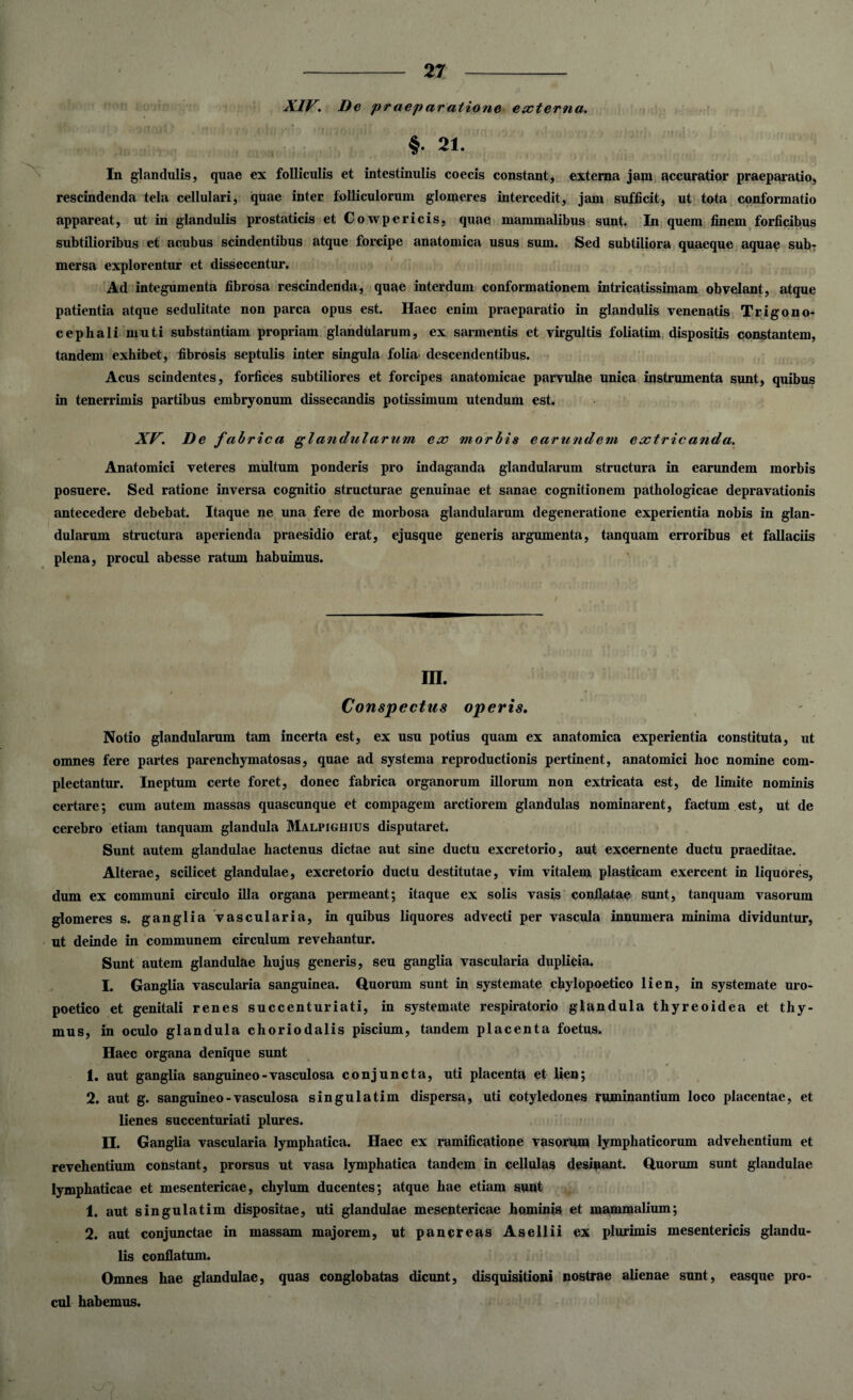 XIV. De praeparatione externa. §• 21. In glandulis, quae ex folliculis et intestinulis coecis constant, externa jam accuratior praeparatio, rescindenda tela cellulari, quae inter folliculorum glomeres intercedit, jam sufficit, ut tota conformatio appareat, ut in glandulis prostaticis et Cowpericis, quae mammalibus sunt. In quem finem forficibus subtilioribus et acubus scindentibus atque forcipe anatomica usus sum. Sed subtiliora quaeque aquae sub¬ mersa explorentur et dissecentur. Ad integumenta fibrosa rescindenda, quae interdum conformationem intricatissimam obvelant, atque patientia atque sedulitate non parca opus est. Haec enim praeparatio in glandulis venenatis Trigono- cepliali muti substantiam propriam glandularum, ex sarmentis et virgultis foliatim dispositis constantem, tandem exhibet, fibrosis septulis inter singula folia descendentibus. Acus scindentes, forfices subtiliores et forcipes anatomicae parvulae unica instrumenta sunt, quibus in tenerrimis partibus embryonum dissecandis potissimum utendum est. XV. De fabrica glandularum ex morbis earundem extricanda. Anatomici veteres multum ponderis pro indaganda glandularum structura in earundem morbis posuere. Sed ratione inversa cognitio structurae genuinae et sanae cognitionem pathologicae depravationis antecedere debebat. Itaque ne una fere de morbosa glandularum degeneratione experientia nobis in glan¬ dularum structura aperienda praesidio erat, ejusque generis argumenta, tanquam erroribus et fallaciis plena, procul abesse ratum habuimus. III. Conspectus operis. Notio glandularum tam incerta est, ex usu potius quam ex anatomica experientia constituta, ut omnes fere partes parenchymatosas, quae ad systema reproductionis pertinent, anatomici hoc nomine com¬ plectantur. Ineptum certe foret, donec fabrica organorum illorum non extricata est, de limite nominis certare; cum autem massas quascunque et compagem arctiorem glandulas nominarent, factum est, ut de cerebro etiam tanquam glandula Malpighius disputaret. Sunt autem glandulae hactenus dictae aut sine ductu excretorio, aut excernente ductu praeditae. Alterae, scilicet glandulae, excretorio ductu destitutae, vim vitalem plasticam exercent in liquores, dum ex communi circulo illa organa permeant; itaque ex solis vasis conflatae sunt, tanquam vasorum glomeres s. ganglia vascularia, in quibus liquores advecti per vascula innumera minima dividuntur, ut deinde in communem circulum revehantur. Sunt autem glandulae hujus generis, seu ganglia vascularia duplicia. I. Ganglia vascularia sanguinea, duorum sunt in systemate chylopoetico lien, in systemate uro- poetico et genitali renes succenturiati, in systemate respiratorio glandula thyreoidea et thy¬ mus, in oculo glandula choriodalis piscium, tandem placenta foetus. Haec organa denique sunt 1. aut ganglia sanguineo-vasculosa conjuncta, uti placenta et lien; 2. aut g. sanguineo - vasculosa singulatim dispersa, uti cotyledones ruminantium loco placentae, et lienes succenturiati plures. II. Ganglia vascularia lymphatica. Haec ex ramificatione vasorum lymphaticorum advehentium et revehentium constant, prorsus ut vasa lymphatica tandem in cellulas desinant, duorum sunt glandulae lymphaticae et mesentericae, chylum ducentes; atque hae etiam sunt 1. aut singulatim dispositae, uti glandulae mesentericae hominis et mammalium; 2. aut conjunctae in massam majorem, ut pancreas Asellii ex plurimis mesentericis glandu¬ lis conflatum. Omnes hae glandulae, quas conglobatas dicunt, disquisitioni nostrae alienae sunt, easque pro¬ cul habemus.