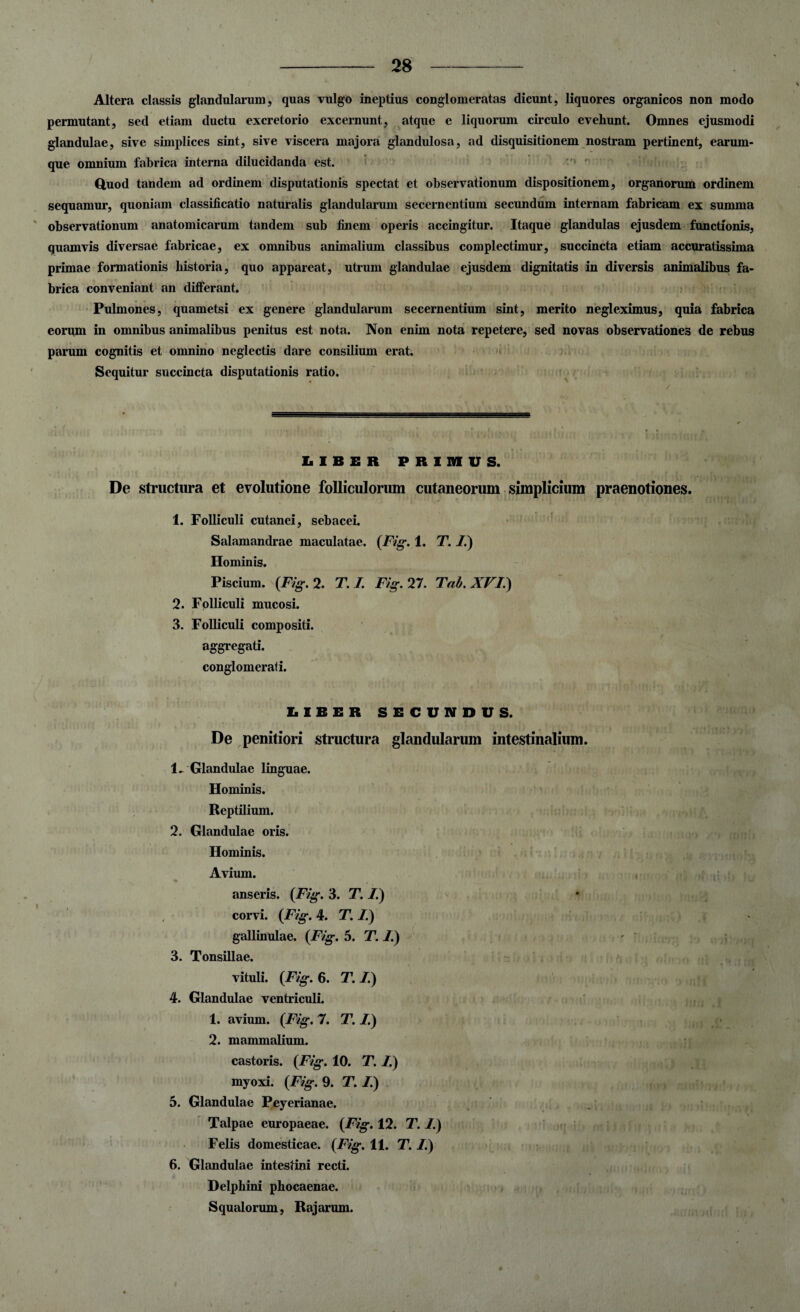 Altera classis glandularum, quas vulgo ineptius conglomeratas dicunt, liquores organicos non modo permutant, sed etiam ductu excretorio excernunt, atque e liquorum circulo evehunt. Omnes ejusmodi glandulae, sive simplices sint, sive viscera majora glandulosa, ad disquisitionem nostram pertinent, earum- que omnium fabrica interna dilucidanda est. Quod tandem ad ordinem disputationis spectat et observationum dispositionem, organorum ordinem sequamur, quoniam classificatio naturalis glandularum secernentium secundum internam fabricam ex summa observationum anatomicarum tandem sub finem operis accingitur. Itaque glandulas ejusdem functionis, quamvis diversae fabricae, ex omnibus animalium classibus complectimur, succincta etiam accuratissima. primae formationis historia, quo appareat, utrum glandulae ejusdem dignitatis in diversis animalibus fa¬ brica conveniant an differant. Pulmones, quametsi ex genere glandularum secernentium sint, merito negleximus, quia fabrica eorum in omnibus animalibus penitus est nota. Non enim nota repetere, sed novas observationes de rebus parum cognitis et omnino neglectis dare consilium erat. Sequitur succincta disputationis ratio. LIBER PRIMUS. De structura et evolutione folliculorum cutaneorum simplicium praenotiones. 1. Folliculi cutanei, sebacei. Salamandrae maculatae. (Fig. 1. T. /.) Hominis. Piscium. (Fig. 2. T. I. Fig. 27. Tab. XVI.) 2. Folliculi mucosi. 3. Folliculi compositi. aggregati. conglomerati. LIBER SECUNDUS. De penitiori structura glandularum intestinalium. 1. Glandulae linguae. Hominis. Reptilium. 2. Glandulae oris. Hominis. Avium. anseris. (Fig. 3. T. /.) corvi. (F/g. 4. T. /.) gallinulae. (F/g. 5. T. 1.) 3. Tonsillae. vituli. (F/g. 6. T. /.) 4. Glandulae ventriculi. 1. avium. (Fig. 7. T. /.) 2. mammalium. castoris. (F/g. 10. T. /.) myoxi. (Fig. 9. T. /.) 5. Glandulae Peyerianae. Talpae europaeae. (Fig. 12. T. I.) Felis domesticae. (Fig. 11. T. /.) 6. Glandulae intestini recti. Delphini phocaenae. Squalorum, Rajarum. ♦ •