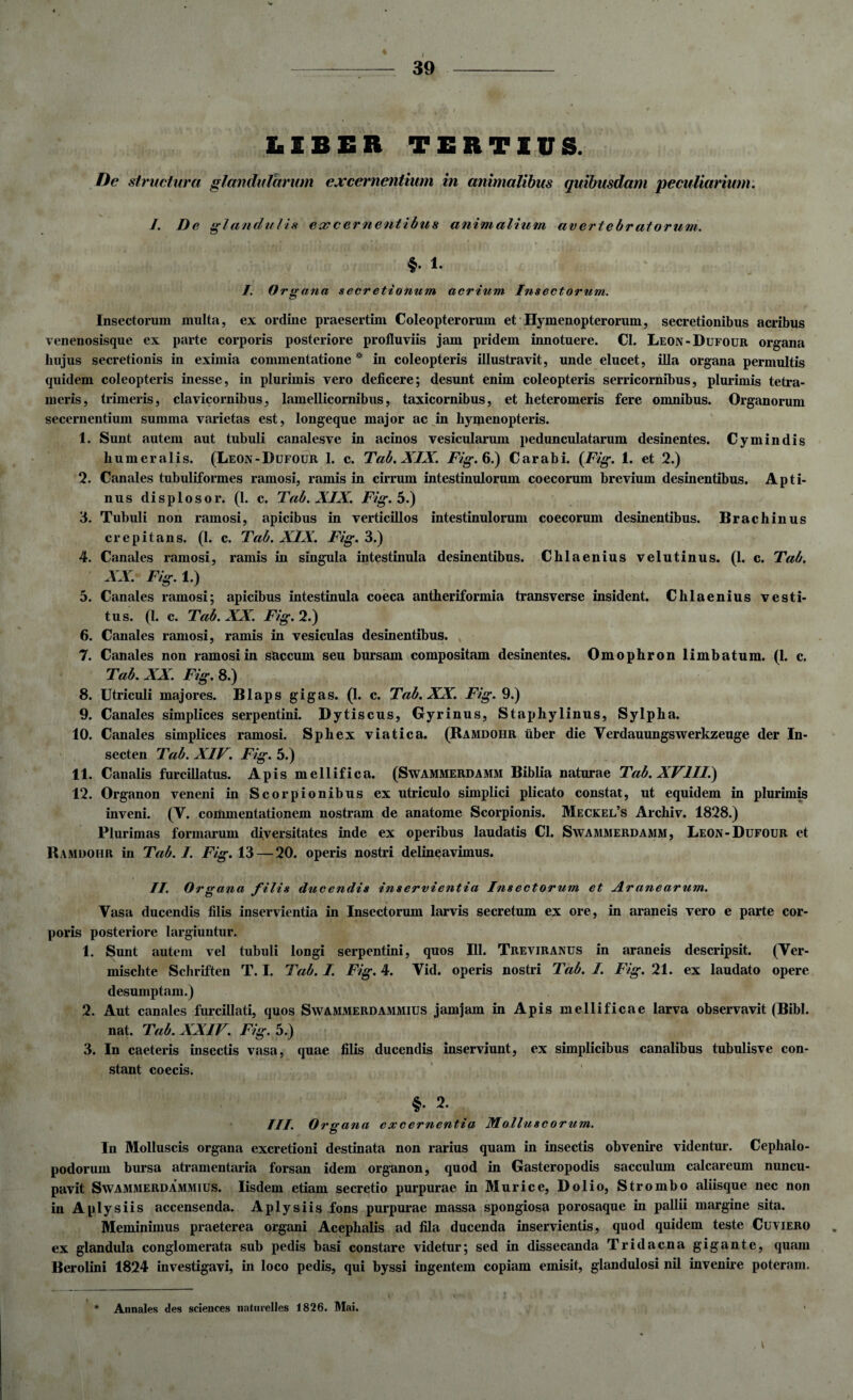 LIBER TERTIUS. De structura glandularum excernentium in animalibus quibusdam peculiarium. J. Dc glandulis ecc cernentibus animalium av ertebr at orum. §. 1. I. Organa secretiomim acrium Insectorum. Insectorum multa, ex ordine praesertim Coleopteroruin et Hymenopterorum, secretionibus acribus venenosisque ex parte corporis posteriore profluviis jam pridem innotuere. CI. Leon-Dufour organa hujus secretionis in eximia commentatione * in coleopteris illustravit, unde elucet, illa organa permultis quidem coleopteris inesse, in plurimis vero deficere; desunt enim coleopteris serricornibus, plurimis tetra- meris, trimeris, clavicornibus, lamellicomibus, taxicornibus, et heteromeris fere omnibus. Organorum secernentium summa varietas est, longeque major ac in hymenopteris. 1. Sunt autem aut tubuli canalesve in acinos vesicularum pedunculatarum desinentes. Cymindis humeralis. (Leon-Dufour 1. c. Tab. XIX. Fig.b.) Carabi. {Fig. 1. et 2.) 2. Canales tubuliformes ramosi, ramis in cirrum intestinulorum coecorum brevium desinentibus. Apti¬ nus displosor. (1. c. Tab. XIX. Fig. 5.) 3. Tubuli non ramosi, apicibus in verticillos intestinulorum coecorum desinentibus. Brachinus crepitans. (1. c. Tab. XIX. Fig. 3.) 4. Canales ramosi, ramis in singula intestinula desinentibus. Chlaenius velutinus. (1. c. Tab. XX. Fig. 1.) 5. Canales ramosi; apicibus intestinula coeca antheriformia transverse insident. Chlaenius vesti¬ tus. (I. c. Tab. XX. Fig. 2.) 6. Canales ramosi, ramis in vesiculas desinentibus. 7. Canales non ramosi in saccum seu bursam compositam desinentes. Omophron limbatum. (1. c. Tab. XX. Fig. 8.) 8. Utriculi majores. Blaps gigas. (1. c. Tab. XX. Fig. 9.) 9. Canales simplices serpentini. Dytiscus, Gyrinus, Staphylinus, Sylpha. 10. Canales simplices ramosi. Sphex viatica. (Ramdohr uber die Verdauungswerkzeuge der In- secten Tab. XIV. Fig. 5.) 11. Canalis furcillatus. Apis mellifica. (Swammerdamm Biblia naturae Tab. XVIII.) 12. Organon veneni in Scorpionibus ex utriculo simplici plicato constat, ut equidem in plurimis inveni. (Y. commentationem nostram de anatome Scorpionis. Meckel’s Archiv. 1828.) Plurimas formarum diversitates inde ex operibus laudatis Cl. Swammerdamm, Leon-Dufour et Ramdohr in Tab. I. Fig. 13 — 20. operis nostri delineavimus. II. Organa filis ducendis inservientia Insectorum et Jlranearum. Vasa ducendis filis inservientia in Insectorum larvis secretum ex ore, in araneis vero e parte cor¬ poris posteriore largiuntur. 1. Sunt autem vel tubuli longi serpentini, quos 111. Treviranus in araneis descripsit. (Ver- mischte Schriften T. I. Tab. I. Fig. 4. Vid. operis nostri Tab. I. Fig. 21. ex laudato opere desumptam.) 2. Aut canales furcillati, quos Swammerdammius jamjam in Apis mellificae larva observavit (Bibi, nat. Tab. XXIV. Fig. 5.) 3. In caeteris insectis vasa, quae filis ducendis inserviunt, ex simplicibus canalibus tubulisve con¬ stant coecis. §• 2. III. Organa excernentia Molluscorum. In Molluscis organa excretioni destinata non rarius quam in insectis obvenire videntur. Cephalo- podorum bursa atramentaria forsan idem organon, quod in Gasteropodis sacculum calcareum nuncu¬ pavit Swammerdammius. Iisdem etiam secretio purpurae in Murice, Dolio, Strombo aliisque nec non in Aplysiis accensenda. Aplysiis fons purpurae massa spongiosa porosaque in pallii margine sita. Meminimus praeterea organi Acephalis ad fila ducenda inservientis, quod quidem teste Cuviero ex glandula conglomerata sub pedis basi constare videtur; sed in dissecanda Tridacna gigante, quam Berolini 1824 investigavi, in loco pedis, qui byssi ingentem copiam emisit, glandulosi nil invenire poteram. Annales des Sciences natnrelles 1826. Mai.