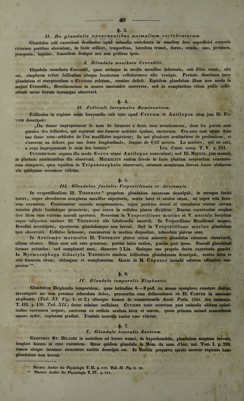 §• 3. II, De glandulis excernentibus animalium vertebr atorum. Glandulae soli excretioni destinatae apud animalia vertebrata in omnibus fere superficiei corporis externae partibus obveniunt, in facie scilicet, temporibus, lateribus trunci, dorso, cauda, ano, perinaeo, praeputio, inguine, femoribus denique nec non pedibus ipsis. > * ** I. Glandula moschata Crocodili. Glandula moscliata Crocodili, quae utrinque in medio maxillae inferioris, sub illius ramis, sita est, simplicem refert folliculum absque loculorum cellularumve ullo vestigio. Perinde discrimen inter glandulam et receptaculum a Cuviero relatum, omnino deficit. Equidem glandulam illam non modo in majori Crocodilo, Berolinensium in museo anatomico asservato, sed in compluribus etiam pullis colle¬ ctionis meae iterum iterumque observavi. §•4. II. Folliculi lacrymales Ruminantium. Folliculos in regione ossis lacrymalis sub cute apud Cervum et Antilopen sitos jam 111. Cu- vier descripsit: „On donne improprement le noni de larmiers a deux sacs membraneux, dont les parois sont garnies des follicules, qui separent une humeur noiratre epaisse, onctueuse. Ces sacs sont situes dans une fosse sous - orbitaire de l’os maxillaire superieur; iis ont plusieurs centimetres de profondeur, et s’ouvrent au dehors par une fente longitudinale, longue de 0,02 rnetres. La matiere, qui en sort, a re$u improprement le nom des larmes.“ Leg. d’anat. comp. T. V. p. 251. Cuviero teste organa illa modo Cervo atque Antilopae conveniunt; sed 111. Meckel jam monuit, in plurimis ruminantibus illa observari. Meckelius eadem foveis in facie plurium serpentium venenato¬ rum comparat, quas equidem in Trigonocephalo observavi; attamen membrana foveas hasce obducens vix quidquam secernere videtur. 5. III. Glandulae faciales Vespertilionis et Arctomyis. In vespertilionibus 111. Tiedemann * propriam glandulam cutaneam descripsit, in utroque faciei latere, super alveolarem marginem maxillae superioris, nares inter et oculos sitam, ac super oris fissu¬ ram exeuntem. Conformatur sacculo membranaceo, cujus parietes crassi et vasculares versus cavum interius plicis laminisque prominent, quo cavea in cellulas plures dividitur. Ductus excretorius amplus fere idem cum externa sacculi apertura. Secretum in Vespertilione murino et V. noctula foetidum atque adiposum auctore 111. Tiedemann alis lubricandis inservit. In Vespertilione Brasiliensi magno, Berolini investigato, aperturam glandulamque non inveni. Sed in Vespertilione mnrino glandulam ipse observavi. Cellulae acinosae, racemorum in modum dispositae, admodum parvae sunt. In Arctornye marmotta 111. Tiedemann plures etiam minores glandulas cutaneas observavit, allium olentes. Sitae sunt sub cute genarum, partim infra oculos, partim post ipsos. Sacculi glandulosi formae rotundae, sed complanati sunt, diametro 2 Lin. Quisque suo proprio ductu excretorio gaudet. In Myrmecopliaga didactyla Tiedemann similem folliculum glandulosum descripsit, oculos inter et oris fissuram situm, oblongum et complanatum. Quem in M. Caguare moschi odorem effundere sus¬ picatur §.6. IV. Glandula temporalis Elephantis. Glandulam Elephantis temporalem, quae latitudine 6 — 8 poli, ex massa spongiosa constare dicitur, investigare me non potuisse admodum doleo, praesertim cum delineationes ab 111. Camper in anatome elephantis (Tab. XI. Fig. 1. et 2.) aliaeque icones in commentariis Acad. Paris, (hist. des animaux. T. III. p. 138. Tab. XII.) datae minime sufficiant. Cuviero teste secretum post animalis obitum spissi¬ tudine caerumen aequat; caeterum ex orificio oculum inter et aurem, quum primum animal masculinum amore ardet, copiosum profluit. Feminis secretio rarior esse videtur. §. 7. V. Glandula lateralis Soricum. Geoffroy St. Hilaire in soricibus ad latera trunci, in hypochondriis, glandulam magnam invenit, longiori fissura in cute exeuntem. Quae quidem glandula in Mem. du mus. d’hist. nat. Tom. I. p. 299, tamen absque internae structurae notitia descripta est. In Soricis perparva specie nostrae regionis hanc glandulam non inveni. * Meckel Archiv fiir Physiologie T. II. p. 112. Tab. II. Fig. 9. 10. ** Meckel Archiv fiir Physiologie T. IV. p. 221.