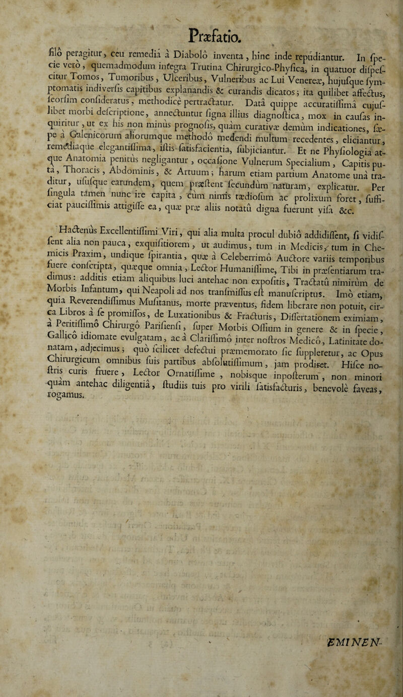 o peragitur, ceu remedia a Diabolo inventa , hinc inde repudiantur. In fpe- cie vero, quemadmodum integra Trutina Chirurgico-Phyfica, in quatuor difpef- citur Tomos, Tumoribus, Ulceribus, Vulneribus ac Lui Venerex, hujufque iym- ptomatis indiverfis capitibus explanandis & curandis dicatos; ita quilibet affectus, leoriim confideratus', methodice pertrahatur. Data quippe accuratiffima cujuf- Jibet morbi delcnptione, annectuntur figna illius diagnoftica, mox in caulas in¬ quiritur, ut ex his non minus prognofis, quam curativx demum indicationes, fe- pe a Galenjcorum ahorumque methodo medendi multum recedentes, eliciantur, remduiaq ie elcgantiflima, iitis (atisfacientia, fubjiciantur. Et ne Phyfiologia at¬ que Anatomia penitus negligantur , occatione Vulnerum Specialium, Capitis pu- ta, Thoracis, Abdominis, & Artuum; harum etiam partium Anatome una tra¬ ditur, ululque earundem, quem prxftent fecundum naturam, explicatur. Per lingula tamen nunc ire capita , cum nimis txdiofum ac prolixum foret, fuffi- ciat paucimmis attigilTe ea, qux pix aliis notatu digna fuerunt yifa &c. Hahenus Excellentiffimi Viri, qui alia multa procul dubio addidiflint, fi vidif- lentahanon pauca, exquifitiorem , ut audimus, tum in Medicis/tum in Che- micis raxim, undique Ipirantia, qux a Celeberrimo Aubtore variis temporibus uere con cripta, quxque omnia, Lector Humanilfime, Tibi in prxfentiarum tra- dimus; additis etiam aliquibus luci antehac non expofitis, Tractatu nimirum de Morbis Infantum, qui Neapoli ad nos tranfiniflus cJt manuferiptus. Imo etiam, quia Reverendiffimus Mufitanus, morte praeventus, fidem liberare non potuit, cir- eximiam > a Pentiffimo Chirurgo Panfienii, fuper Morbis Offium in genere & in fpecie, Gallico idiomate evulgatam, ac a Clariffimb inter noftros Medico, Latinitate do¬ natam, adjecimus; quo fcilicet defectui prxmemorato fic fuppleretur, ac Opus Chirurgicum omnibus fuis partibus abfolutiilimum, jam prodiret. Hifcc no- ris cuiis fruere, Lehor Ornatilfime , nobisque inpofterurn , non minori quam antehac diligentia, ftudiis tuis pro virili fatisfahuris, benevole faveas, rogamus. / i 'BM1NEN-