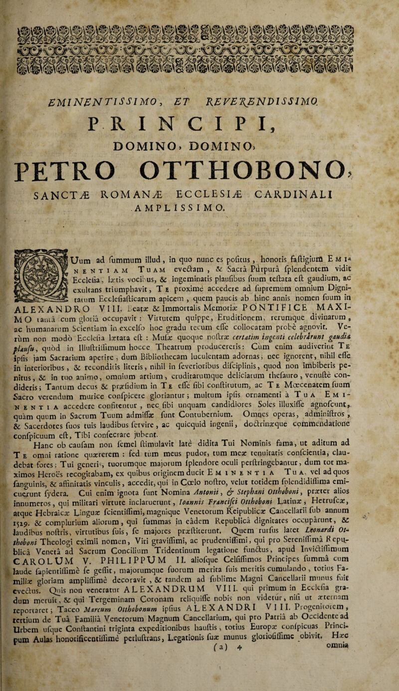 EMINENT1SS1M0, ET REVERENDISSIMO, P R INCIPI, DOMINO, DOMINO, PETRO OTTHOBONO. SANCTA ROM AN JE ECCLESIA CARDINALI AMPLISSIMO. Uum ad fummum illud, in quo nunc es politus, honoris faftigium E M I-» nemtiam Tuam evedam , & Sacra Purpura fplendentem vidic Ecclelia, lartis vocibus, & ingeminatis plaufibus fuum teftata eft gaudium, ac exulcans triumphavit, T e proxime accedere ad fupremum omnium Digni- taium Ecclefiafticarum apicem , quem paucis ab hinc annis nomen fuum in ALEXANDRO VIII. i eatas &: Immortalis Memoria: PONTIFICE MAXI¬ MO lania cum gloria occupavit : Virtutem quippe, Eruditionem, rerumque divinarum, ac humanarum Scientiam in excelfo hoc gradu tecum elTe collocatam probe agnovit. Ve¬ rum non modo Eccletia lcetata eft : Mufe quoque noftrse certatim ingenti celebrarunt gaudia, plaufu, quod in llluftriflimum hocce Theatrum producereris: Cum enim audiverint Te ipfis jam Sacrarium aperire, dum Bibliothecam luculentam adornas, nec ignorent, nihil eflc in interioribus , & reconditis literis, nihil in feverioribus difciplinis, quod non imbiberis pe¬ nitus, & in tuo animo, omnium artium, eruditarumque deliciarum thefauro, venuftc con¬ dideris; Tantum decus & pr^ffidium in T e dTe fibi conftitutum, ac T e Moecenatem fuum Sacro verendum murice confpicere gloriantur; multum ipfis ornamenti a Tua Emi¬ nentia accedere confitentur , nec fibi unquam candidiores Soles illuxilfe agnofcunt, quam quum in Sacrum Tuum admifise funt Contubernium. Omnes operas, adminiftros , & Sacerdotes fuos tuis laudibus fervire , ac quicquid ingenii, dodrinaeque commendatione confpicuum eft, Tibi confecrare jubent. Hanc ob caufam non femel ftimulavit late didita Tui Nominis fama, ut aditum ad T e omni ratione qusererem : fed tum meus pudor, tum meae tenuitatis confcientia, clau¬ debat fores; Tui generis tuorumque majorum Iplendore oculi perftringebantur, dum tot ma¬ ximos Heroes recogitabam, ex quibus originem ducit Eminentia Tu a. vel ad quos fanguinis, & affinitatis vinculis, accedit, qui in Coelo noftro, velut totidem fplendidiffima emi¬ cuerunt fydera. Cui enim ignota funt Nomina Antonii, Stephant Otthoboni, praeter alios innumeros, qui militari virtute inclaruerunt, Ioannis Francifci Otthoboni Latinae, Hetrufcae, atque Hebraicae Linguae fcientiftimi, magnique Venetorum Reipubiicae Cancellarii fub annum 1519. dc complurium aliorum, qui fummas in eadem Republica dignitates occuparunt, &C laudibus noftris, virtutibus fuis, fe majores praeftiterunt, Quem rurfus latet Leonardi Ou thoboni Theologi eximii nomen, Viri graviffimi, ac prudentitfimi, qui pro Sereniflima Kepu- blica Veneta ad Sacrum Concilium Tridentinum legatione fundus, apud Invidiftitnum CAROLUM V. PHILIPPUM II. aliofque Celfiftimos Principes fumma cum laude fapientiflime fc geffit, majorumque fuorum merita fuis meritis cumulando, totius Fa¬ milia: gloriam ampliffime decoravit , & tandem ad fublime Magni Cancellarii munus fuit evedus. Quis non veneratur ALEXANDRUM VIIL qui primum in Ecclcfia gra¬ dum meruit, &C qui Tergeminam Coronam reliquiffe nobis non videtur, nili ut sternam reportaret; Taceo Marcum Otthobonum ipfius ALEXANDRI VI II. Progeniroiem , tertium de Tua Familia Venetorum Magnum Cancellarium, qui pro Patria ab Occidente ad Urbem ufque Conftantini triginta expeditionibus hauftis, totius Europa: confpicuas Princi- pum Aulas honorifieentilfime perluftrans, Legationis fux munus gloriofiftime obivit. Hxc (a) 4 omnia