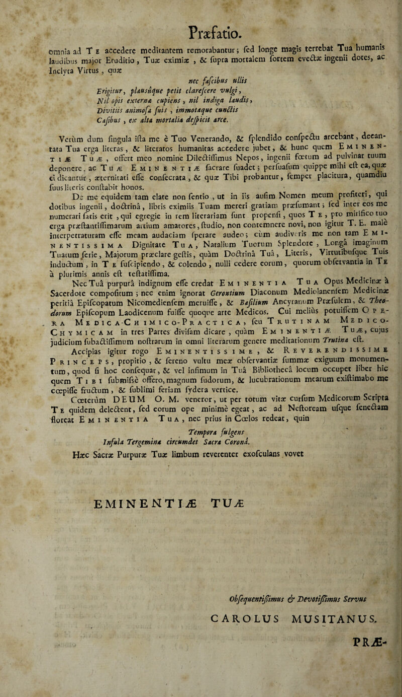 omnia ad T e accedere medicantem remorabantur> fed longe magis terrebat Tua humanis laudibus major Eruditio, Tua: eximias , te fupra mortalem fortem eve&ae ingenii dotes, ac Inclyta Virtus , qua: nec fafcihus ullis Erigit'«r, plausnque petit clarefcere vulgi, Nil opis externa cupiens , nil indiga laudis, Divitiis animofa fuis , immotaque cunttis Cajibns , ex alta mortalia dejpicit arce. Verum dum fingula ifta me e Tuo Venerando, te fplendido confpe&u arcebant, decan¬ tata Tua erga literas, te literatos humanitas accedere jubet, te hunc quem Emi n en¬ ti je Tuj , offert meo nomine Dile&iffimus Nepos, ingenii foetum ad pulvinar tuum deponere, ac Tu /e Eminentiae facrare fuadet 5 perfuafum quippe mihi eft ea, quae tt dicantur, seternitati efTe confecrata , te qua: Tibi probantur, femper placitura, quamdiu fuus literis conflabit honos. De me equidem tam elate non fentio , ut in iis aufiro Nomen meum profiteri, qui dotibus ingenii, do6trina, libris eximiis Tuam mereri gratiam pratfumant i fed inter eos me numerari facis erit , qui egregie in rem lirerariam funt propenfi, quos T e , pro mirifico tuo erga prreftantiffimarum artium amarores, ftudio, non contemnere novi, non igitur T. E. male incerpecraturam effe meam audaciam fperare audeo; cum audiveris me non tam Emi* nentissima Dignitate Tua, Natalium Tuorum Splendore , Longa imaginum Tuatum ferie , Majorum praeclare gcftis, quam Do&rina Tua, Literis, Virtutibufque Tuis inductum , in T e fufeipiendo, te colendo , nulli cedere eorum, quorum obfervantia in Te a plurimis annis eft teftatiflima. s v Nec Tua purpura indignum effe credat Eminentia Tua Opus Medicina: a Sacerdote compofitum ; nec enim ignorat Gerontium Diaconum Mediolanenlem Medicinae peritia Epifcopatum Nicomedienfem meruiffe , te Bajilium Ancyranum Pra:fulem> te Theo¬ dorum Epifcopum Laodicenum fuiffe quoque arte Medicos, Gui melius potuiflem O v e- . R A M E D 1 C A‘C H iMICQ-pRACT I C A j feu TrUTINAM MEDICO- Chymicam in tres Partes divifam dicare , quam Eminenti af, Tui, cujus judicium fubadiffimum noftrarum in omni lite rarum genere medicationum Trutina eft. Accipias igitur rogo Eminentissime, te Reverendissime Princeps, propitio , te fereno vultu mere obfervantia: fummae exiguum monumen¬ tum, quod fi hoc confequar, te vel infimum in Tua Bibliotheca locum occupet liber hic quem Tibi fubmifse offero, magnum fudorum, te lucubrationum mearum exiftimabo me coepiffe fru&um» te fublimi feriam fydera vertice. Coeterum DEUM O. M. veneror, ut per totum vita: curfum Medicorum Scripta Te quidem dele&ent, fed eorum ope minime egeat, ac ad Neftoream ufque fene&am floreat Eminentia Tua, nec prius in Caelos redeat, quin Tempora fulgens Infula Tergemina circumdet Sacra Corona. Hrec Sacrae Purpurae Tuae limbum reverenter exofculans vovet T EMINENTIAE TUI obfequeutijiimus & Devotifimus Servus CAROLUS MUSITANUS. PRiE-