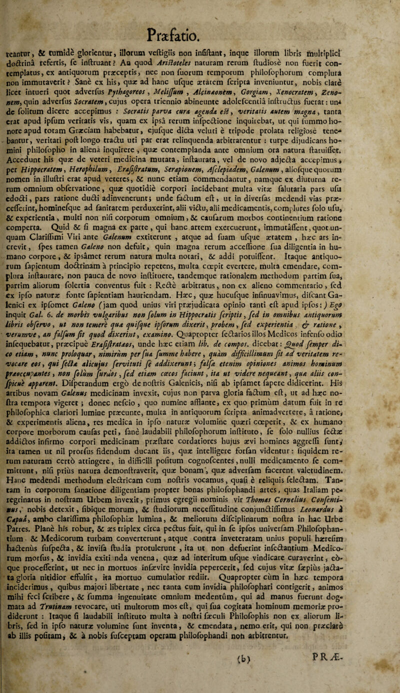 teantur, & tumide glorientur, illorum veftigiis non infiftant, inque illorum libris multiplici dodrina refertis, fe inftruanc? An quod Ariftoteles naturam rerum ftudiose non fuerit con¬ templatus, ex antiquorum praeceptis, nec non fuorum temporum philofophorum complura non immutaverit ? Sane ex his, quae ad hanc ufque aetatem fcripta inveniuntur, nobis date licet intueri quot adverfus Pythagoreos , Melijfum , Alcin&ontm, Gorgiam, Xenocratem , Zeno¬ nem-) quin adverfus Socratem > cujus opera triennio abineunte adolefcentia inftiudus fuerat: una dc folicum dicere accepimus .* Socratis parva cura agenda eH, veritatis autem magna, tanta erat apud ipfum veritatis vis, quam ex ipsa rerum infpedione inquirebat, ut qui tummoho¬ nore apud totam Graeciam habebatur, ejufque dida veluti e tripode prolata religiose tene¬ bantur, veritati poft longo tradu uti par erat relinquenda arbitrarentur : turpe dijudicans ho¬ mini philofopho in aliena inquirere , quae contemplanda ante omnium ora natura ftatuiflec. Accedunt his quae de veteri medicina mutata, inftaurara, vel de novo adjeda accepimus, per Hippocratem, Herophilum, Erafifiratum, Serapionem, Asclepiadem, Galenum , aliofque quor um nomen in illuftri erat apud veteres, &: nunc etiam commendantur, namque ex diuturna re¬ rum omnium obfervatione, quae quotidie corpori incidebant multa vitae falutaria pars ufu cdodi, pars ratione dudi adinvenerunt> unde fadum eft, ut in diverfas medendi vias pras- cdTeiint, hominefque ad fanitatem perduxerint, alii vidu, alii medicamentis, complures folo ufu, & experientia , multi non nifi corporum omnium, & caufarum morbos continentium ratione comperta. Quid &; fi magna ex parte, qui hanc artem exercuerunt, immutaffent, quot un¬ quam Clariffimi Viri ante Galenum extiterunt , atque ad fuam ufque astatem , hsec ars in¬ crevit, fpes tamen Galeno non defuit, quin magna rerum acceffione fua diligentia in hu¬ mano corpore, & ipsamet rerum natura multa notari, & addi potuiffenr. Itaque antiquo¬ rum fapientum dodrinam a principio repetens, multa coepit evertere, multa emendare, com¬ plura inftaurare, non pauca de novo inftituere, tandemque rationalem methodum partim fua, partim aliorum folertia conventus fuit : Rede arbitratus, non ex alieno commentario, fed cx ipfo naturas fonte fapientiam hauriendam. Hasc, quas hucufque infinuavimus, difcantGa- lenici ex ipfomet Galeno (jam quod unius viri prasjudicata opinio tanti eft apud ipfos:) EgO inquit Gal. 6. de morbis vulgaribus non folum in Hippocratis [criptis, fed in omnibus antiquorum libris obfervo, ut non temere qua quifque ipforum dixerit, probem, fed experientia, (f ratione , verumve, an falfum fit quod dixerint, examino. Quapropter fedarios illos Medicos infenfoodio infequebatur, prsecipue Erafifirataos> unde hasc etiam lib. de compos. dicebat: f^uod femper di- co etiam , nunc proloquar, nimirum per fua fumme habere, quam difficillimum fit ad veritatem re¬ vocare eos, qui fetta alicujus fervituti fe addixerunt; falfic etenim opiniones animos hominum praoccupantes , non folum furuos , fed etiam coecos faciunt, ita ut videre nequeant, qua aliis con- fpicue apparent. Difperandum ergo de noftris Galenicis, nifi ab ipfamet fapere didicerint. His artibus novam Galenus medicinam invexit, cujus non parva gloria fadum eft, ut ad hasc no- ftra tempora vigeret ; donec nefeio, quo numine afflante, ex quo primum datum fuit in re philofophica clariori lumine praseunte, multa in antiquorum fcripta animadvertere, a ratione, & experimentis aliena, res medica in ipfo naturas Volumine quasri coeperit, & ex humano corpore morborum caufas peti, fane laudabili philofophorum inftituto, fe folo nullius feda: addidos infirmo corpori medicinam prasftare cordatiores hujus asvi homines aggreffl funt* ira tamen ut nil prorfus fidendum ducant iis, quas intelligere forfan videntur: fiquidem re¬ rum naturam certo attingere, in difficili pofitum cognofcentes, nulli medicamento fe com¬ mittunt, nifi prius natura demonftraverit, quas bonam’, quas adverfam facerent valetudinem. Hanc medendi methodum eledricam cum noftris vocamus, quafi e reliquis feledam. Tan¬ tam in corporum fanatione diligentiam propter bonas philofophandi artes, quas Italiam pe¬ regrinatus in noftram Urbem invexit, primus egregii nominis vir Thomas Cornelius Confentt- nobis detexit, fibique morum, & ftudiorum neceftitudine conjundiffimus Leonardus & Capua, ambo clariffima philofophias lumina, & meliorum difciplinarum noftra in hac Urbe Patres. Plane his robur, & ass triplex circa pedus fuit, qui in fe ipfos univerfam Philofophan- tium & Medicorum turbam converterunt, atque contra inveteratam unius populi hasrefitn hadenus fufpeda,& invifa ftudia protulerunt , ita ut non defuerint infedantium Medico¬ rum morfus, & invidia exiti nda venena, quas ad interitum ufque vindicare curaverint, e6- que procelferint, ut nec in mortuos infasvire invidia pepercerit, fed cujus vitas fsepius jada- ta gloria nitidior effulfit, ita mortuo cumulatior rediir. Quapropter cum in hasc tempora inciderimus, quibus majori libertate , nec tanta cum invidia philofophari contigerit, animos mihi feci fetibere, & fumma ingenuitate omnium medentfim, qui ad manus fuerunt dog¬ mata ad 'trutinam revocare, uti multorum mos eft, qui fua cogitata hominum memorias pro¬ diderunt : Itaque fi laudabili inftituto multa a noftri fasculi Philofophis non ex aliorum li¬ bris, fcd in ipfo naturas volumine funt inventa, & emendata, nemo erit, qui non prarclare ab illis pofitam» & a nobis fufeeptam operam philofophandi noti arbitrentur. PRA-