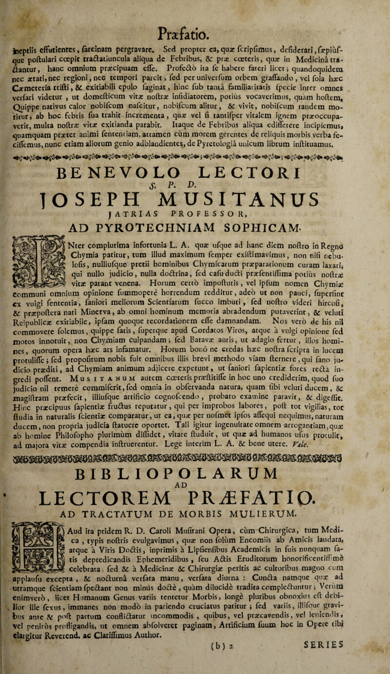 Ineptiis effutientes, fareinam pergravare. Sed propter ea, quas fcripfimus, defiderari, fsepiuf- que poftulari coepit traflatiuncula aliqua de Febribus, &: prae coeteris, quae in Medicina tra* flantur, hanc omnium praecipuam efle. Profeflo ita fe habere fateri licet i quandoquidem nec 2etad,nec regioni, nec tempori parcit > fed per univerfum orbem graflando, vel fola hsec Cxmeteria trifti, & exitiabili epulo faginat, hinc fub tanta familiaritatis fpecie inter omnes verfari videtur , ut domefticum vitae noftras infidiatorem, potius vocaverimus, quam hoftem. Quippe nativus calor nobifeum nafeitur, nobifeum alitur, &: vivit, nobifeum tandem mo¬ ritur, ab hoc febris fua trahit incrementa, quae vel fi tantifper vitalem ignem praeoccupa¬ verit, multa noftrx vitae exitianda parabit. Itaque de Febribus aliqua cdiffetere incipiemus, quamquam praeter animi fentemiam, attamen cum morem gerentes de reliquis morbis verba fe- cifTemus,nunc etiam aliorum genio adblandientes, de Pyretoiogia unicum librum infticuamus. «0^©*i j BENEVOLO LECTORI lOSEPH MUSITANUS } ATRI AS PROFESSOR, AD PYROTECHNIAM SOPHICAM* Nter complurima infortunia L. A. quae ufque ad hanc diem noftro in Regnc* Chymia patitur, tum illud maximum femper exiftimavimus, non nifi nebu* lofis, nulliufque pretii hominibus Chymicarum praeparationum curam laxari, qui nullo judicio, nulla doflrina, fed cafudufli praefentifilma potius noftrse vitae parant venena. Horum certo impofturis, vel ipfum nomen Chymise Communi omnium opinione fummopere horrendum redditur, adeo ut non pauci, fuperfint ex vulgi fententia, faniori meliorum Scientiarum fucco imbuti, fed noftro videri hircofi, & prxpoftera nati Minerva, ab omni hominum memoria abradendum putaverint, & veluti Reipublicse exitiabile, ipfam quoque recordationem effe damnandam. Nos vero de his nil commovere folemus, quippe fatis, fuperque apud Cordatos Viros, atque a vulgi opinione fed motos innotuit, non Chymiam culpandam i fed Batava: auris, ut adagio fertur, illos homi¬ nes, quorum opera haec ars infamatur. Horum bono ne credas haec noftra feripta in lucem protulifle; fed propofitum nobis fuic omnibus illis brevi methodo viam fternere,qui fano ju¬ dicio praediti, ad Chymiam animum adjicere expetunt, ut faniori fapienciae fores refla in¬ gredi poflent. Mus itanum autem coeteris praefticiffie in hoc uno crediderim, quod fuo judicio nil temere cemmiferit, fed omnia in obfervanda nacura, quam fibi veluti ducem, magiftram prsefecit, illiufque artificio cognofcendo, probato examine paravit, &: digeffie. Hir.c prxeipuus fapientiae fruflus reputatur, qui per improbos labores, poft tot vigilias, toc ftudia in naturalis fcientiar comparatur, uc ea, quae per nofmet ipfos affequi nequimus,naturam ducem, non propria judicia ftatuerc oportet. Tali igitur ingenuitate omnem arrogandam,quae ab homine Philofopho plurimum diffidet, vitare ftuduic, ut quae ad humanos ufus protulit, ad majora vitae compendia inftruerentur. Lege interim L. A. &: bene utere. Vale. BIBLIOPOLARUM AD LECTOREM PRAEFATIO- AD TRACTATUM DE MORBIS MULIERUM. Aud ira pridem R. D. Caroli Mufirani Opera, cum Chirurgica, tum Medi¬ ca , typis noftris evulgavimus, quae non folum Encomiis ab Amicis laudata, atque a Viris Doflis, inprimis a Lipfienfibus Academicis in fuis nunquam fa¬ tis depredicandis Ephemeridibus , feu Aftis Eruditorum honorificentiffime celebrata, fed &: a Medicinae Chirurgiae peritis ac cultoribus magno cum applaufu excepta , &: noflurna verfata manu, verfata diurna : Cunfla namque quae ad utramque fcientiam fpeflant non miniis dofle , quam dilucide tradita compleftuntur i Verum enimvero, licet Humanum Genus variis tentetur Morbis, longe pluribus obnoxius eft debi- v lior ille fexus, immanes non modo in pariendo cruciatus patitur i fed variis, illifqur gravi¬ bus ante poft partum confliftatur incommodis , quibus, vel praecavendis, vel leniendis, vel penitus profligaodis, ut omnem abfolverec paginam, Artificium fuum hoc in Opere tibi elargitur Reverend. ac Clariffimus Author. SERIES (b) 2