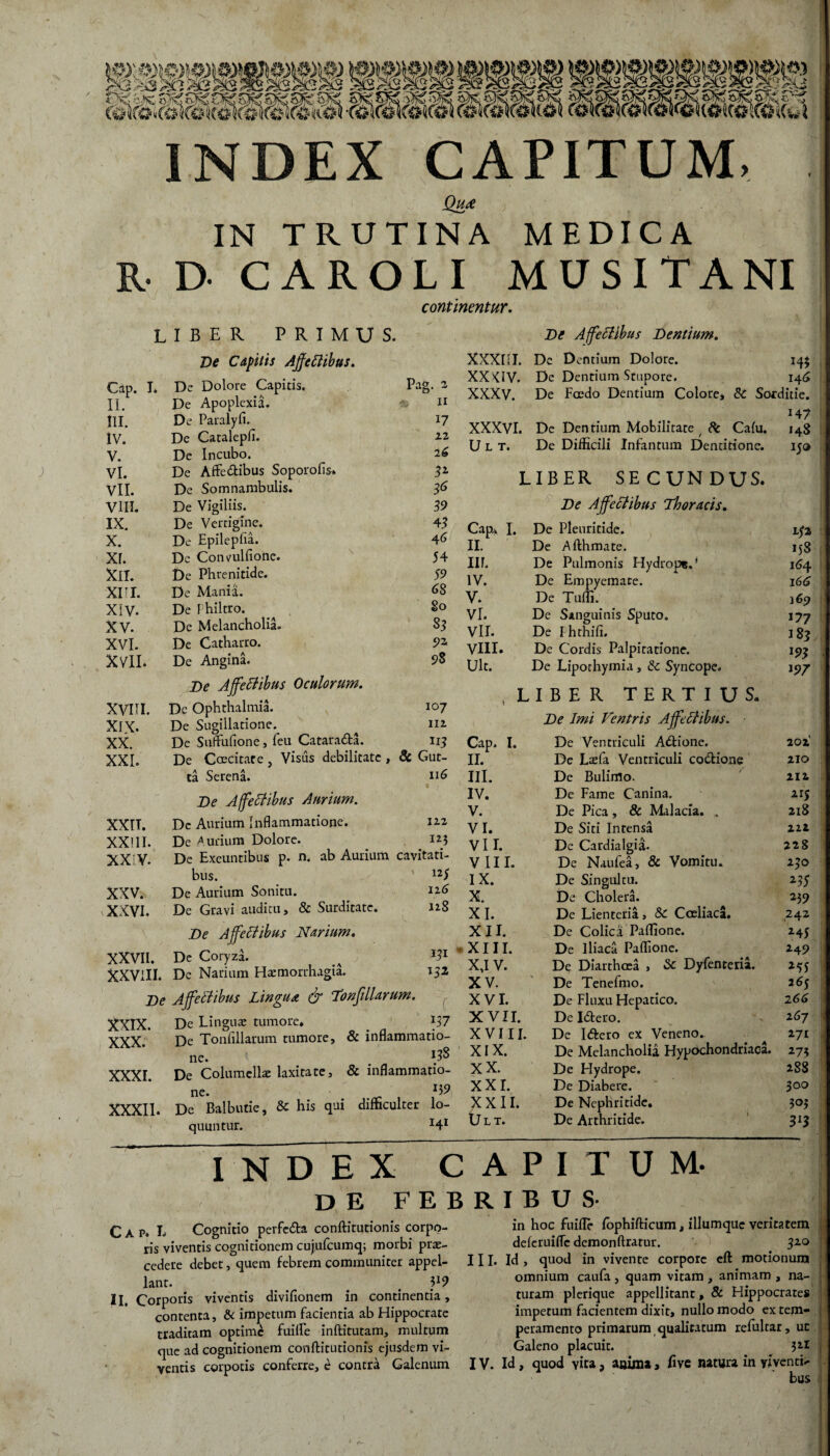 / INDEX CAPITUM, Qu£ ) IN TRUTINA MEDICA RDCAROLI MUSITANI continentur. LIBER PRIMUS. De Capitis AffeCtibus. Cap. I* De Dolore Capitis. Pag. 2 II. De Apoplexia. n III. De Paralyfi. 17 IV. De Catalepfi. 22 V. De Incubo. 26 VI. De Affe&ibus Soporofis» 3Z VII. De Somnambulis. 36 VIII. De Vigiliis. 39 IX. De Vertigine. 4 3 X. De Epilepfia. 46 xr. De Convulfione. 54 Xll. De Phrenitide. 59 xri. De Mania. 68 Xlv. De 1 hiltro. 80 XV. De Melancholia. 83 XVI. De Catharro. 92 XVII. De Angina. De Affectibus Oculorum. 93 XVIII. Dc Ophthalmia. 107 XIX. De Sugillatione. 112 XX. De Suffufione, feu Cataradta. n 3 XXI. De Caecitate , Visus debilitate , 8c Gut- ta Serena. 116 t . . •• De AffeCtibus Aurium. XXIT. Dc Aurium Inflammatione. 122 XX11I. De Aurium Dolore. Iz3 XX V. De Exeuntibus p. n. ab Aurium cavitati¬ bus. 125 XXV. De Aurium Sonitu. 116 xxvi. De Gravi auditu, & Surditate. 128 De AffeCtibus Narium. XXVII. De Coryza. 131 XXVIII. De Narium Haemorrhagia. 152 De AffeCtibus Lingua & Tonfillarum. C XXIX. De Linguae tumore* 137 XXX. De Tonfillarum tumore, & inflammatio- ne. 133 XXXI. De Columellae laxitate, & inflammatio- ne. 139 XXXII. De Balbutie, Sc his qui difficulter lo- quuntur. H' XXXIII. De AffeCtibus Dentium. De Dentium Dolore. 14$ XXKIV. De Dentium Stupore. 146 XXXV. De Foedo Dentium Colore, & Sorditie. XXXVI. De Dentium Mobilitate / 8c Calu. H7 148 U L T. De Difficili Infantum Dentitione. 15® LIBER SECUNDUS. Cap. I. De AffeCtibus Thoracis. De Pleuritide. 152 II. De Afthmate. 158 III. De Pulmonis Hydrops.' 164 IV. De Empyemate. 166 V. De Tuffi. 169 VI. De Sanguinis Sputo. '77 VII. De I hthifi. 183 VIII. De Cordis Palpitatione. m Ult. De Lipothymia, & Syncope. '97 , LIBER TERTIUS* Cap. I. De Imi Ventris AffeCtibus. De Ventriculi Atftione. 202 II. De Laefa Ventriculi co&ione 210 III. De Bulimo. 212 IV. De Fame Canina. 215 V. De Pica, & Malacia. . 218 VI. De Siti Intensa 222 VII. De Cardialgia. 228 VIII. De Naufea, & Vomitu. 240 IX. De Singultu. Z3S X. De Cholera. 239 XI. De Lienteria, & Coeliaca. 242 XII. De Colica Paflione. 245 XIII. De Iliaca Paflione. 24 9 X,I V. De Diarthcea , <Sc Dyfenteria. 255 XV. De Tenefmo. 265 XVI. De Fluxu Hepatico. 2 66 XVII. De Iiftero. 16J XVIII. De Itftero ex Veneno. 171 XIX. De Melancholia Hypochondriaca. 173 XX. De Hydrope. 2S8 XXI. De Diabere. O O XXII. De Nephritide. 303 Ult. De Arthritide. 3'3 INDEX CAPITUM. de febribus C A p. L Cognitio perfc&a conftitutionis corpo¬ ris viventis cognitionem cujufcumq; morbi pro¬ cedere debet, quem febrem communiter appel¬ lant. . . . II. Corporis viventis divifionem in continentia, contenta, & impetum facientia ab Hippocrate traditam optime fuifle inftitutam, multum que ad cognitionem conftitutionis ejusdem vi¬ ventis corpotis conferre, e contra Galenum in hoc fuifle fophifticum, illumquc veritatem deferuifle demonftratur. 320 III. Id , quod in vivente corpore cft motionum omnium caufa , quam vitam , animam , na¬ turam plerique appellitant, & Hippocrates impetum facientem dixit, nullo modo ex tem¬ peramento primarum qualitatum refultar, un Galeno placuit. 3zl IV. Id, quod vita 3 anima, ftve natura in yiventb- bus 1 o-