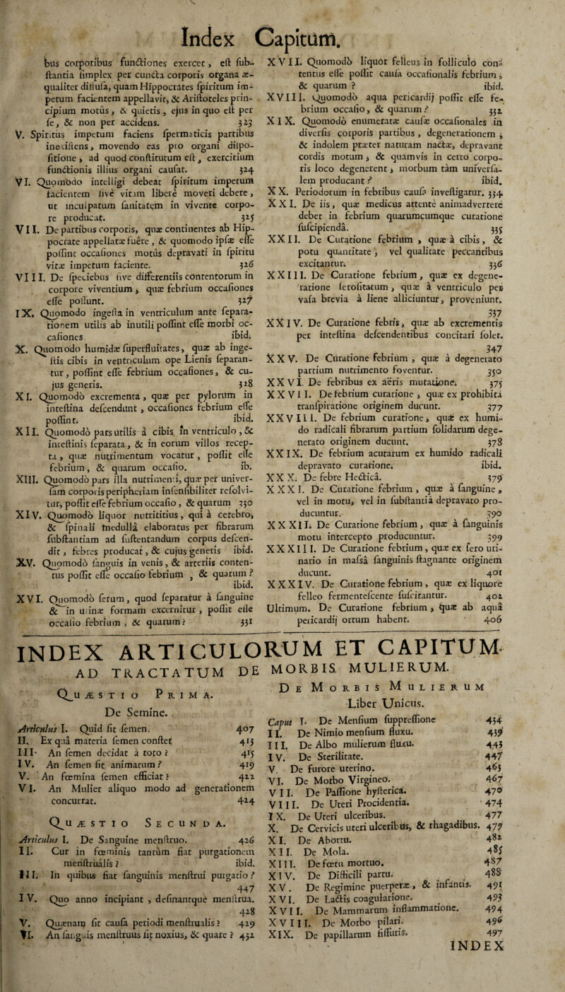 Ibus corporibus fundiones exerccc, eft fub~ ftantia fimplex per eunda corporis organa ae¬ qualiter diftufa, quam Hippocrates fpiritum im¬ petum facientem appellavit, & Ariftoteles prin¬ cipium motus, & quietis , ejus in quo cit per fe, & non per accidens. 323 V. Spiritus impetum faciens fpermaticis partibus ineriftens, movendo eas pio organi dilpo- fitione i ad quod conftitutum efl t exercitium functionis illius organi caufat. 524 Vi. Quomodo intelligi debeat fpiritum impetum facientem live vitam libere moveri debere, ut incuipatum fanitatc;m in vivente corpo¬ re producat. 3*5 VII. De partibus corporis, qua; continentes ab Hip¬ pocrate appellare fuere , & quomodo ipfi elfe poffint occaiiones motus depravati in fpiritu vire impetum faciente. 3*6 VIII. De fpeciebus (ive differentiis contentorum in corpore viventium > quae febrium occafiones effe poliunt. 3*7 IX. Quomodo ingefta in ventriculum ante fepara- tionem utilis ab inutili poffint efle morbi oc¬ cafiones ikid. X. Quomodo humidae fuperfluitates, quae ab inge- ftis cibis in ventriculum ope Lienis feparan- tur, poffint effe febrium occafiones, & cu¬ jus generis. 3*S XI. Quomodo excrementa, quae per pylorum in inteftina defeendunt , occafiones febrium ede poffint; ^ ibici. X II. Quomodo pars utilis a cibis in ventriculo , &c inteftinis feparata, & in eorum viilos recep¬ ta , quae nutrimentum vocatur , poffit e (Te febrium, & quarum occatio. ib. XIII. Quomodo pars illa nutrimenti, quae per univer- fam corporis peripheriam infenfibiliter refolvi- tur, poffit elfe febrium occafio, & quarum 350 XIV. Quomodo liquor nutrititius, qui ^ cerebio, tk fpinali medulla elaboratus per fibrarum fnbftantiam ad fuftentandum corpus defeen- dit, febres producat, & cujus generis ibid. XV. Quomodo fanguis in venis, & arteriis conten¬ tus poffit efle occafio febrium ? & quarum ? ibid. XVI. Quomodo ferum, quod feparatur a fanguine & in urinae formam excernitur , poffit etle occatio febrium , 6c quarum? 33I Index Capitiini. XVII. Quomodb liquor felleus in folliculo cons tentus efle poffit caufa occafionalis febrium * & quarum ? ibid. XVIII. Quomodo aqua pericardi; poffit efie fe¬ brium occafio, & quarum / 332, X 1 X. Quomodo enumerare Caufie occafionalcs ili diverfis corporis partibus , degenerationem i & indolem praeter naturam nadae, depravant cordis motum > 8c quamvis in certo corpo¬ ris loco degenerent > morbum tam univerfa- lem producant f ibid. X X. Periodorum in febribus caufa invefligatur. 334 XXI. De iis, quae medicus attente animadvertere debet in febrium quarumcumque curatione fufeipienda. 335 XXII. De Curatione febrium , quae & cibis, & potu quantitate , vel qualitate peccantibus excitantur. - ' , 336 X X 111. De Curatione febrium , quae ex degene¬ ratione ferofitatum, qute & ventriculo pee vafa brevia a liene alliciuntur, proveniunt. 337 XXIV. De Curatione febris, quae ab excrementis per inteftina defeendentibus concitari foler. 347 X X V. De Curatione febrium , quae a degenerato partium nutrimento foventur. 550 XXVI. De febribus ex aeris mutatione; 375 XXVII. De febrium curatione , quae ex prohibiti tranfpiratione originem ducunt. 377 XXVIII. De febrium curatione, quae ex humi- do radicali fibrarum partium folidarum dege¬ nerato originem ducunt. 378 XXIX. De febrium acutarum ex humido radicali depravato curatione. ibid. XXX. Dc febre Hedica. 379 XXXI. De Curatione febrium , quae a fanguine » vel in motu, vel in fubftanria depravato pro¬ ducuntur. 390 XXXII; De Curatione febrium, quae it fanguinis motu intercepto producuntur. 599 X X X111. De Curatione febrium , quae ex fero uri¬ nario in mafsa fanguinis ftagnante originem ducunt. 401 XXXIV. De Curatione febrium , quae ex liquore felleo fermentefeente fufeitantur. 402 Ultimum. De Curatione febrium, fjuae ab aqua peiicardij ortum habent. 406 INDEX ARTICULORUM ET CAPITUM AD tractatum de morbis mulierum. Q^u isti o Prima. De Semine. Articulus I. Quid fit femen. 4°7 II. Ex qua materia femen conflet 4*3 III* An femen decidat a toto ? 4r5 I V. An femen fit animatum ? 419 V. An fcemina femen efficiat ? 422 VI. An Mulier aliquo modo ad generationem concurrat. 4*4 Q^u ist 1 0 Secu N D A. Articulus I. De Sanguine menftruo. 42 6 II. Cur in fa*minis tantum fiat purgationem menftrualis ? ibid. HI. In quibus fiat fanguinis menftrui purgatio ? 447 I V. Quo anno incipiant , definantque menftrua. 428 V. Quaenam fit caufa periodi menftrualis ? 429 ?I. An fanguis mcnftruus iit noxius, dc quare : 432 De Morbi i Mulierum Liber Unicus. Caput L De Menfium fuppreflione 454 II. De Nimio menfium fluxu. 439 III. De Albo mulierum fluxu. 443 IV. De Sterilitate. 447 V. De furore uterino. 465 VI. De Morbo Virgineo. 467 VII. De Paffione hyfterica. 470 VIII. De Uteri Procidentia. 474 I X. De Uteri ulceribus. . 477 X. De Cervicis uteri ulceribds, & rhagadibus. 479 XI. De Abortu. 48* XII. De Mola. 4§5 XIII. Defcetu mortuo. 487 XIV. De Difficili partu, . 488 XV. De Regimine puerpere, & infantis. 491 XVI. De Ladis coagulatione. 493 XVII. De Mammarum inflammatione. 494 X V 11 T. De Morbo pilari. 49<» XIX. De papillarum fifturiS'. 497 INDEX