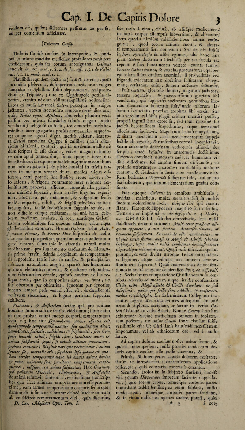 tendam eft, quibus diTcernere polfimus an per fe, an per confcnfum afficiatur. [Veterum Caufit. Doloris Capitis caufam ‘rin intemperie , & conti¬ nui (olutione mucidae medicinae profefiorcs confidere crediderunt, auia ita eorum antefignanus Galenus lancivit in art. msd. c. 8. 2. de loc. aff. c.yi.de ViClus rat. 1.1. 12. rnetio. med. c. i. Plaufibilis equidem dodtrina (ficut & caeteraj) quam incondita plebecula, & imperitum medicorum vulgus tanquam ex Sybillino folio depromtam , vel profe¬ ctam ex Tripode, ( imo ex Quadrupede potius» di¬ xerim , etenim ne dum vidimns fepiffime noftros Bar¬ batos ex mula lacernata Galeni praecepta in vulgus . jlaClantes, verum hoc nolffio tempore certe dicemus, quod Trahit equus Ofellum, cum velut plauftro vedli paflim per urbem fchedulas falutis magno pretio venditent) religiofe cufiodit, fed emunctae naris ho¬ minibus inter gregarios potius numeranda , atque in¬ ter cauponas agitari digna merito videtur , ficut to¬ ta Galeni medicina. Quippe fi cuilibet (abfit dixe¬ rimus hifirioni, tonfori, qui in medentium albo ne dum feriptos fe elTe dicant , verum magno in hono¬ re cum apud omnes fint, fuum quoque inter no¬ ftros Barbatos interponunt judicium,quorum confilium non raro exquirunt) de plebe homini in triviis nu¬ trito in menrem venerit de re medica aliqua dil- ferere , certe poterit fine ftudio ; atque labore * lo- lo caloris , & frigoris commento inter reliquos Ga- lenifl irum proceres allidere, atque ab illis garruli¬ tate minime fuperari , ficut in dies lingulos experi¬ mur. Hoc ideo quia rudi more , Sc vulgarium lenfis male compadta , calidi , & frigidi principio rufi icis fat cognito, farile indodtiorum ingenia tenuit, ut non difficile cuique reddatur, vel una hora cele¬ brem medicum evadere , & tot , tantifque Galeni- l.ar im voluminibus fua quoque addere, vel antiqua glofiematibus exornare. Horum Cjalenus velut Ante- * ■ fi rnanus Hircus, Sc Pecoris Dux fulpenfus de collo campanulam progreditur, quem innumerus pofterorum g *x iedatur. Cum ipfe in viventis natura multa meditaretur , pro fundamento tradfatum de Elemen¬ tis primo Oravit; deinde Logifmum de temperamen- ris n-ppofuit; tertio harc in caulas,. 8c principia fa¬ cultatum naturalium adegit; quarto has humorum qaatuor elementis numero , & qualitate refponden- i ti.un fabricatrices effecit; quinto tandem ex his re¬ liqua entia, quas in corporibus funt, vel fiunt, fic ille obeurum per obfcurius, ignotum per ignotius incerto femper pede venari vifus efl:, & claudicanti veritatem rhetorica, & logica: peritiam fuppetias * exhibere, Platonem, & Arijlotelem irridet qui pro animas hominis immortalitate fentire videbantur ; libro enim in quo probat animi mores corporis temperaturam fequ. c. 3. hasc ait: Quamobrem anima effentia erit quodammodo temperatura quatuor feu qualitatum dicas; humiditatis, Jiccitatis, calidii'atis & frigiditatis, five Cor¬ poris humidi calidi, frigidi ,ficci, facultates autem ex anima fubflantid Jequi, fi deinde aPtiones proveniunt, probare convenit; Si igitur pars qua raciocinatur, anima Jpecies fit , mortalis erit ; fiquidem ipfa quoque efl qua¬ dam cerebro temperatura atque ita omnes anima Jpccies G’ partes habebunt fuas facultates temperatura confie- quentes , talifque erit anima fkbfiantia. Haec Galenus> qui poflquam 'Platonis', Hippocratis, & Anflotelis de aninfe refutavit lentendas , ex his aliqua tranlcrip- fif, quae licet animam temperamentum ellc pronun¬ tient , eam tamen temperaturam corporis fequi quo¬ dammodo infinuant. Conatur deinde luadere animam ab eo idcirco temperamentum dici, quia dilcurfus, D. Car. tJMufuani Oper. Torn. /. five ratio a vino , cicuta, ab alliique medicamen¬ tis intra corpus affiimptis fubvertitur, & alienatur. Item quod a nimium calefacientibus anima extin- guitur , quod totum ratione moti , & altera¬ ri temperamenti fieri contendit : Sed de his fufius in libro PyrotoloAa 8c alibi egimus, ubi hanc im¬ piam Galeni dodtrinam h fedtariis per tot fecula re¬ ceptam e luis fundamentis vertere conati fumus. Parcite Galeni manes, & vos ejus procuratores, qui per epiuolam illius caufam tuemini, fi pro veritate ve- ftfganda evidentem lue do&rinas fallitatem detegi¬ mus ; veritatem enim, & non audfores legamur. Fuit Galenus gloriofus homo, nugarum jadfator* tu: ture loquacior, & prasdecelforum gloriam libi vendicans , qui luppreilis audfcorum nominibus illo¬ rum theoremata luifuratus fuit,*’ unde aliorum la¬ borum latrociniis praeclara trophasa libi erexit. Sae- pius yero ut callidius plagii crimen mentiri pollet, proprii ingenii lenia expreffit, fed tum maxime lui judicii hebetudinem impudentis, atque temeritati afibciacam indicavit. Magi rum habuit empyricum, Sc luam medicinam varia medicamentorum luppel- ledtile ab agyrtis, & tonloribus corrofa locupletavit. Suam anatomis dodhinam verbotenus aliunde de- fcripfit ; unde Vefalius in anatomicis dodtillimus Galenum convincit nunquam cadaver humanum vi- difie difieflum , fed tantum liiniam dilfecuilfe , ac proinde utrorumque anatomen conludille, idebque centum , 8c fexdecim in locis eum er ralle convincit. Rem herbariam TDlfcoridi luffnratus fuit, cui ut pro fua haberetur , qualitatum elementarium gradus con¬ finxit. Fuit quoque Galenus in omnibus ambitiofus ? invidus , maledicus, multa mentitus fuit in multis fuorum voluminum locis, ubique libi ipli incon- ftans, Platoni & Hippocrati magiftro fuit infenfus. Temere j ac impie lib. 2. de diff, pulf. c. 4. Molis, ac CHRISTI fcholas obtreffcavit, ceu nulla Habilitatis demonilratione : Multo certe prafiaret ali¬ quam opponere , fi non firmam demonflrationem, at rationem fiifici'entem Sermoni de cblo quaJitatibus, ut ne quis initio fiatim quafi in APoyfi & Chrifli ficholam impingat, leges audiat nulla confiitutas demenfiratione idque ubique minime deceat. Quali vero miracula quam- plurima, Sc vere divina utroque Tefiamento radura¬ ta legimus, atque credimus nou omnem demon- llrationem fuperent? Quali matematicas demon fi ra¬ tiones in noffici religione delideraflet. lib. 3 de diff. pulf. c. 3. Seflariorum comparatione Chriftianorum in om¬ nibus adverlis ad mortem ulque irridet conflandam Citius enim Moyfi affecla & Chrifli decedant de futi difeiphnd , quam qui fieSiis fiunt addicit, confecrath medici &philofophi. En Salernitanum Collegium in¬ cautos cogens medicina: tyrones antequam impune necandi diploma accipiant, ut jurent in verba Cja- leni ? Nonne in verba Athei ? Nonne Galeno Latriam exhibeant? Siccine medicinam omnem in idolatra- rum pedto re, aut unius Galeni fonte claufam fuilTe veriffimile efl? Ut Chriilianis hauriendi neceffitatem imponamus, vel ab ethnicorum ore, vela nullo latice. Ad capitis doloris caufam noder redeat fermo, Sc quoad imtemperiem , nullo prorfus modo eam do¬ loris capitis caufam efie polTe dicemus , Sc Primo, Si intemperies capitis dolorem excitaret,' ftatim ac introduceretur contrariorum applicatione tolleretur , quia contraria contrariis curantur. Secundo, Dolor fit in lllbjedto lentienti, hoceft vita (quam Hippocrates impetum facientem appella¬ vit, ) qua: totum caput, omnefque corporis partes immediate reddit fenliles ; ea enim fublata, nullo modo caput, omnefque corporis partes fentinnt» 6c in vitam nulla intemperies cadere poteffc, quin