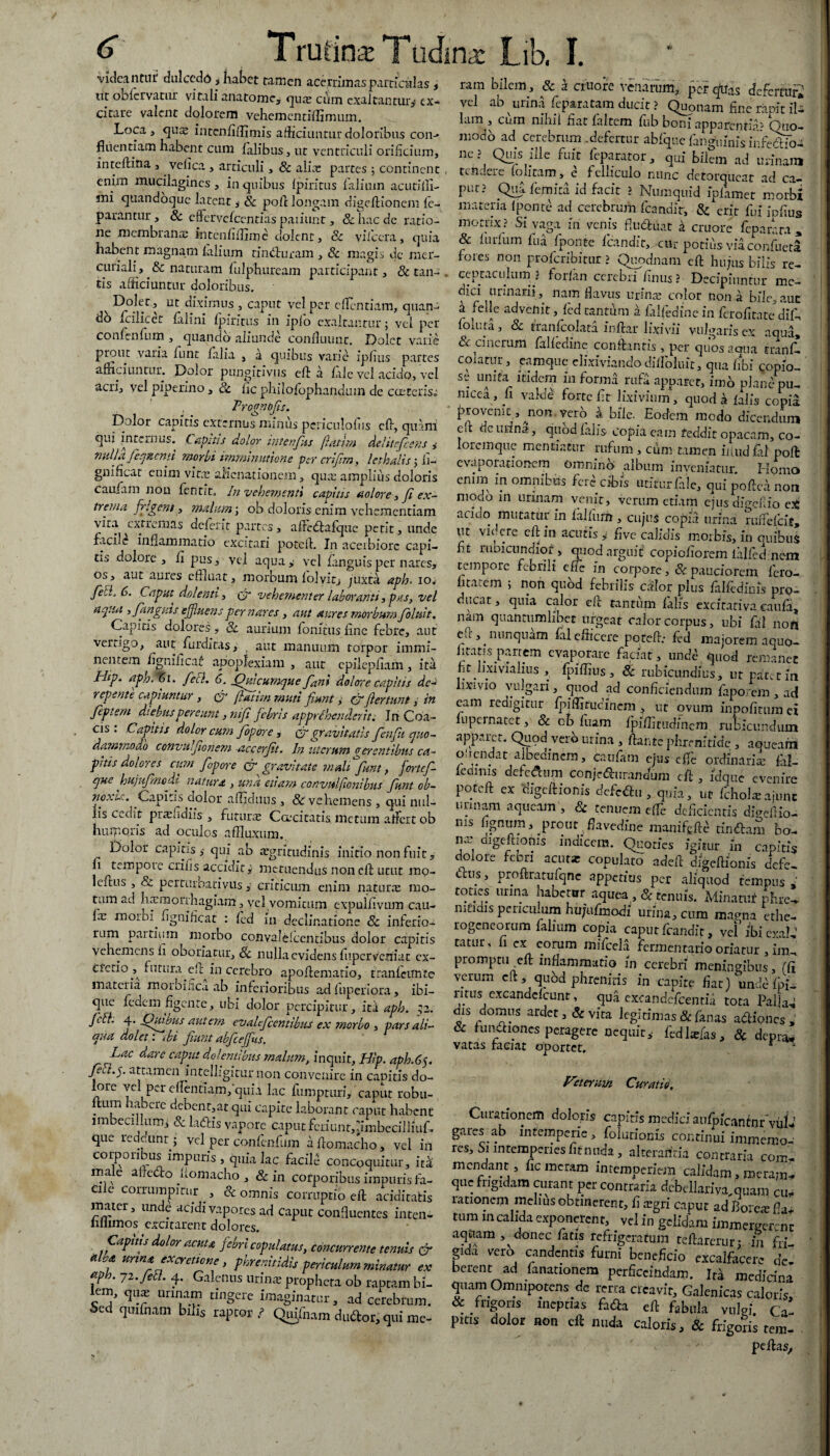 Trutina! -videantur dulcedd , habet tamen acerrimas particulas * ut oblervamr vitali anatome, qua: ciim exaltantur^ ex¬ citare valent dolorem vehementiflimum. Loca , cpx intcnfiflimis afficiuntur doloribus con-> fluentiam habent cum fidibus, ut ventriculi orificium, inteftina , velica , articuli, 8c alia: partes 5 continent enim mucilagines, in quibus Ipiritus fialium acutiffi- mi quandoque latent, & pole longam digeftionem fe- parantur, & effiervelCcntias paiiunt, & hac de ratio¬ ne membranae intenfiflime dolent, & vilcera, quia habent magnam (alium tinduram , & magis de rncr- curiali, & naturam fulphuream participant, & tan¬ tis afficiuntur doloribus. v Dolet , ut diximus , caput vel per effindam, quan¬ do ficilicer falini Ipiritus in ipfio exaltantur; vel per confenfum , quando aliunde confluunc. Dolet varie prout varia funt lalia , a quibus varie ipfius partes afficiuntur. Dolor pungitivus efi a lale vel acido, vel acri, vel piperino, & fic philofophandum de c ceteris» . Trognbfis. Dolor capitis externus minus periculolus cfi, q-uani qui internus, hapsus dolor vntenfiis fatim deliteficens i nulla fieqficnn morpi nmnmutione per crifirn, lethalis j fi-- gmficat enim vine alienationem, qu;e amplius doloris caufiim non flntit, In vehementi capitis aolore, fi ex¬ trema frigent, malum; ob doloris enim vehementiam vita extremas aelent partes, afficdafque petit, unde facile inflammatio excitari potefi. In aceibiorc capi¬ tis dolore, fi pus, vei aqua,: vel fanguis per nares, os, aut aures effluat, morbum lolvit, juxta aph. 10. feti, 6. Caput dolenti i <jr vehementer laboranti i pus, vel aqua , /anguis effluens per nares, aut aures morbum fio luit. Capitis dolores, 8c aurium lomtus fine febre, aut vertigo, aut furditas, aut manuum torpor immi¬ nentem fignificaf apoplexiam , aut epiiepfiam, ita I-Iip. aph, '61. feci. 6. (fuicumque fiani dolore capitis dea repente capiuntur , fatim muti fiunt, cf fiertunt, in fiepte/n diebus pereunt, nifi febris apprehenderit. In Coa- cis . Capitis dolor cum fiopore , or gravitatis fienfii quo- dammoao convulfionem acc er fit. In uterum gerentibus ca- pnis dolores cum fiopore cr gravitate mali fiunt, forte/ que hujufinedl natura , una etiam convulfonibus fiunt ob- noxu. Capi os clolor afficluus , & vehemens , qui nul¬ lis cedit prcefidiis , futura: Coecitatis metum afficit ob humoris ad oculos affluxum. Dolor capitis qui ab aegritudinis initio non fuit, fi tempoie crifis accidity metuendus non clh utut mo- leftus , & pertiirbativils , criticum enim naturas mo¬ tum ad haunoirhagiam, vel vomicum expulfivum cau- fie morbi^ fignificat : led in declinatione & inferio¬ rum pardum morbo convalelcentibus dolor capitis vehemens fi oboriatur, 8c nulla evidens fuperveniat cx- ci°do^ futura efi^in cerebro apofiematio, tranleirnte materia morbifica. ab inferioribus ad fuperiora, Ibi— que fedem figente, ubi dolor percipitur, iti aph. ;z. Jclh 4. (Luibus autem evalefcentihus ex morbo , pars ali¬ qua dolet: tbi Jiunt abfief us. Lac aare caput dolentibus malum, inquit, Hip. aph.Cy feCt.s,. attamen intelligiturnon convenire in canitis do- a Tcl pcreflentiamfquia lac fumpturi, caput robu- ftum habere debent,at qui capite laborant caput habent imbecillum, & latfris vapore caput fcnunr,jmbecilliuD que redeunt ; vel per confenfum a fiomacho, vel in corporibus impuris , quia lac fficiD concoquitur, ita male aifc&o nomacho , & in corporibus impuris fa¬ cile corrumpitur , & omnis corruptio e fi; ariditatis mater, unde acidi vapores ad caput confluentes inten- liliimos excitarent dolores. Capitis dolor acuta febri copulatus, concurrente tenuis & aha urina excreticne , phrenitidis periculum minatur ex *ph. 7 2. Jeci. 4. Galenus uri me propheta ob raptam hi¬ em, qme urinam tingere imaginatur, ad cerebrum. Sed qmfnam bilis raptor.? Qujfnam dudtor, qui me- ina: Lib, I. rara bilem, & a cruore venarum, per quas defertur* vel ab urina feparatam ducit ? Quonam fine rapit il- lam , cum nihil fiat laltem fiib boni apparentia5 Quo- modb ad cerebrum .defertur abfque fangumisieffiddo- nc ? Quis ide fuit feparator, qui bilem ad urinam tenuere (olitam, e fehiculo nunc detorqueat ad ca¬ put? Qua (emica id facit ? Numquid ipfiimet morbi materia 1 ponte ad cerebrum fcandir, erit fui ipfius mottix? Si vaga in venis Ructuat a cruore feparata , & ludum lua fiponte fcandit, cur potius via confueta fores non proferibitur ? Qupdnain eft hujus bilis re¬ ceptaculum j forfan cerebri finus ? Decipiuntur me¬ dici urinarii, nam flavus urinae color nona bile,aut a feli e advenit, fcd cantum a falffidinein ferofitate dffi loluta, 8c tranlcolata inftar lixivii vulgarisex aqua, & cinerum falledine conflantis , per quos aqua rranD coiatur, eamque elixiviando dilfoluit, qua fibi Qopio- unita itidem in forma rufa apparet, imb plane pu- mcea, fi valde forte fit lixivium, quod a lalis copia provenit ,^non. vero k bile. Eodem modo dicendum efl de urina, quod lalis copia eam teddit opacam, co- Iorcmque mentiatur rufum, cum tamen iuudfiil pofl evaporationem Omnino album inveniatur. Homo enim in omnibus fere cibis utitur lale, qui poftea non modo in urinam venit, verum etiam ejus digeuio et acido mutatur in fiilliim, cujus copia urina ruffefeif, ut videre cftin acutis , five calidis morbis, in quibus fit moicundiof , qiiod arguit copicfiorem ialfedmem tempore febrili e fle in corpore, & pauciorem fero-, litarem 5 non qubd febrilis effiot plus faffidims pro¬ ducat, quia calor efl tantum falis excitativa caula, nam quantumlibet urgeat calor corpus, ubi fal noft efl, nunquam fal efficere pqtefl: fid majorem aquo- fitatis partem evaporare faciat , unde quod remanet fit lixivialius , fpiflius , & rubicundius, ut patet in lixivio vulgari, quod ad confidendum fapo.rem, ad eam redigitur Ipiffitucinem , ut ovum inpofitum ei fnpernatet, & ob Ilum fpiffitudfficm rubicundum apparet. Quod vero urina , flante phrenitide , aqueans olrendat albedinem, caufam ejus elfe ordinaris fil- lemms deic&um conjedurandum efl , idquc evenire poteft ex 'digeftionis defettu , quia, ut fchoffiajunt unnam aqueam , & tenuem effie deficientis dffidiio- ms fignum, prout sflavedine maniflflc tindam bo¬ na: aigeftionis indicem. Quoties igitur in capitis dolore febri acuta: copulato adefl digeflionis defe- cflus^ proftratufqne appedus per aliquod tempus , toties urina habetor aquea , & tenuis. Minatuf phre- mtidis periculum hufufmodi urina, cum manna ethe- rogeneorum falium copia caput fcandit, vel ibieya!,1 tatur, li ex eorum mifcela fermentario oriatur , im¬ prompta efl inflammatio in cerebri meningibus, (fi verum efl, qubd phrenitis in capite fiat) undcdpD litus excandelcunr, qua exeandefeentia tota Pallat dornus ardet, & vita legitimas & fanas adiones , cc fundipnes peragere nequit, fcdffiias, 8c depra* vatas faciat oportet. r J Veterum Curatis, Curationem doloris capitis medici aufpicantnr vu!.’ gares ab intemperie, folutionis continui immemo. res. Si intemperies fiemt da, alteraricia contraria com¬ mendant, fic meram intemperiem calidam, meram- que frigidam curant per contraria debellariya,quam cu, rationem melius obtinerent, li xgri capur ad Bole* fia- tum m calida exponerent vel in gelidam immergerme aquam , donec fatis refrigeratum teftarcrur; in fri- gma vero candentis furni beneficio excalfacere de. berent ad fanationem perficcindam. ItJ medicina qnam Omnipotens de rena creavit, Galenicas caloris, & frigoris ineptias fafta eft fabula vulgi. CaI pms dolor non eft nuda caloris, & frigoris tem- peflasy 1