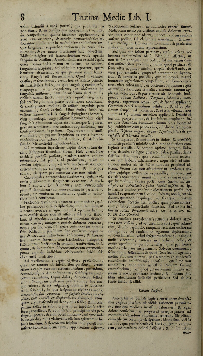 ■ienim oriuntur a vena porta: , qu;e profunda in ano funt, & in confpedum non veniunt) veniant in confpedum, quibus hirudines applicantur , & vena cava oriuntnr , & arteria? harmorrhoidales aft fodantur; inferuntur in mufculofamani fubftantiam, qua: fanguinem requirebat puriorem, in corde ela¬ boratum ,& per tamos arteriarum huic advedhim. Ridiculum igitur eft ha?morrhoidum venis apertis fanguinem marium , & melancholicum extrahi, quia vena: hawnorrhoidales non ex fpienc, ut volunt, fanguinem recipiunt, fed ad ipfum reportant, quem hauriunt ab arteriis, & quia proxime illum hauri¬ unt, fanguis eft fiorenririimus. Quod h videatur 'CralTus, & faeculentus, evenit hoc cx ilri&o orificio ab hirudinibus fallo , ex quo fauguis guttatim exit, «uaoropeer ftatim coagulatur, ut obfervatur in ffanguinis miffione, cum fit orificium ftri&um. Ex orificio aurem ftri&o non pars aquofa fanguinis, fed craffior , in qua partes volatiliores conducunt, & confequenter melior, & utilior fanguinis pars «xcernitnr, fero ia exclufa, Hinc fruftra fa-do ca- Tadere hsemorrhoidalis languis depingitur a barbatis, ciim quandoque turgentiffima: haemorrhoides citr^ fanguinis efthfionem difpariant, carumque fanguis in orariam recipiatur , nec fanitatis acqniiitionem, aut confervationem impediunt. Quapropter non audi¬ endi funt, qui putant fanguinem ex venis hatmor- rhoidalibus non admodum debilitare, fed de his fu- fius in Melancholia hypochondriaca. Si h mcnfuum fupreffione capitis dolor ortum du¬ cat , faphenam fecandam jnbcnt. Huic affe&ui per ^accidens prodefTe pofilmt, nimiam tantum copiam 'minuendo, fed potius ad produdum , quam ad canfam refpiciunt, nec eft vera morbi indicatio. Oc¬ currendum igitur eft fanguinis virio , & praecipue caufe, ob quam per eonfuetas vias non efflair. Cucurbitulas commendant fcarificatas, quia ut vi¬ caria: phlebotomia: fanguinem evacuant, & revel¬ lunt d capite ; fed falluntur , nam curcubitiil^ proprie fanguinem cutaneum evacuant in parte. Hinc evenit, ut tenuiorem exhauriant, qualis in mino¬ ribus venis continetur. Frictiones re vulfionis p ne textu commendant, qui¬ bus perinnocu cutis peripheriam, inquilinum hoftein d centro avocare imaginantur ; fed operam ludunt, nam capitis dolor non eft afte&us fiib cute ftabu- lans. Si afperioribus frictionibus univerfam decorti¬ carent cutem , nunquam capitis dolorem curarent, neque per hoc remedii genus quis unquam curatus fuit. Ridiculum prtefidium fine caufarum cognitio¬ ne, & locorum diltindionc infti turum, Sc Galenus ille nugarum inventor tetas frictionibus occupatus, frictionum diftin&iones in longum , tranfvcrfum, obli¬ quum, Sc in circulum, Necromanricorum ceremonias poente capitalis indidtione obfervandas ftri&a fub obedientia prsefcribit! Ad revellendum e capite clyfteres praeteribunt, quia non tantum ab inferioribus partibus, verum etiam a capite evacuare credunt, foedum, pudendum, & medio digito demonftrandum , fed frequens medi¬ corum remedium, Caput dolet, Sc podicem follici- tant 1 Nunquam clyfterem praricripfrnus fine ma- erno rubore, & mi vulgares gloriantur fe fubcribe- re in fchcdula , in qua icripttis fit clyiter ex malva, m er curialis, falis communis, & furfuris decocto cum oleo violar- Cajf. extratt. & diaphcenic. vel diacatholic. Nun- quilm clyrier afeendit ad Ileon, quia fi lib.;. ft.inficias, partim te fi at in tubo, & partim in infe&ionis aCtu foras propellitur, & coli iute rini principium vix per¬ tingere poteft, Sc non ob felium caput , ad quod nul¬ la reditudo , nulla via inventa eft, imo agitatum in his locis foetidum, & ftercoreum iulphur non poteft non inficere ftomachi fermentum , appetentiam dejicere. Sc codioncm turbare , ut multoties experti fumus. Medicorum nemo per clyfteres capitis dolorem cura¬ vit , quia caput non adeunt, ut occafionalem caufam auferre poriint. Eft clyfter ani remedium , & fami¬ liare confugium lafcivioram hominum , Sc prasfertin* mulierum , non autem aegrotantium. Sed quia non folum pertinax , verum etiam ve¬ hemens utplurimum adeffe folet hic afFedus, ut non folum anodynis non cedat, fed nec etiam cau- fam auferentibus prcefidiis , taliter quod pertinax, & ferus vites acquirat eundo, corpus labefedando, & vires profternendo, propterdi deveniunt ad hypno¬ tica , St narcotica prrefidia, qua: vel propria natura humorum agitationem compc-fcunt, vel fomno exci¬ tato, vires roborantur , Sc codiones adjuvantur; qua: ut extrema dijudicant remedia , extremis tantum ap¬ plicant doloribus, oc prae timore ab anodynis inci¬ piunt , utf funt Labluca , Nyrnphaa , Solanum , man¬ drae ora , papaverum capita: <Src. Sc fronti applicant.! Costerum capiti remedium adhibent, & id ut plu¬ rimum femper ad pofterius , & ad tela vibrata, non autem ad fagittarium medelam applicant. Deinde ari fortiora progrediuntur, Sc incrinlecus propinant. In¬ ter qua: Philonium Romanum primum tenet locum ad 5.j« exhibitum cum pauco vino, vel aliquo fyrupo ca¬ pitali, Triphera magna, F equiet c2ficolai>pilula de cj- neglcfja, & Thertaca novella. Si antiquatus , & contumax fit dolor, & prrEdidis adhibitis pnefidiis minime cedat, tunc ad fortiora con¬ fugiunt remedia, Sc corpore optime purgato fudo- rifica decoda ex ligno guajaco , falsa, parilia, china fa0afras deveniunt, qua: fecundum eorum fenten- tiam vim habent exficcantem , atque adeo adexfic- candos multos ab eis fidos humores propinari af¬ ferunt. Verum nos non adducimur ut credamus un¬ ciam cujufqiie exficcantis vegetabilis, quinque, aut fex aliis aquteimciis mmiftam, qux valent ut quin¬ que humedare, ficcare poile, cum Siccitas nil ali¬ ud fit, ex (•ArtSlotele, quam burnidi dejectus ac ip- fo naturte lumine;conftat exficcationem perfici per humidi evaporationem a calore fadamj non igitur vi¬ demus, quomodo in quinque, vel fex aquae unciarum exhibitione ficcatio fieri poffit, quin potius contra¬ rium , fcilicet humedatio fuccedat. Sed de his fu- fius in uoftra Pyrotechnid lib. 3. cap. 4. a. art. 16» Sc De Lue Venerea. Si omnibus prarcalendatis remediis doloris atro¬ citas non cellerit, ad veficatorium toti capiti' admo-* tum, derafo capillitio, tanquam facratamanchoram confugiunt; vel tandem ne ergrotum deploratum» vel conclamatum veluti defertores deferant, utaliquiri moliri videantur, cauteria in brachiis, collo, & capite aperiunt ac per fontanellas > quali per fontes morbos exhaurire imaginantur. Solvunt continuum, folutumqne fuftentanr, Sc quod Deus fecit integrum > meliiis folutum putant , & Creatorem in condendis emurtdoriis infufficientia: incufant , quali tot non condidiflet, quot erant neceftaria. Novum faciunt emtindorium, per quod ad medentum nutum na¬ turam fe noxio exonerare credunt, & illorum juC- libus obedituram ferio fibi perfuadent. Sed de his fufius infra, & alibi. Curatio ISfofiral Antequam ad doloris capitis curationem devenia¬ mus , opera pretium eft vidus rationem preemitte- re , fine qua medicus in callum laboravit, & aget dolore conficitur .- ac proptere^ uterque pariter ari morbum abigendum confentire tenetur, ille effica¬ ciam pharmacorum pra:fcriptione , hic optima vidus ratione, qu^pneferibenda eft jnxtk caufarum varieta¬ tem, ne fomitem dolori fufficiat ; Sc in fex rebus npn-
