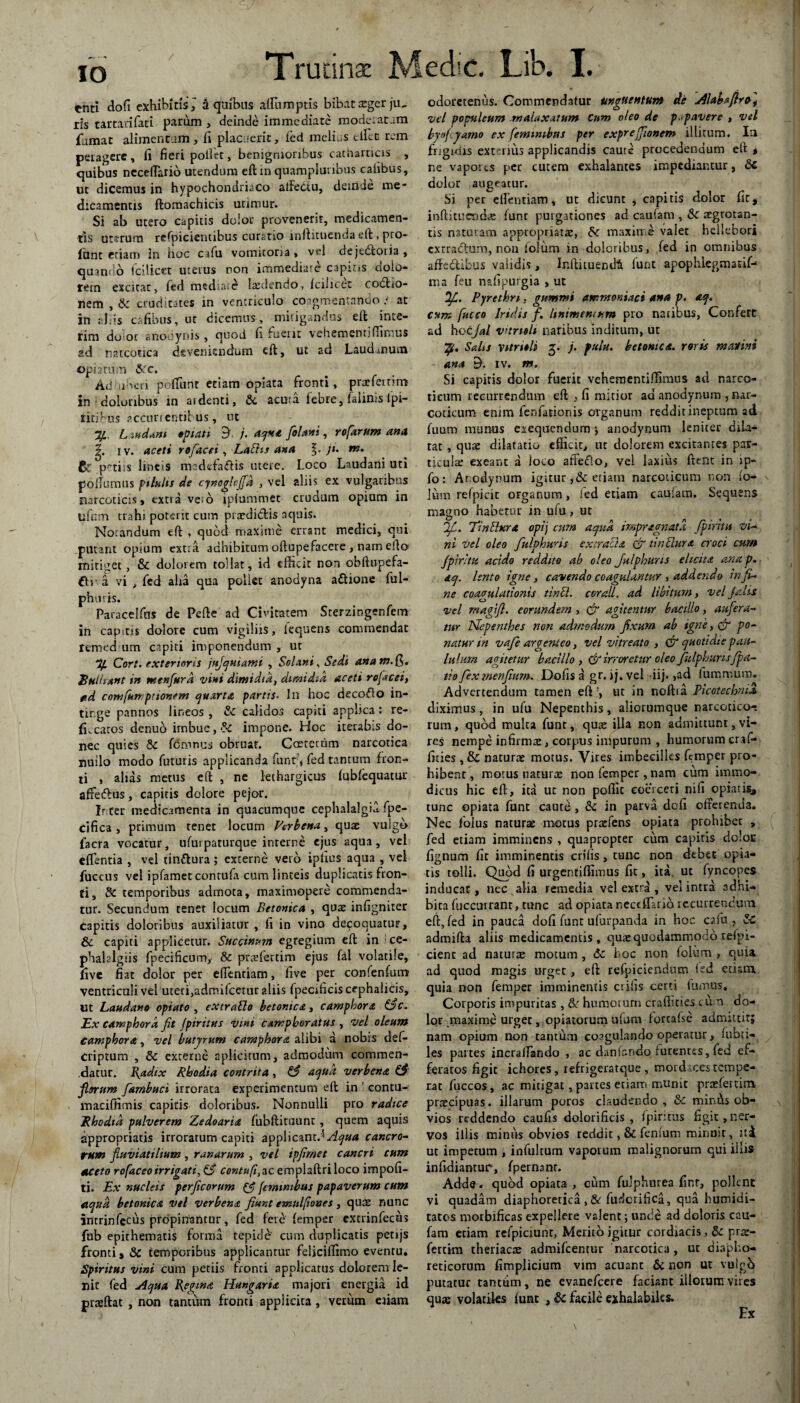 io tnti do fi exhibitis^ 3 quibus affirmptls bibat xgerjiu ris tartatifati parum , deinde immediate moderatam fumat alimentum , fi placuerit, led melius effiet rem petagerc, fi fieri pollet, benignioribus catharticis , quibus ncceffarib utendum eftinquampluribus caiibus, ut dicemus in hypochondriaco alfebtu, deinde me- dicamentis ftomachicis utimur. Si ab utero capitis dolor provenerit, medicamen¬ tis utsrum refpicientibus curatio inftituenda eft * pro¬ fane etiam Jn hoc cafu vomitoria, vel dejedtotia, quando fcilicet uterus non immediate1 capins dolo¬ rem excitat, fed mediate laedendo, Icilicec codtio- nem , & cruditates in ventriculo coagmentando ; at in aliis cafibus, ut dicemus, mitigandus eft inte- rim dolor snooynis, quod fi fuerit vehementi (fimus ad narcotica deveniendum eft, ut ad Laudmum bpiariim &fc. Ad iioeii p effiunt etiam opiata fronti, praefernm in doloribus in ai denti, &c acuta febre, falinis lpi- ritffius accurrentibus, ut Jf.. L indmt «piati d- j. aqna [olam, rofarum ana iv. aceti rofacei, Labhs ana 2j. ji. nt. 6c ptiis lmcis madefaftis utere. Loco Laudani uti poffumus pilulis de cynoglojfa , vel aliis ex vulgaribus narcoticis, extra veso ipiummec crudum opium in uftim trahi porerit cum prasdirftis aquis. Notandum eft , quod maxime errant medici, qui putant opium extra adhibitum oftupefacere , nam efto mitiget, & dolorem tollat, id efficit non obftupefa- €tv a vi , fcd alia qua poliet anodyna aftione ful- phmis* Paracelfas de Pefte ad Civitatem Sterzingenfem in capitis dolore cum vigiliis, iequens commendat remedium capiti imponendum , ut % Cort. exterioris fujquiami , Solani, Sedi anam.Q,» Bulbant in menfurd vini dimidia, dimidia aceti rofacei, td comfumpttonem quarta partis. In hoc decolo in¬ tinge pannos lineos , & calidos capiti applica: re- fk catos denuo imbue, impone. Hoc iterabis do¬ nec quies & femnus obruat. Gaetmim narcotica nullo modo futuris applicanda funt;, fed tantum fron- ti , alias metus eft , ne lethargicus (ubfequatur affedus, capitis dolore pejor. Ir.ter medicamenta in quacumque cephalalgia fpe- cifica, primum tenet locum Verbena, quae vulgo facra vocatur, ufurpaturque interne ejus aqua, vel effientia , vel tinttura; excerne vero ipfius aqua , vel fuccus vel ipfametcontufii cum linteis duplicatis fron¬ ti, & temporibus admota, maximopere commenda¬ tur. Secundum tenet locum Betonica , quae infigniter Capitis doloribus auxiliatur , fi in vino decoquatur, & capiti applicetur. Saccinum egregium eft in ce- phalalgiis fpecificnm, & praefertim ejus fal volatile, five fiat dolor per effientiam, five per confenfum ventriculi vel uteri,admifeetur aliis fpectficis cephalicis, ut Laudano optato , extraSlo betonica, camphora &c. Ex eamphora fit jpiritns vini camphoratus , Vel oleum Camphora, vel butyrum camphora alibi a nobis def- criptum , & externe aplicitum, admodum commen¬ datur. Radix Rhodia contrita, & aqua verbena & filorum farnbuci irrorata experimentum eft in contu- macifiimis capitis doloribus. Nonnulli pro radice Rhodia pulverem Zedoaria fubftituunt , quem aquis appropriatis irroratum capiti applicant.'5 Aqua cancro¬ rum fluviatilium, ranarum , vel ipfirnet cancri cum aceto rofaceoirrigati, & contufi,zc. emplaftriloco impoli¬ ti. Ex nucleis perficarum feminibus papaverum cum aqua betonica vel verbena fiunt emulfioues , quae nunc intrinfecus propinantur, fed fere (emper extrinfecus fnb epithematis forma tepide' cum duplicatis petijs fronti, & temporibus applicantur feliciffimo evenru. Spiritus vini cum petiis fronti applicatus dolorem le¬ nit fed Aqua Regina Hungaria majori energia id prasftat , non tantum fronti applicita, verum etiam odoretenus. Commendatur unguentum de Alabafirc, vel populeum malaxatum Cum oleo de p.pavere , vel byofyamo cx feminibus per exprejfionem illitum. In frigidis exterius applicandis caute procedendum etr * ne vapores per cutem exhalantes impediantur, &c dolor augeatur. Si per effientiam, ut dicunt , capitis dolor fit* inftituemda; (unt purgationes ad caufam , & aegrotan¬ tis naturam appropriarre, maxime valet heilebori extradium, non folum in doloribus, fed in omnibus affedtibus validis, Inftituendt funt apophiegmatif- ma feu nafipurgia , ut Q/C. Pyrethri, gummi ammoniaci ana p. aq. cum fucco Iridis f. linimentum pro natibus, Confert ad Uotjal vnnoli naribus inditum, ut ypt. Salis vttridi g. j. fulu. betonica. roris malini ana E). iv. m. Si capitis dolor fuerit vehementiffimus ad narco¬ ticum recurrendum eft , fi mitior ad anodynum , nar¬ coticum enim fenfationis organum reddit ineptum ad fuum munus exequendum ; anodynum leniter dila¬ tat , quae dilatatio efficit, ut dolorem excitantes par¬ ticulae exeant a loco affeflo, vel laxius ftent in ip- fo: Ar.odynum igitur ,&etiam narcoticum non (o- v lum refpieit organum, ied etiam cauiam. Sequens magno habetur in ufu, ut OJL. TinSbera opij cum aqua impragnata Jfintii vi¬ ni vel oleo fulphuris extracLt & tinSlura croci cum fipiritu acido reddito ab oleo Julphuus elicita ana p. aq. lento igne, cavendo coagulantur, addendo in fi¬ ne coagulationis tinU. coraU, ad libitum, vel falis o _ vel rnagifl. eorundem , & agitentur bacillo, aufera¬ tur Nepenthes non admodum fixum ab igne, & po¬ natur m vafe argenteo, vel vitreato , & quotidie pau¬ lulum agitetur bacillo ,& irroretur oleo Julphuris/pa¬ tio fex menfium. Dofis a gr. i j. vel iij. ,ad furomum. Advertendum tamen eft ut in noftia Picotechnil diximus, in ufu Nepenthis, aliorumque narcotico¬ rum , quod multa funt, quae illa non admittunt, vi¬ res nempe infirmae, corpus impurum , humorum craf- fities , & naturae motus. Vires imbecilles femper pro¬ hibent , motus naturae non femper, nam cum immo¬ dicus hic eft, ita uc non poflic coerceri nifi opiatis, tunc opiata funt cautd, 6t in parva dofi offerenda. Nec folus naturae motus praefens opiata prohibec , fed etiam imminens , quapropter cum capitis doloc fignum fit imminentis erilis, tunc non debet opia* tis tolli. Quod fi urgentiffimus fit, ita. ut fyncopes inducat, nec alia remedia vel extra , vel intra adhi¬ bita fuccurrant, tunc ad opiata neceffarib recurrendum eft, (ed in pauca dofi funt ufurpanda in hoc cafu , Sc admifta aliis medicamentis, qua; quodammodo relpi- cient ad naturx motum , dc hoc non folum , quia ad quod magis urget, eft refpiciendum ied etiam quia non femper imminentis crifis certi fumus. Corporis impuritas, &' humorum craffmes cum do¬ lor _maxime urget, opiatorum ufum lorcaise admittit; nam opium non tantum coagulando operatur, fubti- les partes incraifando , ac danfandq furentes, fed ef¬ feratos figit ichores, refrigeratque , mordaces tempe¬ rat fuccos, ac mitigat, partes etiam munit praefertim prateipuas. illarum poros claudendo , & minis ob- x vios reddendo caufis dolorificis , (pintus figit,ner¬ vos illis minus obvios reddit, & fenium minuit, nd ut impecum , infultum vaporum malignorum qui illis- infidiantuir, fpernanr. Adde, quad opiata , cum fuJpharea finr, pollent yi quadam diaphoretica ,& fuderifica, qua humidi- tatos morbificas expellere valent; unde ad doloris cau- fam etiam refpiciunt, Merito igitur cordiacis ,& prar- fertim theriacte admifeentur narcotica, ut diapho¬ reticorum fimplicium vim acuant & non ut vulgb puratur tantum, ne evanefeere faciant illotum vires quas volatiles (unt , & facile exhalabiks.