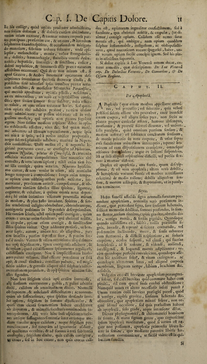 Ex las collige, quod optata prudenter admrniftrata, non fi°lum dolorem * & doloris cautam abicindunt, verum etiam recreant , & tuentur omnes corporis par¬ tes praecipuas ; praefertim cot, & uterum , & interdum lulphureos fixandos fpirirus, &occafionalcm mitigan¬ do materiam, febrium ardores folantur , unde epi- lepfias, melancholias , manias, vulvas ftrangulatio- ni , delirio, hasmorrhagias, fluoribus ventris dylen- tericis, hepaticis, lintericis, & ti milibus , colicas ? dolori nephritico, & innumeris aliis prastcr naturam aftedhibus occurrunt. Qua de re non mirum cft, fi apud Gr.ecos , & Arabes innumeras opiatorum def- cripriones inveniantur fpeciofis decorata titulis , & prasdiitas fere adverfari ipfas omnibus prastcr natu¬ ram atleddbus , Sc medicinas Monarcha Paracelfks , qui merito appellatur, opiatis pilulis, nefeimus , an cx mineralibus , an vero ex Vegetabilibus confe¬ ci5 5 quas fecum ijemper ferre tolebat, mira edice¬ re valuit, ut ejus etiam renantur hofies. Sed quan- tlim opiata rite adhibita prolunt , tantum obfunt male adminiflxata, ut paffim obfervare cft in vul- garious medicis, qui opiatis non paucos jugulant asgros. Non lolum medicus rclpicere debet in opffa- tis exhibendi, affefltus, vires Scc. Sed quam maxi¬ me advertere ad illorum reparationem , neque ipfis uti niti a ie ipfo, vel a perito artifice praeparatis, neque fidem fcplaliariis adhibere, maxime in Ncpen- this confebHone. Unde melius eu , li nepenthe le¬ gitime prsparato caret, ut confugiat ad Philon umiy Kecjuiey/i \TSQcolaiy -pilulas de fyno/defia, &casteras in oflicims ufitatas compofitioneS. Sint narcotica rite correcta, & verufiatem lapiant ; nihil enim tam be¬ ne ifla corrigit, qndm vetu:laS. Nepentes hyofeia- mo carcat, Sc non veniat in nftim, nili rranfabto longo tempore a compofitione: longo enim tempo¬ re opium cum adftringenribus probe mifcetur, fer¬ mentatur, pravitatem amittit, compefeuntur, & ob¬ tunduntur nimium fubtiles illius lpiritus , ligantur, coguntur, & exhalant, a quibus omnis noxa depen¬ det *, hi enim intimiora vifcerum penetralia mirum in modum, & plus jufto invadunt. Spiritus , & fen- fus tenebricosa caligine obnebulant, obtenebrantque, corrigentia pofuimus in Nepenrhis delcriptionibus. Hic tantum fciatis, nihil opium polfe corrigere , quam Crocus: crocus enim facultate, qua ebrietati r efiftit, Sc crapulas, opiuui etiam corrigit , Sc fimilitudine illius fpirirus unitur. Quas adduntur prettola, utben- zoar lapis, aurum, ambra Scc, ab aliquibus, par-* tini inutilia, paifim fi;perflua funt, & purtim for¬ ti! e noxia, Veteres Sc etiam recentiores aliqui timen¬ tes opij frigiditatem, ignea corrigentia adhibent, & fle opium , quod caiidiflimum ipforummet regulis eli, calidiflimis corrigunt. Nos li hmpliciflimnm lauda¬ mini parare velimus, illud efficere poterimus ex fala opii, & croci tmdlura, corallino pulvere, vel magi- , fterio addito , Scguttulis aliquot olei fulphunsadfer- mentatioftem juvandam, Sc opij lpiritus nimium llib- tiles figendos. Non leve litigium circa opij era fi m intercedit, alij fenfuum externorum , gulKis , & palati arbitrio dudti, calidum ob amaritudinem dixere* Nonnulli ob fluporem , 8c anhelandi difficultatem ; acnonnun- quam ob fuffocationes, quas fpirirus denlando inve¬ hit opium, frigidum in fummo dijudicavere , & quali clim cicuta lymmettiam habere crediderunt ob fluporem, & animalis facultatis omnimodam in¬ terceptionem. Alij vero hinc inde alpicicntes ratio¬ nes urrique fuffiagantes lententia? inter utramque me¬ diam 1 latuere neque calidum, neque frigidum pro- nundavemnt, fcd tanquam ad ignorantias afvlum , ad qualitates occultas, & ad formas a tota fubflantia confugere , frigidum dixere, quia calidis corrigitur, croco , fcd in hoc errant, non quia crocus cali¬ dus eft, opintornm ingreditur confedioiicm, ledi faeultare , qua ebrietati rcfiftit, Sc crapula: , (ut di¬ ximus ) corrigit opium. Calidum elfe nemo fanas mentis eft, qui ambigat, nam opium quoddam fulphur inflammabile, indigeftum, ac obflupefadli- vum , quod narcoticum vocant fpagyrici, habet, un¬ de verum opium facile concipit ignem. Sed his plu¬ ra in a fle 6t ibus loporofis. Si dolor capitis a Lue Venerea ortum ducat, cu¬ ratur remediis, qua; deferipiimus Dv Lue Venerea cap-. De Doloribus Venereis, De Climatibus , & De Ojjiurn Erofione. Caput. 1 i. De dApop/exia, Poplexia ( quas etiam morbus appellatur attoni- r\ tus, vel percuffio i vel lideratio , quia veluti peftiferi fideris afflatu vita percutitur, unde inarefeit totum corpus, vel aliqua ipflus pars, non decus ac plantas propter caniculas asilum, humore ablumpto, moriuntur j & proprie fide rari uicuntur, vel univer- _ filis paralylis, quod omnium partium fenfum , St motum auferat) eft fubitanea cunciorum fenfuum, Sc motiis privatio in loto corpore , & velut fopo- rofa facultatum animalium interceptio , tepente ho¬ minem ad eam difpoljtionem corripiens, omncfque adtiones intercludens, atque cx inflanti fulpendens, ita ut fola aliquali rclpiratione difficili, vel potius ftsr- tore a mortuo differat. Duplex eft apoplexia , una fortis, quam deferip- pfimus , Sc cft vera apoplexia) altera veto debilis , Sc hemiplexia vocatur. Fortis cll morbus acutiflimus celerrime de medio tollens j debilis aliqualem fen- fum, & morum reliiiquit, 8c ftuporoium, ut in paraly- flm terminetur. Si<?na; o Hujus funefu affedus ligna nonnulla futuram por¬ tendunt apoplexiam, nonnulla vero prasfenrem in¬ dicant, quas prascedunt ligna, funt fenfuum hebetudo, fcilicec memorias debilitas, fomnus profundus, in lom- no ftertoiyaurium tinnitus,capitis gravitas,obtufus do¬ lor, vertigo motus, & fenlus pigritia. Quandoque quando validiffima eft , fubiro , nullis prasmiflis li¬ gnis, invadit, & repente deficiunt corruendo. Vel pedetentim inclinando, motu, Sc fenfu orbantur cum ftertorosa, & difficili rclpiratione, ac fudoris eruptione , oculos lufpenfl, vel clauli ; qui fuerint hemiplexia, ad fe redeunt, Sc videndi, audiendi, intclligendi , Sc loquendi muniis adipifeuntur : ve¬ rum quandoque perfede convalelcunt, quandoque affe- 6lus hic recidivarc foietj, & vitam extinguere, ac quandoque alterutrum latus, vel aliquod corporis membrum, linguam nempe , labium , brachium Scc. relolvit. Vulga te s cx colli brevitate apoplexiam prasaugilrd- ri lolent, led colli brevitas quid commune habet cum pituita, vU Cum quarti finus cerebri obftrudlionc? Numquid unum cx altero ncceflarib inferi potell ? Unum tantum colli brevitas prasfagiri potell, quod fi vertigo , eapitis gravitas, fenfuum hebetudo 8cc. obveniant, qtue apoplexiam minari lolent, non or¬ gani idonei occafione, fed quia proludium habent ab apoplexia , folo gradu, atque intenfione dillat. Dicunt phyfiognomici, & chiromantici hominem in fronte, Sc manu lignum gerere , quo cognoIcitur ipfum apoplexia moriturum, quod fi verum cft ne¬ gare non polfumuS, apoplexias primordia ideata la¬ tere in femine , quo mediante parentes liberis has- reditariam communicant, ut facili Yidcre eft in qui- bttfdam familiis. Si