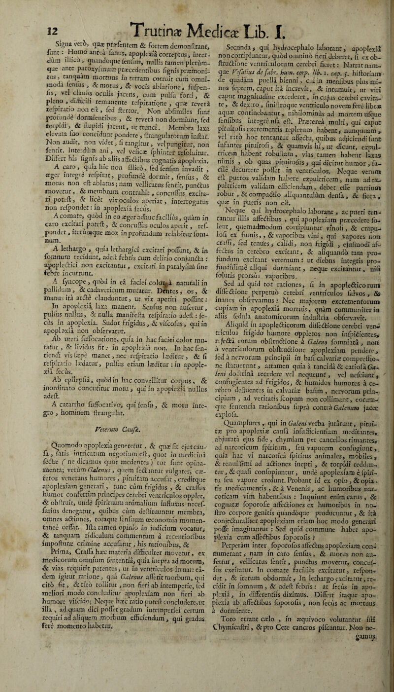 Signa vero, qu^ pr.Tfentem & fortem demonfirant, funt : Homo ane-: a lanus, apoplexia correptus, inter- <liirn iilico , quandoque fenfim, nullis tamen plerum¬ que ante paroxyfmum praecedentibus lignis praanoni- tus 3 ranquam mortuus in terram corruit cum omni- anoda lenius, & motus, St vocis ablatione, fufpen- iis, vel claulis oculis /acens, cum pulfu forti, & pleno , difficili remanente refpiratiqne , quas reveri xelpiratio non c;c, led Itertor. Non ablimiles lunt profunde dormientibus , Sc reveri non dormiunt, fcd torpidi , & ftupidi /acent, ut trunci. Membra laxa elevata luo concidunt pondere, ftrangulatorum inltar. Non audit, non videt, li tangitur, vel pungitur, non fentit. interdum ani, vel velicas Iphintet reloluitur. Diifcit tus lignis ab aliis affectibus cognatis apoplexia» A caro, quia hic non illicb, ledlenlim invadit , teger integre rcfpirat, profunde: dormit, fenfus, & anotus non eft ablatus j nam vellicatus leniit, punctus movetur, Sc membrum contrahit, concuflus cxcira- ii poteffc, 8c licet vix oculos aperiat, interrogatus non relpondet: in apoplexia {'sciis, A comate, quod in eo asger adhuc facilius, quam in caro excitari^ potelt, Sc concuflus oculos aperit, ref- pondet, iterum que mox in profundum relabicur fom- num. A lethargo , quia lethargici excitari poliunt, Sc in fomnum recidunt, addi febris cum delirio conjun&a : apoplectici non excitantur, excitati in paraiyfim fine febre incurrunt. A fyncope , quod in ea faciei colonia naturali in pallidum, &cadavcricummutatur. Dentes, os, Sc manus iti arde clauduntur, ut vix aperiri poffint: In apoplexia laxa manent» Senfus non aufertur, pullus nullus, Sc nulla manifolia relpfrario addi: le¬ ctis in apoplexia. Sudor frigidus, Sc vilcofus, qni in apoplpxia non obfervatur. Ab uteri fiiflbcatione, quia in hac faciei color imi¬ tatur , & lividus fit .• in apoplexia non. In hac fen- rienefi vis fiepe manet, nec refpiratio Laeditur , & fi fefpiratio laedatur, pullus etiam laeditur : in apoole- xia lecus. > Ab epilepfia, quod in hac convellitur corpus, & inordinato concutitur motu , qui in apoplexia nullus adeft. A catarrho' fuffiocativo, qui lenfu, Sc motu inte¬ gro , hominem Arangulat. Veterum Caufk. Quomodo apoplexia generetur , 8c qua; fit' ejuScau- fa , fatis intricatum negotium eft, quot in medicina fedre ( ne dicamus quot medentes ) tot funt opina- anenta; verum Galenus , quem fedantur vulgares,' ex¬ teros venerans humores, pituitam accufat, creditque apoplexiam generari, tunc cum frigidus , Sc cralfus humor confertim principesccrebri ventriculos opplet, Sc obAruit, unde Ipirituum animalium influxus necef- farius denegatur, quibus cum defticuuntur membra, omnes adiones, totaque lenfuum oeconomia momen¬ tanee ceflat. Illa tamen opinio in judicium vocatur^ Sc canquam ridiculum commentum a recentioribus impofturx crimine accufatur , his rationibus, Sc Prima, Crafla hxc materia difficulter movetur, ex tnedicomm omnium fententia, quia inepta ad motum, Sc vias requirit patentes, ut in ventriculos irruat:ea¬ dem igitur ratione, qua Galenus alleritmorbum, qui cito fit, & cito tollitur , non fieri ab intemperie, led meliori modo concluditur apoplexiam non fieri ab humore vilcido; Neque haec ratio poteft concludere,ut illa , ad quam dici pollet gradum intemperiei certum requiri ad aliquem morbum efficiendum, qui gradus fere momento habetur. Secnnda , qui hydrocephalo- laborant, apoplexia non corripiuntur, quod omnino fieri deberet, fi ex ob- ftrudione ventriculorum cerebri fieret: Narrat nam¬ que Vefalius de fabr. hum. corp. lib, i. cav. f. hilloriam ue quadam puella Dienni, cui m menlibus plus mi¬ nus feprem, caput ita increvit, Sc intumuit, ut viri caput magnitudine excederet, in cujas cerebri cavita¬ te , Sc dextro, finflroque ventriculo novem fere libres aqux continebantur, nihilominus ad mortemufque lennbus integrenla efl. Prxterei multi, qui caput pituitofis excrementis repletum habent, nunquuam 3 vel raro hoc tentantur alfedu, quibus adjiciendi funt infantes pituitoli, Sc quamvis hi, ut dicunt, expul¬ tricem habent robuftam, vias tamen habent laxas nimis , ob quas pituitoius , qui dicitur humor , fa¬ cile decurrere pollet in ventriculos. Neque verum ek pueros validam habere expultricem, nam ad ex¬ pultricem validam cniciendam, debet elle partium robur > 8c compa&ao aliquantulum denfa, Sc ficca , qux in pueris non eft. Neque qui hydrocephalo laborant , ac pueri tcfi¬ lantur illis aflecAribus , qui apoplexiam praecedere Ib- leut, quemadmodum corripiuntur vmoli, Sc crapu- lou ex fumis, , & vaporibus vini, qui vapores non eradi, led tenues, calidi, non frigidi , ejulmodi af- fechis in cerebro excitant, Sc aliquando tam pro¬ fundum excitant veternum : ut diebns integris pro- fuudiilirne aliqui dormiant, neque excitantur, nifi folutis prorsus vaporibus. Sed ad quid tot rationes, fi in apopledticoruiU dilfedHone perpetuo cerebri ventriculos falvos, 8a inanes oblervamus ? Nec ma/orem excrementorum copiam in apoplexia mortuis, quam communiter in aliis ledul a anatomicorum induftria obfervavit. . Aliquid in apople&icorum difledrione cerebti ven<i triculos frigido humore oppletos non inlpicientes, r. Je<5ti eorum obflrudtionc & Galeno fomniata , nori a ventriculorum obftrucHone apoplexiam pendere > led a nervorum principii in bafi calvaria; compreflio- ne ftatucrunt’, attamen quia a rancida Sc cariola Ga¬ leni doclrina recedere Vel nequeunt, vel nefeiunt * confugientes ad frigidos, Sc humidos humores a ce¬ rebro defluentes in calvaria: bafim , nervorum prin¬ cipium , ad veritatis ficopum non collimant, eorum- que fententia rationibus fupra contra Galenum jacet cxplofa. Quamplures , qui in Galeni verba jurarunt, pitui¬ ta: pro apoplexiae caufa infufficientiam medicantes, abjurata ejus fide, chymiam per cancellos rimantes^ ad narcoticum fpiritum, feu vaporem confugiunt» quia hac vi narcotica Ipiritus animales, mobiles, Sc tenui fimi ad aefiones inepti , & torpidi reddun¬ tur , Sc quafi confopiuntur, unde apoplexiam c fpiri- tu feu vapore credunt. Probant id ex opio , Sc opia » tis medicamentis , & a Venenis, ac humoribus nar¬ coticam vim habentibus : Inquiunt enim carus, & cognatae foporofx affedlioncs cx humoribus in no- ffro corpore genitis quandoque producuntur , Sc ita conjcCfuraliter apoplexiam etiam hoc modo generari poffe imaginantur : Sed quid commune habet apo¬ plexia cum a fle (itibus foporofis ? Perperam inter foporofos affedtus apoplexiam con¬ numerant , nam in caro fenfus, & motus non au¬ fertur, vellicatus fentit, punitus movetur, concisf- flis excitatur. In comate facilius excitatur, relpon¬ det , & iterum obdormit y In lethargo excitatur, re¬ cidit in fomnum , 8c adeft febris : at fecus in apo¬ plexia , in differentiis diximus. Differt itaque apo¬ plexia ab affeitibus foporofis , non fecus ac mortuus a dormiente. Toto errant cado , in «quivoco volutantur ifri Cbymicaflri, Sc pro Cete cancros pileantur. Non ne- gajniiy