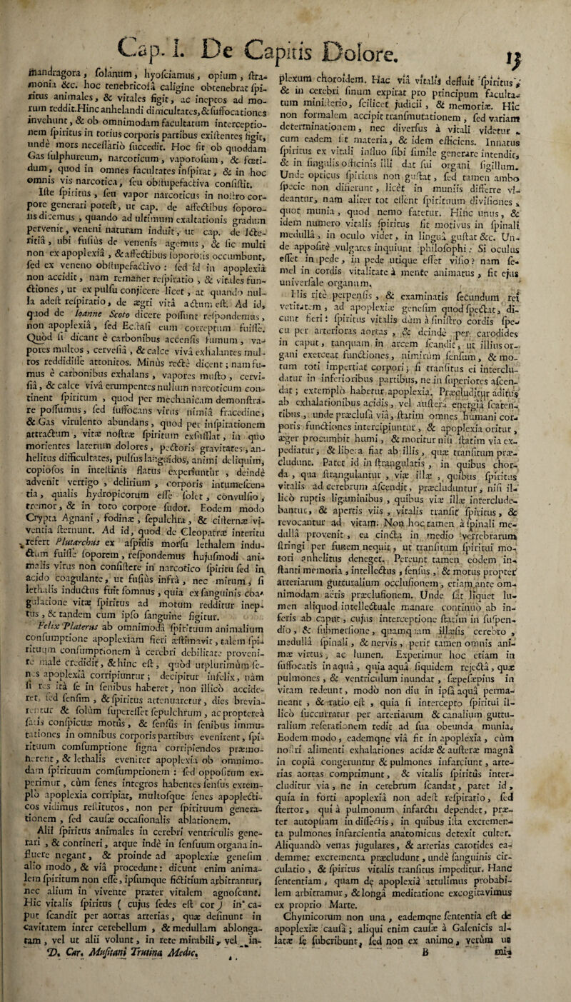 jftandragora, folanum, hyofciamus, opium, flra^ ofixum chnmMprr» *.*« « »q « * < r> ; . sf-sfcrttwMss*: ricus animales, & virales figit, ac ineptos ad mo¬ rum reddic.Hincanhelandi dimcultatcs,&fuiTocationcs invehunt, & ob omnimodam facultatum interceptio¬ nem fpiritus in totius corporis partibus exiltentes figit, und^ mors neceilarib fuccedit. Hoc fit ob quoddam Gas fulphureum, narcoticum, vapororum, & fceti- dum , quod in omnes facultates infpirat, & in hoc ©mnis vis narcotica, fcu obitupefactiva confiflit. Ifte ipiritus , fieu vnpor narcoticus in no liro cor¬ pore generari potefl, ut cap. de affe&ibus foporo- lis dicemus , quando ad ultimum exaltationis gradum pervenit, veneni naturam induit, ut cap. de I<5fce- ritia, ubi fufius de venenis agemus, & iic multi non ex apoplexia , &affe<5tibus foporons occumbunt, fed ex veneno obitupefadlivo : fed id in apoplexia non accidit, nam remanet reipiratio , & vitales lun- dliones , ut ex pulfu conjicere licet, at quando nul¬ la adeft reipiratio, de agri vita a dium efl: Ad id, quod de loanne Scoto dicere pofiunt rcipondemus, 11011 apoplexia, fed Ecftafi eum correptum fu ille. Quod li dicant e carbonibus acccnfis fumum, va¬ pores multos , cervelia , & calce viva exhalantes mul¬ tos reddidifle attonitos. Miniis redle dicent; nam fu¬ mus e carbonibus exhalans , vapores muflo , ccrvi- fia, & calce viva erumpentes nullum narcoticum con¬ tinent ipiritum , quod per mechanicam demonftra- re pofiumiis, ied luftocans virus nimia fracedine, & Gas virulento abundans, quod per inlpirationem attractum , vitae noftra ipiritum cxlufilat, in quo morientes laterum dolores, pedloris gravitates, an¬ helitus difficultates, pulfus languidos, animi dcliquim, copiofos in inceftinis flatus experiuntur , deinde advenit vertigo , delirium , corporis intumdeen- tia, qualis hydropicorum eile folct, Convulfio , tremor, 8c in toto corpore fudor. Eodem modo Crypta Agnani, fodinae, fepulchra, & ci demae vi¬ ventia fternunt. Ad id, quod de Cleopatra* interitu ^refert Plutarchus ex afpidis morfu lethalem indu- aum fuifle foporem, refpondemus hujufmodi ani¬ malis virus non confidere in narcotico fpiriru fed in acido . coagulante, ut fufius infra, nec mirum i fi lethaiis indudtus fuitfomnus , quia ex fan^uinis eoa* gulatione vitae Ipiritus ad motum redditur inep¬ tus , & tandem cum ipfo fanguine figitur. Felix T*Uterus ab omnimoda fpiKtuum animalium confumptione apoplexiam fieri aftffiiavit, talem fpi-i rituum eonfiimprionem h cerebri debilitate proveni¬ re mald credidit, Schine efl, quod urplurimum fc- 11. s apoplexia.corripiuntur ; decipitur infelix, nam fi res ita (e in fenibus haberet, non iliico accide¬ ret, fed fcnfim , & fpiritus attenuaretur, dies 'brevia¬ rentur 8c folum fupcreftet fepulchrum , ac propterea faris confpicux motus , & fenfus in fenibus immu¬ tationes in omnibus corporis partibus evenirent, fpi¬ rituum comfumptione figna corripiendos pramo- iierent , & lethaiis eveniret apoplexia ob omnimo¬ dam fpirituum comfumptionem : fed oppofitum ex¬ perimur , cum fenes integros habentes fenfus extem¬ plo apoplexia corripiat, multofque fenes apopledti- cos vidimus reflitutos, non per fpirituum genera¬ tionem , fed caufx occafionalis ablationem. tum miniderio, fcilicct judicii, St memoria. Hic non formalem accipit tranfmutationem , fed variam determinationem, nec diverfus i vitali videtur * cum eadem f.t materia, Sc idem efficiens. Innatus fpiritus ex vitali influo fibi fimile generare intendit^ & in lingulis officinis illi dat fui organi figilfiim. Unde opticus fpiritus non guftat, fed tamen ambo fpecie non dinerunt, licet in muniis differre vi¬ deantur, nam aliter tot edent fpirituum divifiones * quot munia , quod nemo faretur. Hinc unus, & idem numero vitalis fpiritus fit motivus in fpinali medulla, in oculo videt, in lingua guftat &c. Un¬ de appofite vulgares inquiunt jphilofophi; Si oculus efiet in pede, in pede utique ellet vilio? nam fe- m.el in cordis vitalitate & mente animatus, fit ejus univerlale organum. His rite perpenfis , & examinatis feCundum rei velitarem, ad apoplexia- genefim qnod fpedlat, di¬ cunt fieri i fpiritus vitalis dum a finiftro cordis fpew eu per ai cerioras aortas , Sc deinde per-, carodides in caput, tanquam in arcem fcandit, ut illiusor- gani exerceat functiones , nimirum fenfum, & mo¬ rum roti impertiat corpori 3 fi tranfitus ei interclu¬ datur in inferioribus partibus, ne.in fuperiores afccn- dat 3 extemplo habetur apoplexia. Praeluditor aditus ab exhalationibus acidis , vel auftefu energia fcaten- cibus , unde pradula via, flarim omnes humani cor¬ poris functiones intercipiuntur , Sc apoplexia oritur, ager procumbit humi, & moritur nili flarim via ex¬ pediatur, & libe;a nat ab illis , qua tranfitum pra¬ eludunt. Patet id in flrangulatis , in quibus chor¬ da , qua flrangulantiir , via illa , quibus fpiritus vitalis ad cerebrum afcendit, praeluduntur, nifi iU' lieo ruptis ligaminibus , quibus via illa interclude¬ bantur , & apertis viis , viralis tranfit' fpiritus, 8c revocantur ad vitam. Non hoc. tamen a fpinali me¬ dulla provenit, ea cinCta in medio ; vertebrarum flringi per funem nequit, ut tranfitum fpiritui mo¬ tori anhelitus deneget. Pereunt tamen eodem in¬ flanti memoria , intellcdlus * fenfus ,' & motus propter arteriarum gutturalium occlufionem , etiam ante om¬ nimodam acris praclufionem. Unde fit liquet lu¬ men aliquod intelledluale manare continuo ab in¬ feris ab caput, cujus interceptione flarim in fufpen- dio, Sc fubmeriione, quamqnam illafis cerebro , medulla fpinali, & nervis , perit tamen omnis ani¬ ma virtus, ac lumen, Experimur hoc etiam in fufifocatis in aqua , quia aqua Equidem rcjcSta, qua pulmones , Sc ventriculum inundat, fapefapius in vitam redeunt, modo non diu in ipfa aqua perma¬ neant , Sc rixjtio eft , quia fi intercepto fpiritui if- lico fuccurratur per arteriarum 8c canalium guttu¬ ralium referationem redit ad fua obeunda munia* Eodem modo , eademqne via fit in apoplexia , cum nofrri alimenti exhalationes acida & auflera magna in copia congeruntur Sc pulmones infarciunt, arte¬ rias aortas comprimunt, 8c vitalis fpiritus inter¬ cluditur via, ne in cerebrum fcandat, patet id, quia in forti apoplexia non adeft reipiratio, fed flertor, quia pulmonumv infanflu dependet, pra- - — — - —ter autopfiam in difiedlis, in quibus ilta excremen- Alii fpiritifs Animales 111 cerebri ventriculis gene- ta pulmones infarcientia anatomicus detexit culter, rari ,& contineri, atque inde in fenfuum organa in- Aliquando veitas jugulares, Sc arterias carotides ea- flucre negant, 8c proinde ad apoplexia genefim . demmet excrementa praeludunt, unde fanguinis cir- alio modo, Sc via procedunt: dicunt enim anima- culatio , Sc fpiritus vitalis tranfitus impeditur. Hanc lem fpiritum non efie, ipfumque fiditium arbitrantur, fententiam , quam d^ apoplexia attulimus probabi- .t;__ __ _ r_. 1 1 o 1 a i. • _r__ * X 1 j• nec alium in vivente prater vitalem agnofennt. Hic vitalis fpiritus ( cujus fedes efl cor) in* ca¬ put fcandit per aortas arterias, qua definunc in cavitatem inter cerebellum * & medullam ablonga- tam , vel ut alii volunt, in rete mirabili y vel Jn- Cur* Mujitani Trutina Medie* lem arbitramur, & longa meditatione excogitavimus ex proprio Marte. Chymicorum non una , eademqne fententia efl de apoplexia caufa; aliqui enim caufa a Galenicis al¬ lata fc fubcribunt. fed non ex animo, verum ub . ^ - '* * mi-»