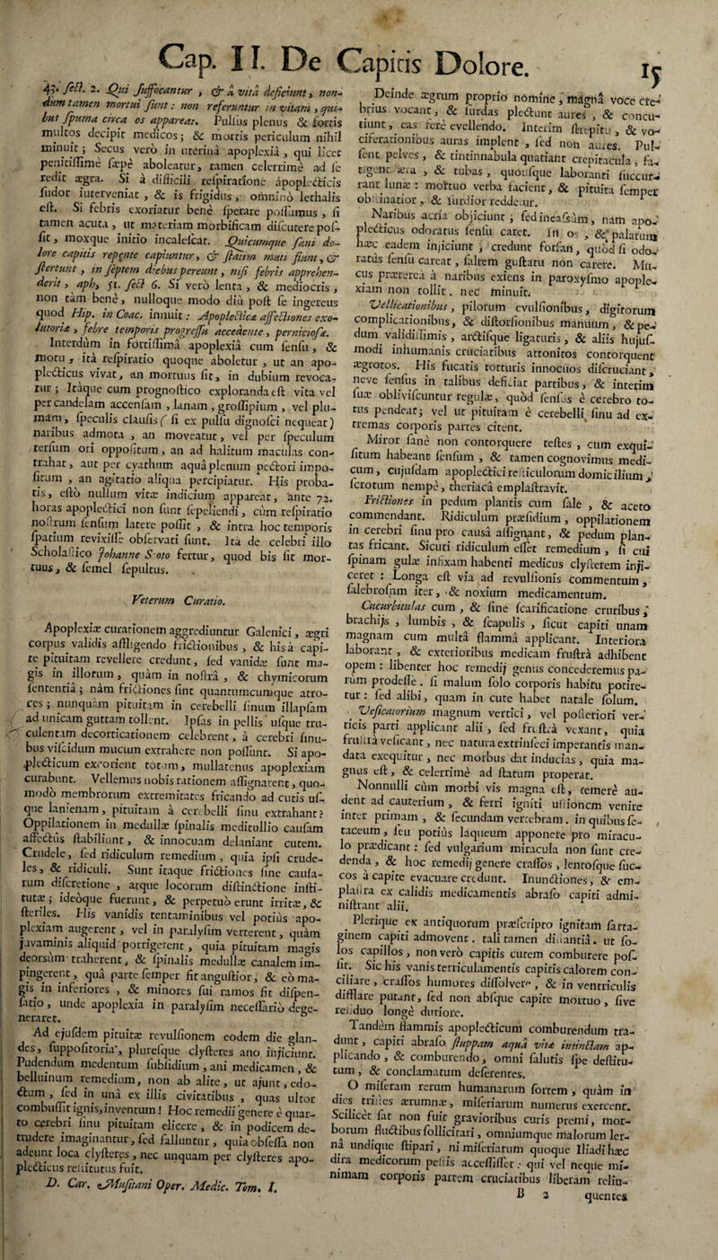 f*tl. 2- Qui fuffocantur , & ct vita deficiunt , non* dum tamen mortui fiunt: non referuntur in vitam , qui* but fipurna circa os appareat» Pullus plenus & torris multos decipit medicos j & mortis periculum nihil minuit; Secus vero in uterina apoplexia , qui licet penmflime l^pe aboleatur, tamen celerrime ad fe redit aegra. Si a difficili relpiratfonc apoplecticis fudor interveniat , & is frigidus , omnino lethalis elf. Si febris exoriatur bene fperare poifumus , li tamen acuta, ut materiam morbificam difcutere pol- lit, moxque initio incalelcar. Quacumque fani do- lore capitis repente capiuntur, & fiatirn muti fiunt, & fi er tum , m Jeptern diebus pereunt, w//? febris apprehen¬ dent , <^/7, yi. ycc? (5. Si vero lenta , & mediocris , non tam bene, nulloque modo diu poft le ingercus quod Hip. in Coae. innuit; ^Apopleiilca ajfebhones exo* httorU , febre temporis progreffu accedente, perniciofia. Interdum in fortidima apoplexia cum fenfu, & motu, ita relpiratio quoque aboletur, ut an apo- pledlicus vivat, an mortuus lit, in dubium revoca¬ tur ; Itaque cum prognoftico exploranda eft vita vel per candelam accenfam , lanam , grodipium , vel plu¬ mam, Ipeculis claufis ( li ex piillu dignolci nequeat) naribus admota , an moveatut, vel per Ipeculum terfum ori oppositum, an ad halitum maculas con¬ trahat, aut per cyathum aqua plenum pedtori impo¬ litum , an agitatio aliqua percipiatur/ His proba¬ tis, e Ito nullum vitee indicium appareat, ante 72. hoias apopledtici non lunt lepefiendi, cum relpiratio noftrum lenffim latere poliit , & intra hoc temporis Ipatium revixilfe oblervati lunt. Ita de celebri illo Scholafiico Johanne S oto fertur, quod bis lit mor¬ tuus, & lemel fepultus. *5 Veterum Curatio. Apoplexiae curationem aggrediuntur Galcnici, aegri corpus validis aflligendo fridtionibus , 8c his a capi¬ te pituitam revellere credunt, led vani dee funt ma¬ gis in illorum, quam in no Pira , & chymicorum fententia ; nam fridtiones lint quantumcumque atro¬ ces ; nunquam pituitam in cerebelli linum illapiam ad unicam guttam tollent. Jpfas in pellis' ufque tru¬ culentam decorticationem celebrent, a cerebri limi¬ bus vifeidum mucum extrahere non poliunt. Si apo- .p]c<5h’cum excorient totum, mullatemis apoplexiam curabunt. Vellemus nobis rationem a dignarent, quo- modo membrorum extremitates fricando ad cutis ul- que lanienam, pituitam a cerebelli finu extrahant? Oppilationem in medulla; {pinalis meditullio caulam affedtus ftabiliunt, 8c innocuam delaniant cutem. Crudele, fed ridiculum remedium, quia ipd crude¬ les, & ridiculi. Sunt itaque fridtiones fine caula¬ rum dilcretione , atque locorum dilHndtione infti- tut^ ; ideoque fuerunt, & perpetuo erunt irrita;, & fteifles. His vanidis tentaminibus vel potius apo¬ plexiam, augerent, vel in paralvdm verterent, quam juvaminis aliquid porrigerent, 'quia pituitam magis deorsum' traherent, & Ipinalis medulla; canalem im¬ pingerent, qua parte femper fir angtiftior, & coma- gis^ in inferiores , & minores fui ramos fit difpen- fuio, unde apoplexia in parafydm necellario dege¬ neraret. b Ad ejufdem pituita; revulfionem eodem die glan¬ des, fuppofitoria”, plurefqiie clyfteres ano injiciunt. Pudendum medentum fiiblidium , ani medicamen , & belluinum lemedium, non ab alite, ut ajunt,edo- ftum , fed in una ex illis civitatibus , quas ultor combudit ignis, inventum i Hoc remedii genere e quar¬ to cerebri linu pituitam elicere , 8c in podicem de¬ trudere imaginantur , fed falluntnr , quiaobfefla non adeunt loca clyfteres, nec unquam per clyfteres apo- pledlicus reititiitus fuit. D. Car. zJftfiifitani Oper. Medie. Tom. /. . deinde ^gtum proprio nomine, rhagna voce cte-' bnus vocant, & lurdas plebunt aures , & concu- tiunt, eas Iere evellendo. Interim ftrepitu , & vo¬ ciferationibus auras implent , fed non aures. Pul- fent. pelves , & tintinnabula quatiant crepitacula f-i tlgcnt.'aera , & tubas, quOufque laboranti fucent rant luna-: mortuo verba facient, & pituita femper oblimatior , & liirdior reddetur. r Naribus acria objiciunt i fedincafsum , nam apo-' pledicus odoratus fenfu caret. In os , palatum hxc efdcm injiciunt , credunt forfan, quod fi odo, ratus fenfu eareat, laltem giiftatu non carere. Mu¬ cus praeterea a. naribus exiens in paroxyfmo apople¬ xiam non tollit. nec minuit; Vellicationibus, pilorum cvulfiombus, digitorum complicationibus, 8c diftorfionibus manuum ^ & pe¬ dum validiffimis , ar&ifque ligaturis, & aliis hujuft. modi inhumanis cruciatibus attonitos contorquent sgrotos. ^ His fucatis totturis innocuos dilcruciant *' neve lenius in talibus deficiat partibus, 8c interim fua; oblivilcuntur regula;, quod fenfus e cerebro to¬ tus pendeat j yel ut pituitam e cerebelli finu ad ex¬ tremas corporis partes citent. Miror fane non contorquere teftes , cum exqui- fitum habeant fenfum , 8c tamen cognovimus medi¬ cum , cujuldam apopledticirdticulorum domicilium ± fero tum nempe, theriaca emplaftravit. Frittiones in pedum plantis cum fale , & aceto commendant. Ridiculum praffidium , oppilationem in cerebri finu pro causa affignant, Sc pedum plan¬ tas fricant. Sicuri ridiculum eftet remedium , li cui Ipinam gula; infixam habenti medicus clyfterem inji¬ ceret : Longa eft via ad revulfionis commentum, fiilebrofnm iter, ■& noxium medicamentum. Cucurbitulas cum , & fine fcarificatione cruribus ; brachijs , lumbis , & Icapulis , licut capiti unam magnam cum multa flamma applicant. Interiora laborant, & exterioribus medicam fruftra adhibent opem : libenter hoc remedij genus concederemus pa¬ rum prodelle . fi malum folo corporis habitu potire¬ tur ; fed alibi, quam in cute habet natale folum. Veficatorium magnum vertici, vel poficriori ver¬ ticis parti applicant alii, fed fnftra vexant, quia fruitia veficant, nec natura extrinfeci imperantis man¬ data excquitur , nec morbus dat inducias, quia ma¬ gnus eft, & celerrime ad ftatum properat. Nonnulli cum morbi vis magna eft, cernere au¬ dent ad cauterium, & ferri igniti ultionem venire inter primam , & fecundam vertebram. in quibus fe- , taceum, leu potius laqueum apponere pro miracu¬ lo prodicant: fed vulgarium miracula non ffint cre¬ denda , & hoc remedij genefe craftbs , lentofque fuc- cos a capite evacuare credunt. Inuncftiones, 8t cm- plaiira ex calidis medicamentis abrafo capiti admi- lliftrant alii. _ PLiique ex antiquorum prcefcripto ignitam larta- ginem capiti admovent. tali tamen diiiantia. ut fo- los capillos, non vero capitis cutem comburere poL lm Sic his vanis terriculamentis capitis calorem con¬ ciliare , crallos humores dilfolvcr^ , & in ventriculis difflare putant, fed non abfque capite mortuo, five reiiduo longe duriore. Tandem flammis apople&icum comburendum tfa- dunt, capiti abralo fiuppam aqua vita mtinElam ap¬ plicando , & comburendo, omni falutis fpe deftitu- tum, 8c conclamatum deferentes. O m fleram rerum humanarum fortem , qu^m in tv1^:rcs ‘Elumnre, mileriartim numerus exercent. Scilicet lat non fuit gravioribus curis premi, mor¬ borum fludlibus follicitari, omniumque malorum ler- na undique ftipari, ni mileriarum quoque Iliadi heee dira medicorum pellis acccffilTct.- qui vel neque mi¬ ninum corporis partem cruciatibus liberam reliu- H 2 quentea