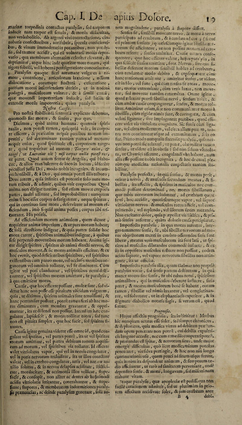 jmariiia: torpedinis contactus parnlyfin, fed torporem inducit nam torpor eft fensus, & motus difficultas, jion veroabolitio. Ab argenti vivi contrectatione, cin¬ nabaris confectoribus , aurifabris, fpecula conficienti¬ bus, & vinum immoderatius potantibus , non paraly- lis, fed tremor accidit, qui elt voluntarii moius depra¬ vatio , qua membrum alternarim celeriter elevatur, Sc deprimitur, atque hinc inde quatitur more eorum, qui ligore febrili, vel hyberna perfrigeratione concutiuntur. [k Paralyiin quoque fieri autumant vulga-es k tu¬ more , conmfione, articulorum laxatione , odium dislocatione , eorumque fraCtura , exficcatione , partium motui inlervientium duritie, ut in nodosa podagra, mufculorum vulnere , Sc a fimili causa , quas movendi impotentiam inducit, fed latius fe extendit motus impotentia, qulm paralylis. j^oftra C&ujk. Pro noftra ftabilienda lententia explicare debemus, quomodo fiat motus , & lenfus, pro quo. Dicimus, quod anima humana, quamvis fpiri¬ tualis , non poteft tamen, quicquid vult, in corpo¬ re efficere, &:prrelertim netpiir patribus motum im¬ pertiri , fed determinare tantum partes ad motum.* nequit enim, quod fpirituale cft, corporeum tange¬ re , quod requiritur ad motum .* Tangere enim, cf tangi ( ut Lucretius ait ) niji corpus nulla potefl res, ut patet. Quod autem fertur de Angelis, qui Haba- Cuc, Sc alios tranftulerunt de loco in locum , id fecere peculiari juffu Dei, modo nobis incognito, & incom- prchenfibili, & a Deo , qui omnia poteft illis tributo ; Deus autem , quia infinita eft potentiae folo nutu mo¬ tum tribuit, & adimit, quibus vult corporibus Quod anima non dirigat tantum , fed etiam movet corporis partes, multi allerunt, fed improbabiliter : nunquam enim fi hoc eliet corpus defatigaretur , neque fpiritus , qui in continuo funt motu , defervirent ad motum ef¬ ficiendum , imo fi quid anima pofiet j corpus libi rel- Cauraret. His pofitis. Ad efficiendum motum animalem , quem dicunt , requiritur animae imperium, 8c ut pars motum habeatj 6c fola dire&ione indigeat, & quia partes folidae hoc «lotu carent, Ipiritibus animalibus indigent, a quibus fefe perperuo moventibus motum habeant. Anima igi¬ tur dirigit fpiritus , Ipiritus ab anima dire&i nervos, Sc inufculos movent,& fic motus animalis efficitur, & ex hoc evenit, quoddeficientibus fpiritibus, vel fpiritibus exiftentibus cum paruo motu, vel occluffs meatibus or¬ ganorum vel omnino tollatur, vel fit diminutus. Cum igitur vel pori clauduntur, vel fpiritibus neruidefti- tuuntur, vel fpiritibus motum amittunt, fit paralylis , k qua emittitur motus. Caufae, quae hoc efficere poffunt, multae funt, fed vi¬ detur hanc non pofTe effc pituitam vifeidam vulgarem , quia , ut diximus , fpirirus animales funt tenuiffimi, Sc hanc pertranfire poliunt, poteft tamen fieri ab hac mo¬ tas diminutus , cum membra gravantur , & oppri¬ muntur , ita utdiftcndi non poffint. Interdum haec coa¬ gulatur , lapidefcit , & motus tollitur totus , fed tunc non eft pituita fimplex , quae hoc facit, led fpiritus fi- xantes. Caufa igitur genuina videtur effc omne id, quod coa¬ gulare vel fpiritus, vel partes poteft , ita ut vel fpiritus motum amittant, vel partes debitum tonum requifi- rum ad motum , vel fpiritibus via tollatur. Id efficete valet vitriolatus vapor, qui vel in nervis congelatur , vel in poris nervorum recluditur, ita ut illos coar&are valeat, vel in cerebro congelatus, artis , vel natatae au¬ xilio folutus, & in nervos dclapfus aciditate , ftidici- tate, mordacitate, & acrimonia illos vellicat, ftupe- faclc, & confopit, non aliter ac dentes ab hujufmodi acidis vitriolatis irritantur, contrahuntur , & ttupe- fiunt; ftupores, & membrorum indormitiones paraly- pramuncias > ac deinde paralyfim generant, lola au- tem magnitudene, paralyfis a ftupote differt. Senfus fit, fcnlibili movente nervo , Sc motu a nervo participato ad cerebrum , & k cerebro ad cor ; (ii coi' eft primum lenfttm J q ;otiefcumque igitur fibriILcncr- vorum fic afficiuntur i ut non polfint motum ad cere¬ brum referre , lenius amittitur. Caulae omnes conlc- quenter , quae hoc efficere valent, hujus parfy fis , in qua Lcilkcc lenfusamittitur, funr. Nervus ,, fivee/us fi¬ brilla deferunt motum feniibiii habito ad cerebrum, ciim tenduntur modo debito , & copfcquenrcr cumr hanc tenfionem amit. unt , amittitur lenfus , at videre., eft in filo , vel rune , qui cum tenfhs fit totas , move¬ tur, motus extremitate , cum vero latus, non move¬ tur, fed movetur tantum extremitas. Omne igitur , qtiod relaxare poteft fibrillas nervi, lenfiim 'tollit,, Sc. cum ambaj caulx conjunguntur, lenfus, Sc motus tol¬ litur. Amittitur etiam,fi /e non communi , arer motus k fibrillis , cum rigida: nimis funt, & corrugat*, & cum vel uti ligantur, five impinguntur partibus , quod effi¬ cere vajet vis vitriolata coagulans. Sic funis cum liga¬ tur , vel circa medietatem, vel circa aliam part m, mo¬ tus non continuaturufquc ad extremitatem , fi in eo fiat. Primo modo nunquam fuccedit paralylis, quia ner¬ vus non poteft fic relaxari, ut patet, obtunditur tamen fenfus , ut videre elt in obelis : fed non fofum vitriola¬ ta , ut Chymici afferunt, coagulandi vhn habent, nam alia effe poffunt nobis incognita , Sc hac de causa ple¬ rumque medicina rationalis conjecturis tantum fta- bilitur. Paralyfis perfecta , in qua fenfus, Sc motus pmt, oritur a nervis, Sc mufculis fecundum meatus , & fi¬ brillas , ita affectis , Sc fpiritus in mufculos nec com - mode poffunt determinari , nec motus fibrillarum, qua: tubis nervorum includuntur , ad cerebrum queat ferri, hoc accidit, quotiefeumque vapor , vel liquor vitriolatus nervos. &*mufculos totos afficit, yel com¬ primendo , vel replendo, vel illorum fitum mutando. Non excitatur dolor, quiap repoliet vis fiictica, Sc pru mo fenfus aufertur, quam doloris eaufa percipiatur. Imperfedta paralyfis . in qua motus aufertur, inte¬ gro temanente lenfu, fit, ubi fibrilla: nervorum ad mcN tus objedforum menti in cerebro offerendos fatis fune libera*, meatus vero mufculorum ita funt laffi , ut fpi¬ ritus ad mufculos dilatandos commode influere , &ex iis in oppofitos inufculos refluere non polfint, eodem acido liquore, vel vapore nervorum fibrillas non attin¬ gente , ita ut officiat. Imperfecta paralyfis alia, quam Galenus non proprie paralyiin vocat, fed lenfu partem deftitutam , in qua manet motus fine lenfu, fit ubi tubus nervi, fpiritibus animalibus , qui in mufculos deberent influere , fatis patet, Sc meatus mufculorum bene fe habent, eorum tamen ,'fibrillas vel nimis laxantur, vel conglutinan¬ tur, vel folvimtur , ut in elephantiacis experitur ,&in ftigmate diabolico notatis fagis, fi verum eft , quod fertur. Prognojis. Hujus affedtus prognofis , Irainftititituf : Morbus hic nunquam acutus efle folet, fed femper chronicus , & deploratus, quia medica virtus ad debitam prasftan-- dam opem penetrare non poteft , cui debilis expultri¬ cis languor accedit, nec cum remediis cooperari potelr, & profundus cft fpinae, 8c nervorum litus. unde major emergit difficultas , quo licet medicaminum poteftas penetraret, vixfalva pertingit, & hoc non nili longo continuationis ufu, quem pauci ad finem ufquc ferunt, quia iterum ita dcfpondcnt animum, Sc fumptuum ta~ dio afficiuntur, ut raro ad fanitatem perveniant, unde deperdito lenfu . & motu, longrevam , led lnifcrrimam trahunt vitam. ^taque paralyfis, qux apoplexiae cft pedflllqua non facile curationem admittit, fed ut plurimum in prio¬ rem affectum recidi vare folet, & jam cerebrum ance B ^ debi*