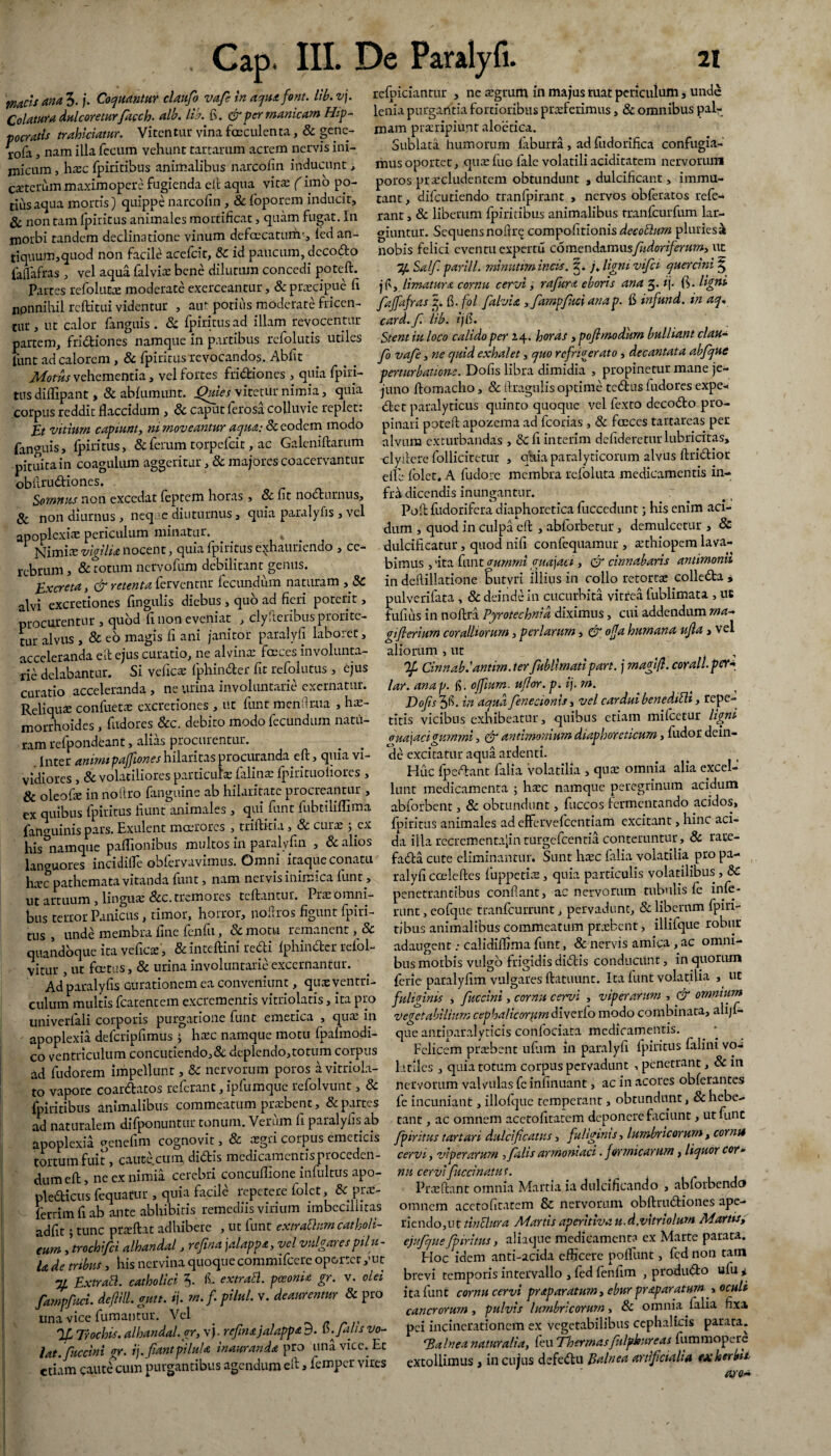 'puteis ana 3.j. Coquantur claufo vafi in aqua font. lib. vj. Colatura dulcoretur facch. alb. lib. fi. & per manicam Hip¬ pocratis trahiciatur. Vitentur vina faeculenta, & gene- rofo, nam illa fecum vehunt tartarum acrem nervis ini¬ micum , hxc fpiritibus animalibus narcofin inducunt , ceterum maximopere fugienda ell aqua vita: (imo po¬ tius aqua mortis) quippe narcofin , Sc foporem inducit, Sc non tam fpiritus animales mortificat, quam fugat. In morbi tandem declinatione vinum defacaturfr, ied an¬ tiquum,quod non facile acefcit, Sc id paucum, decodo faffafras , vel aqua falviae bene dilutum concedi poteft. Partes refolufce moderate exerceantur, & praecipue fi npnnihil reftitui videntur , aut potius moderate fricen- tur, ut calor fanguis . & fpiritus ad illam revocentur partem, fridiones namque in partibus refolutis utiles lunt ad calorem , & fpiritus revocandos. Abfit Motus vehementia, vel fortes fridiones , quia fpirj- tus diflipant, Sc abfumunt. Qmes vitetur nimia, quia corpus reddit flaccidum , Sc caput fetosa colluvie replet: vitium capiunt, ni moveantur aqua; Sc eodem modo fanguis, fpiritus, & ferum torpefeit, ac Galeniftarum •pituita in coagulum aggeritur, & majores coacervantur obhrudiones. Somnus non excedat feptem horas , & fit nodurnus, Sc non diurnus , neque diuturnus, quia paralyfis , vel apoplexia periculum minatur.^ NimitE vigilia nocent, quia fpiritus exhauriendo , ce¬ rebrum , & totum nervofum debilitant genus. Excreta, & retenta ferventur fecundum naturam , Sc alvi excretiones fingulis diebus, quo ad fieri poterit, procurentur , quod fi non eveniat , clyJteribus prorite¬ tur alvus , & eo magis fi ani janitor paralyfi laboret, acceleranda eft ejus curatio, ne alvina; faeces involunta¬ rie delabantur. Si veficte fphinder fit refolutus , ejus curatio acceleranda , ne urina involuntarie exernatur. Reliqua: confuettc excretiones , ut funt menflr.ua , hae¬ morrhoides , fudores &c. debito modo fecundum natu¬ ram refpondeant, alias procuientur. Inter animipajfiones hilaritas procuranda eft, quia vi¬ vidiores , & volatiliores particulae falina: fpirituoiiores , & oleofie in noftro fanguine ab hilaritate procreantur , ex quibus fpiritus fiunt animales , qui funt fiibtilifiima fanauinis pars. Hxulent moerores , triftitia, & curae 3 ex his namque paffiombus multos in paralyfin , Sc alios languores incidifle obfervavimus. Omni itaque conatu RTC pathemata vitanda funt, nam nervis inimica funt, ut artuum, linguae &c. tremores teftantur. Pra: omni¬ bus terror Panicus, timor, horror, noflros figunt fpiri¬ tus , unde membra fine fcjifii, Sc motu remanent, Sc quandoque ita veficae , & incefKm redi fphinder refol- vitur , ut foetus, 8c urina involuntarie excernantur. Ad paralyfis Gurationem ea conveniunt, quasyentri- culuna multis fcatentem excrementis vitriolatis, ita pro univerfali corporis purgatione funt emetica , qua: in apoplexia defcripfimus 3 hrec namque motu fpafmodi- co ventriculum concutiendo,Sc deplendo,totum corpus ad fudorem impellunt, Sc nervorum poros a vitriola- to vapore coardatos referant, ipfumque refolvunt, Sc fpiritibus animalibus commeatum praebent, & partes ad naturalem difponuntur tonum. Verum fi paralyfis ab apoplexia genefim cognovit, Sc cegiri corpus emeticis tortum fuit, cauce.cum, didis medicamentis proceden¬ dum eft , ne ex nimia cerebri concuflione infultus apo- pledicus fequattir , quia facile repetere £°lct, & pra:- ferrim fi ab ante abhibiris remediis virium imbecillitas adfit; tunc przftat adhibere , ut funt extraUurn catholi¬ cum , trochifci alhandal, refina jalappa, vel vulgares pilu¬ la de tribus, his nervina quoque commifeere oportet ,’ut 74 Extrahi, catholici 3- f- extrahi. pceonU gr. v. olei fampfuci. defiill. gutt. ij. m.f pilul. v. deaurentur Sc pro una vice fumantur. Vel . % Trochis, alhandal.gr, vj • refina jalappa 9. tb. falis vo¬ lat.‘fuccini gr. i), fiant pilula inauranda pro una vice. Et etiam caute cum purgantibus agendum eft, femper vires refpiciantur , ne segrum in majus ruat periculum, unde lenia purgantia fortioribus praeferimus, Sc omnibus pal¬ mam praeripiunt aloetica. Sublata humorum faburra, ad fudorifica confugia¬ mus oportet, qua: fuG fale volatili aciditatem nervorum poros prsecludentem obtundunt , dulcificant, immu¬ tant , difeutiendo tranfpirant , nervos obferatos refe¬ rant , Sc liberum fpiritibus animalibus rranfcurfum lar¬ giuntur. Scquensnoftr^ compofitionis deeohlum pluriesab nobis felici eventu expertu comendamusfudoriferum, ut Salfi. parili, rninutimincis. 5. jjigmvifia quercini § j fs, limatura cornu cervi, rafiura eboris ana 3. ij. (V ligni faffafras 3. fi. fol fialvia y fampfuci anap. fi infiund. in aq. card.fi. lib. ijft. Stent iu loco calido per 24. horas , pofimodum bulliant clau¬ fo vafie, ne quid exhalet, quo refrigerato, decantata abfiquc perturbatione. Dofis libra dimidia , propinetur mane je¬ juno ftomacho, Sc ftragulis optime tedus fudores expe- det paralyticus quinto quoque vel fexto decodo pro¬ pinari poteft apozema ad fcorias , Sc faeces tartareas per alvum exturbandas , Sc fi interim defideretur lubricatas, clyttere folliciretur , otiia paralyticorum alvus ftridior elfe folct. A fudore membra refoluta medicamentis in¬ fra dicendis inungantur. Poft fudorifera diaphoretica fuccedunt 3 his enim aci¬ dum , quod in culpa eft , abforbetur, demulcetur , & dulcificatur, quod nifi confequamur , atthiopem lava¬ bimus , 'ita funtgurnrni guajaci, & cinnabaris antimonn in deftillatione butvri illius in collo retortas colleda , pulverifata , Sc deinde in cucurbita vitrea lublimata , ut fufius in noftra Pyrotechnia diximus, cui addendum ma- giflerium coralliorum, per larum, & ofja humana ufla, vel aliorum , ut . , y Cinnabhantim. ter fubUmatipart. j magift. corall.per«• lar. anap. fi. offiurn. uflor.p. ij. m. Dofis^fc. in aqua fen edonis, vel cardui benedihli, repe¬ titis vicibus exhibeatur, quibus etiam mifcetur ligni <rua\acigummi, & antimonium diaphoreticum, fudor dein¬ de excitatur aqua ardenti. Huc fpedant falia volatilia , qua: omnia alia excel¬ lunt medicamenta ; htec namque peregrinum acidum abforbent, Sc obtundunt, fuccos fermentando acidos, fpiritus animales ad effer ve lcentiam excitant, hinc aci¬ da illa recrementa|in turgefeentia conteruntur, Sc rare¬ facta cute eliminantur. Sunt htec falia volatilia pro pa¬ ralyfi cceleftes fiuppetiae, quia particulis volatilibus , Sc penetrantibus conflant, ac nervorum tubulis fe infe¬ runt , eofque tranfeurrunt, pervadunt, Sc liberam fpiri- tjbus animalibus commeatum praebent, illifque robur adaugent: calidiffima funt, Sc nervis amica , ac omni¬ bus morbis vulgo frigidis diClis conducunt, in quorum ferie paralyfim vulgares ftatuunt. Ita funt volatilia , ut fuliginis , fuccini, cornu cervi , viperarum , & omnium Vegetabilium cephalicorum diverfo modo combinata, alijf* que antiparalyticis confociata medicamentis. Felicem prtebent ufiim in paralyfi fpiritus falini vo¬ latiles , quia totum corpus pervadunt , penetrant, Sc in nervorum valvulas fc infinuant, ac in acores obferantes fe incuniant, illofque temperant, obtundunt, Sc hebe¬ tant , ac omnem acctofitatem deponere faciunt, ut fune fpiritus tartari dulcificatus, fuliginis, lumbricorum, cornu cervi, viperarum , falis armoniaci. formicarum, liquor cor¬ nu cervifuccinatui. Prteftant omnia Martia ia dulcificando , abforbendo omnem acctofitatem & nervorum obftruCliones ape¬ riendo,ut tinhlura Martis aperitiva u.d.vitriolum Martis, ejufque fpiritus, aliaque medicamenta ex Marte parata. Hoc idem anti-acida efficere poffunt, fcd non tam brevi temporis intervallo , fed fenfim , produ&o ufu + ita funt cornu cervi pr<tparatum, ebur praparaturn , oculi cancrorum, pulvis lumbricorum, Sc omnia falia fixa pei incinerationcm ex vegetabilibus cephalicis parata. 'Balnea naturalia, feu Thermasfulpkureas fummoperc extollimus, in cujus defedlu Balnea artificialia fxkerbU