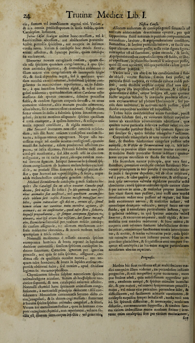 cis, fumum vel inunctionem argenti vivi. Verum » 8c ilia omnia potius ftuporem in fenfu ta&us, quam 'Catalepfim ' inducunt. fultus Cafar Sc aliger animas hunc exceflum, vel i funCtionibus abcelliim, aut abfiftentiam provenire icribit perculfis fpiritibus, aut receptis in intimos cordis linus. Verum fi catalepfis hoc modo fieret,. animi affeCtus , & Syncope potius , quam catalep- fis excitaretur. ' ■ /-i [Sennertus novam excogitavit caufam , quam di- > cic efife fpiritum quendam congelantem, h qno ipi- ritus animales figuntur , & immobiles xedduntur i: illam autem vim congelativam ab intemperie frigi- da, & ficca dependere negat, fed a qualitate qua¬ dam occulta exoriri autumat, hujufmodi fpiritus con¬ gelantes in macrocofino reperiuntur> ut in fulmi¬ ne , d qua interdum homines rigidi, 8c veluci con¬ gelati redduntur; quemadmodum refert Cardanus odto meliores fiub quercu coenantes, fulmine percufios fuilTe, & eandem figuram corporis fervaffe > ut unus comedere videretur, alter manum poculo admovere, alius bibere, lice t omnes elTent exanimati. Vulgo etiam fertur vinum in dolio a fulminis ipiritu interdum con¬ gelari , in rerras motibus aliquando fpiritus quofdam e terra erumpere , d quibus homines ,& reliqua ani¬ malia repente confiftunt, & rigida manent. Hoc Sennerti inventum non ellet omnino rejicien¬ dum , nrfi ille hanc unicam catalcpfeos caufam fta- tuens, reliquas omnes expugnaret. Neque ulla ne- ceflitas cogit ad caufas ocultas confugiendi, quando maniftfta; habentur , talem producendi aflfe&um ca¬ paces , ut infra dicemus. Prascerea fulmine radii non catalepfi moriuntur , fed idlu oculi ufti in cinerem rediguntur, ut ex ta&u patet,ideoque eandem mor¬ tui fervant figuram. Infuper Sennertus hu jufinodi fpi. ritum congelantem ab humore melancholico excitari dicit, ac proiude illius feutentia a vulgari parum di- ilat , quse humori aut vapori frigido , & ficco , atque adtb melancholico catalepfis genefim tribuit. Michael Ettmiillerusdc catalepfis genefi feribens in¬ quit: De Catalepfi feti ut altas vocatur Catoche qu\d dicam, fere nefcio Et infra: fn Hs quomodo vere fpi- ritus animales fnt confutui, vel quodnam eorum/pe- a ale vitium fere nefcio. Fixatos eosejfe minufqut mo¬ biles, quam naturaliter ejfe debent , certum efi, fmut tamen etiam eos continuo motu membra agitare, & animare, ex eo confirmatwr', quod tales flent, fedeant, impulfi progrediantur, & fernper antequam figuram rt- tineant, utut ipfi etiam hoc nefeiant, hoc fateor me nefi cire. Ettmilleruslaconice per-verbum nefcio catalep¬ fis caufam affignavit, nc aliorum medicorum ccn- furis redderetur obnoxius, & revera verbum nefcio quempiam a tricis eximit. Nonnulli medita-ntes e telluris cavernis fpiritus erumpentes homines & bruta repente in lapideam duritiem convertifte: fimilem fpiritum catalepfim in¬ ducere fanxerunt. Cceterum ignotum per ignotius procedit , nec quis fit talis fpiritus, aflignant, cre¬ dimus die de qualitatis occultae natura , nec un¬ quam tales homines, & bruta in lapides verfos.com- perti&obfervati fuere, fed tantum , apud Ovidium legimus in metamorphofibus. Chymicorum foboles fulphur narcoticum fpiritus animales figens accufant. Verum ab hocjfulphure nar¬ cotico foporofi, & non cataleptici oriuntur affedtus. Nonnulli chymici hanc fpirituum animalium conge¬ lationem , a mercuriali principio deducunt: Alii con- fiderantes Mercurium currentem^ Saturno dido ci¬ tius‘coagulari, & in duram cogi maflam: ftatuerunt &*Satumi fpiritu fpiritus animales coagulari , & fixari. Verum tot metallorum fodina: , quot in humano cor¬ pore excogitant chymici, non reperiuntur, vel non fa¬ cilis eft ifiorum intra corpus injedio vel generarioj Nofira Caufal ’ Aliorum authorum de catalepfis genefi fententiis ad noftram adducendam deveniamus oportet, pro qui fupponimus fluidi naturam in patrium componentium rotunditate, levitate, & squiponderationc confiUcre* Rotunditas, & hevitas particulisinfervit, ut facile una fiiper alteram excurrere poflit; nulla enim figura figura¬ rum aptior eft ad fluendum, quam rotunda ,* & laevis, iEquiponderantibus corpufculis opus eft fluido, ut libe¬ re expolitum, in plano Horizontali fe adaequare poflit, quod illi non accideret, nifi ejus particulae eadem gravw rdte eflent proditae. “ Verum una , aut alteri ex his conditionibus a flui-* do ablata , vitatur fluiditas \ fi enim fieri poflet, ut particula: fluidi corporis, ex rotundis cubicae reddi pol¬ lent, certe fluidum amplius corpus illud non erit, quia figura ifta ineptifiima eft ad metum, & a fphtera quammaxirre diftat, neque levigata eft,quia quatuor habet angulos folidos. Si insqualis ponderis eflent > non explanaremur ad plsnum Horizontale , fed po¬ tius dum unirentur, in acervum reddi polfent, quod fluidis corporibus accidere eft impoffibiie. Tribus hifce conditionibus etiam liantibus, poteft fluidum folidum fieri, ex novorum fcilicec corpufcu- lorum ab cxtrinfeco advenientium admiftione ; quae quidem nova: particulte infervirc pofTunt veluti tot cu¬ nei firmandis partibus fluidi •, fed quaenam figura cu¬ nei fimilior fit, quam folidus triangulus ? nefeimus. Corpufcula triangularia in toto naturae orbe nitrofa funt, Sc fluidam lubftantiam congelare polfunt teftc autopfia , Sc Willifio de fermentatione cap. 12. lefe infi- nuando in porulos illius cuneorum munus exercent, Sc mobiles fluidi particulas firmas reddunt ? quamo* brem corpus neceifarib ex fluido fiet folidum. His fecundum naturae principia, quae vera funt, liantibus, genuinam catalepfis caufam ftatuimus: Ner¬ vorum principium in fuis porulis a corpufculis nitro- fis inibi a fanguine depolitis, vel ab aeris infpiratu , yel a potu , & cibo genitis s obfervatur, & obftfuitur, irr-b ipfir nervorum valvulae rigiditate perculfae ardld clauduntur •, unde fpiritus animales rigido carcere clau- fi per nervos in artus, & mufculos propter intcrclu* fatn viam fluere non polfunt, imo mifli ante morbi invalionem redire non polfunt ad regiam, fed hinc inde excurrentes nervos , & mufculos inflant, vel quandoque denegaro vehiculo, nempe fucco fierveo fluido, qui a nitrofarum particularum influxu, qua¬ li gelatina redditur, in qua fpiritus animales veluti fixartur, & excurrere nequeunt, unde rigida , & im¬ mobilia tota membra redduntur, & hinc anima:,Sc corporis cum omnium fenfuum labefadlatione deren- fio oritur . omniumque lundionum munia intercipiun-». tur, Sc motus, & fenfus voliinratius perit, quia fpiri¬ tus animales ad has non influunt partes. Hinc in re¬ gionibus glacialibus , Si frigidiffimo anni tempore fre¬ quens eft catalepfis; in his enim magna particularum nitrofarum ubettas reperitur* Prcgnofiso Morbus hic ficut rariffimus eft,ut multi feniores me¬ dici nunquam illum viderint, ita periculofam infUtuic prognofim ,&nili tempeftive a:grts occurratur, mors prre foribus adeft, quia nobiliffimam aggreditur par¬ tem , cerebrum nempe , & fpiritus animales interclu¬ dit, & pro majori, vel minori fymptomatum procella , majus , vel minus vitas periculum portendere folet, & difficiliorem , vel faciliorem admittit curationem, Sc catalepfis exquifita fernper lethalis eft , notha vero non itd. Sic fpirandi difficultas, Sc interceptio, oculomm diftorfio, excrementorum fuppreflio, & tandem fum- ma virium imbecillitas morte morbum finiunt 5 inte¬ rsunt enim cataleptici five per virrium cxolutioncm ,