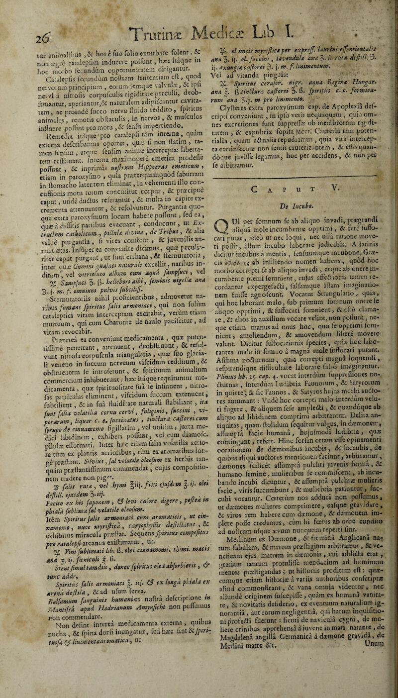 Trutina: § mt snimalibiis ,& hosc (uo folio exturbare folent, Sc non segre catalepfim inducere poliunt, ha:c itaque in hoc morbo fecundum opportunitatem dirigantur. Catalepfis fecundum no liram Icntcntiara eft, qu°d nervorum principium , eorumdemque valvuix, Sc ipfi nervi a ninofis corpufcubs rigiditate perculli, deoo- llruantur, aoeriantur,& naturalem adipifcantur cavita¬ tem, ac proinde fucco nervo fluido reddito, pititus animales, remotis cbftaculis , in nervos , & muiculos influere poflinr pro motu , Sc fenfu impertiendo* ^ Remedia itaque pro catalepfl tam interna, quam externa defcrlbamas oportet, qu.e fi non flarim , ta¬ men fenfim , atque fenfim animas intercepta liberta¬ tem reftiruanr. Interna maxim opere emetica prodeile poflunt , Sc inprirais mftrttm Hrppecras cifoeticum > etiam in paroxyfmo , quia praetcr.quamquod. (aburram jn ftomacho latentem eliminat, in vehementi illo con- cuBionis motu totum concutitur corpus , Sc praecipue capur, unde dudus referamur , & multa in capite ex¬ crementa attenuantur, & refolvuntur. Purgantia quo¬ que extra paroxyfraum locum habere poflunt, fed ea, c\ux a difliris partibus evacuant , conducunt, ut Ex- t rallum catholicam , pilluU divina , de Tribas , Sc «mia valde purgantia , fi vires conflent , & juvenilis an¬ nuat «eras.Inlhper ea convenire dicimus, quae peculi: - ricer caput purgant, ut lunt errhina , Sc fternutatoiia , inter que Gumini guajaci naturale excellit, naribus in- dicum t vel vitriolum album cum aqua fampfuct, vel % SampfHCi 3« (i* hellebori albi> /eminis nigella ana 3. j. m.f. 'omnium pulvis fubtiU/J. Sternutatoriis nihil pioficientibus, admovetur na¬ ribus fumans fpiritns falis armeniaci, qui non foliim cataleptici vitam interceptam excitabit, verum etiam mortuum , qui cum Charonte de naulo pacilcitur, ad vitam revocabit. Praeterea ea conveniunt medicamenta , quae poten- tiflime penetrant, attenuant, deobftiuunc, & relol- vunt nitrofa corpufcula triangularia , quae fuo glacia¬ li veneno in fuccum nerveum vifeidum redditum , Sc obftruentem fe introferunt, & fpirituum animalium commercium inhibuerunt: haec itaque requiruntur me¬ dicamenta , quae Ipirituohtace lua te infirment , nitro- fas particulas eliminent, vifeidum fuccum extenuent, fubtilient , & in fua fluidirate naturali ftabiliant , ita fttnt [alia volatilia cornu cervi, fuliginis, fuccmi , vi¬ perarum , liquor c. e» Inclinatus , mftitra cafloreicum fyruco de cmnamtnio figiliatim , vel unium , juxta me¬ dici libidinem, exhiberi poliunt, vel cum diamolc. pilulae effbrtnati. Inter ha c etiam falia volatilia acrio¬ ra tum ex plantis acrioribus, tum ex aromatibuslor.- o-e proflant. Silvius ,fal volatile oleofum ex herbis tan- quam prsftantiffimum commendat, cujus compolitio- nem tradere non pigr*- • % falis ruta , vel -hymi guj. ftxt ejufdim 5.V. olet defnll ejusdem 3- **/• Facito ex his faponem , S3 levi calore digere , pojtea m phiala fublima fal volatile oleojum. Item Spiritus falis armoniaci cum aromaticis, ut cin¬ namomo , nuce myriJHca, caryophyllis defitlLtus , Sc exhibitus miracula praeftat. Sequens fpintus compofms pro catalepfi arcanus exiflimatur, uc. np Vim fublimati hb.S. o\et cinnamomi. thitm. macis ana 3. ij. foeniculi 6. . Stent Jimul tamdiu , donec fpiritus olea abforbient, & tunc adde, „ , . . Spiritus falis armeniaci f «/. O ex longa petala ex arena defitla , & ad ufum ferva. . Balfamum [anguinis humani ex noftra defcnptione m Mantfsa apud Hadrianum Amjnficht non peflumus non commendare. Non defint interea medicamenta externa , quibus nucha, & fpina dorfi inungatur, fedhzc fiat Scjpiriz tmfa (j hnimentaaremauca, uc If. d nucis myri frica per exprtjf. Uurini effettHcntatii ana 3. ij. 0/. fitccint, lavendula arra 3.7* ruta dt/lill, 3« ij. axungia caftorct 3. j. nt. f. linimentum. Vel ad vitanda pinguia: 7f. Spiritus cerafr. nigr. aqua Regina Hurgar* ana 5. [ftinSlura caflorei 3- fi- fpintus c. c. formica¬ rum ana 5*j. m pr0 linimento. Clyfteres extra paroxylmum cap. de Apoplexia def* cripci conveniunt , in ipfo vero nequaquam , quia om¬ nes excretior.es funt tuppreflae ob membrorum rigidi¬ tatem , Sc expultrix fopita jacet. Cauteria tam poten- tialia , quam aqualia repudiamus , quia vita intercep¬ ta extrinfecmu non fentit cauterizantem , Sc eftb quan¬ doque juvifle legamus, hoc per accidens, Sc non per fe aibitramur. C A P u T V. Ve Incubo. QUi per fomnum fe ab aliquo Invadi, praegrandi aliqua mole incumbente opprimi, Sc fere fufld- cari putae, adeo ut nec loqui > nec u!ia ratione move¬ ri poflic, illum incubo laborare judicabis. A iatinis dicitur incubus a mentis , fenfuumque incubone. Gite- cis etpiqATijt ab infiliendo nomen habens, quod hoc morbo correpti fe ab aliquo invadi, atque ab onere in¬ cumbente premi lomnient, cujus affeilionis tamen re¬ cordantur cxpergefadli, taifamque illam imaginatio¬ nem fuilte agnofeunt. Vocatur Strangulatio, quia, qui hoc laborant malo, fub primum iomnum onere fe aiiouo opprimi, Sc fuffocari fomnient, & eflo clama¬ re , Sc alios in auxilium vocare velint, non poliunt, ne¬ que etiam manus ad onus hoc, quo fe opprimi (om- nienr, amoliendum, Sc amovendum libere movete valent. Dicitur fulfoc^tionis fpecies , quia hoc labo¬ rantes malo in fora .o a magna mole luffocari putant* Aithma noaurnura, quia correpti magna loquendi, refpirandique diflicultate laborare falso imrginantur. Plinius hb. 25. cap. 4. vocat interdum fuppnflioues nc- Cturnas , interdum Ludibria Faunorum, Sc Satyrorum in quiete, Sc fic Faunos, Sc Satyros hujus merbi autflo- res autumant: Vndehoc correpti malo interdum velu- tl fugere , Sc aliquem fefe ampledti , Sc quandoque ab aliquo ad libidinem comprimi arbitrantur. Ddira an¬ tiquitas , quam ftolidum fequitur vulgus, in d^monetr, affumpta facie humana, hujufmodi ludibria, quas contingunt, refert. Hinc forfan ortam efle opinamenti occationem de dremonibus incubis, Sc fuccubis, de quibus aliqui audfores mentionen faciunt, arbitramur, dsmones fcilicet aflumpia pulchri juvenis forma, Sc humano femine , mulieribus fe ccmmifcent, ab incu¬ bando incubi dicuntur, Sc affumpta pulchrae mulieris Dcie, viris fuccumbunr, & muliebria patiuntur, fuc- cubi vocantur. Cceterum nos adduci non pofiumus, uc darmones mulieres comprimere, eafque gravidare, Sc viros rem habere cum daemone , Sc daemonem im¬ plere pofle credamus, cum hi fcetus ab orbe condito ad noflrum ufque aevum nunquam reperti fine. ^ ■ Merlinum ex Doemone, Sc famina Anglicarta na¬ tum fabulam, & merum prsftigium arbitramur, Sc ve¬ neficam ejus matrem in daemonis, cui addidta erat, aradam tantum protulifle mendacium ad hominum mentes profligandas ; ut hifloriis proditum eft : quo¬ cumque etiam hiftorio a variis atuhoribus confcripto aliud commonftrant, Sc vana omnia videmur , nec aliunde originem fufeepifle , quam ex humana vanita¬ te, Sc novitatis defiderio, ex eventuum naturalium ig¬ norantia , aut eorum negligentia, qui harum inquifitio- niprofecH fuerunt : ficuti de navicula cygni, de mu¬ liere crinibus apprehensa a juvene in mari natante , de Magdalena angilla Germanica a daemone gravida, de Merlini matre d:c. Unum