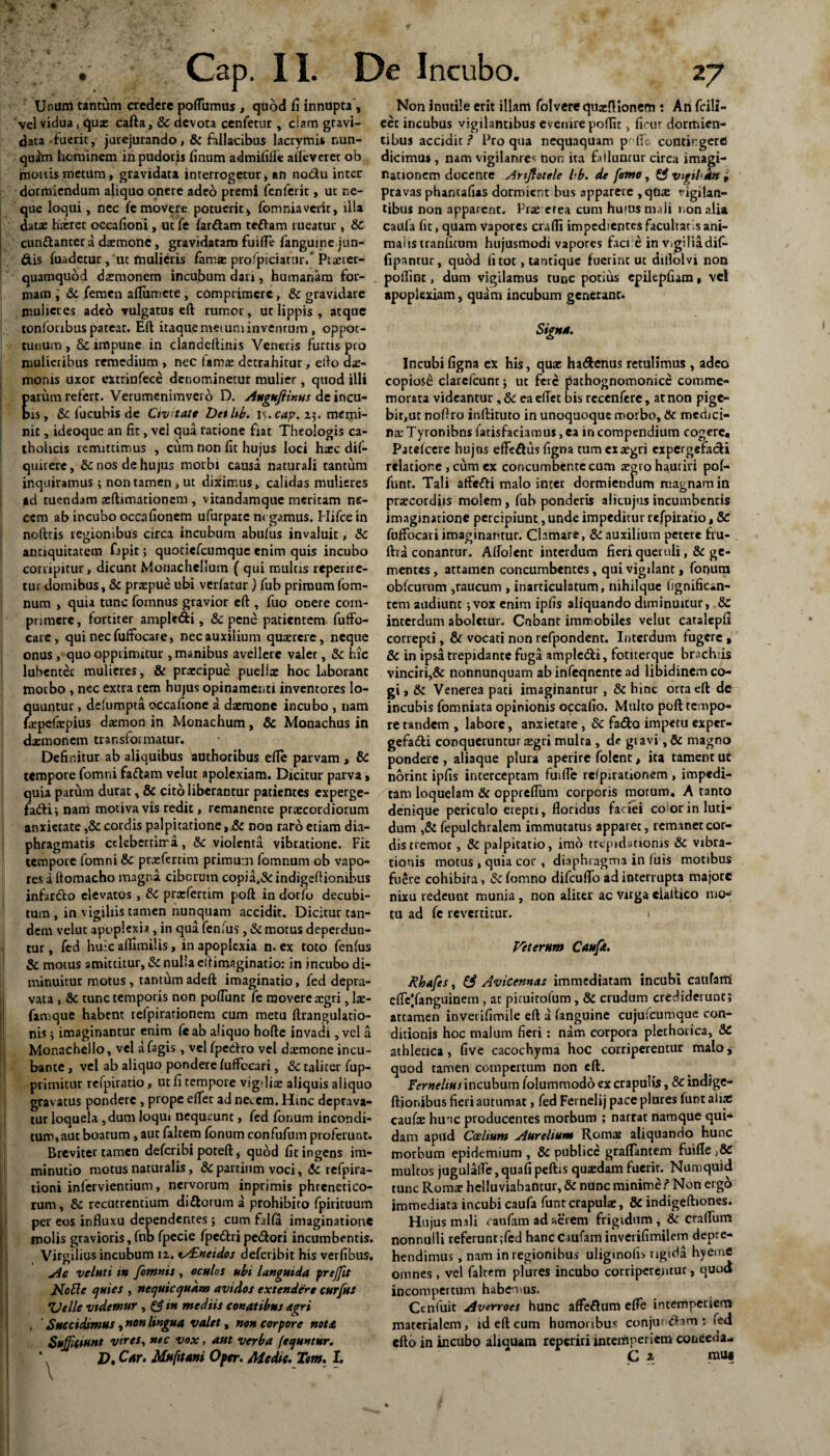 Unum tantum credere poflitmus, quod fi innupta, vel vidua, qux cafta, Sc devota cenfetur , clam gravi¬ data -fuerit, jurejurando, & fallacibus lacrymis nun¬ quam hominem in pudoris finum admififle aileverer ob imoitis metum, gravidata interrogetur, an no&u inter dormiendum aliquo onere adeo premi fenferit, ut ne¬ que loqui, nec fe movere potuerit, fomniaverir, illa datae haeret oecafioni , ut fe far&am tettam tueatur, 8c cun&anter a daemone, gravidatam fuifle fanguine jun- &is fuadetur, ut mulieris famre profpiciatur/ Piaeter- quamquod daemonem incubum dari, humanam for¬ mam , & femen afliimete , comprimere, Sc gravidare mulieres adeo vulgatus eft rumor, ur lippis , atque tonfonbus patear. Eft itaquemeiuminvenrum , oppor¬ tunum, & impune in clandeftinis Veneris furtis pro mulieribus remedium , nec tama: detrahitur, edo dae¬ monis uxor extrinfece denominetur mulier, quod illi arum refert. Verumcnimverb D. Augufiinus de incu- is, Sc fucubis de Civitate DetUb. i\.cap. 23. memi¬ nit , ideoque an fir, vel qua ratione fiat Theologis ca¬ tholicis remittimus , cum non fit hujus loci tuee dif- quirere, Sc nos de hujus morbi causa naturali tantum inquiramus; non tamen, ut diximus, calidas mulieres ad tuendam aeftimationem , vitandamque meritam ne¬ cem ab incubo occafionem ufurpate negamus. Hifce in noftris regionibus circa incubum abulus invaluit, Sc antiquitatem fapit; quotiefeumque enim quis incubo corripitur, dicunt Monachelium ( qui mulas reperire- tur domibus, Sc praspue ubi verfatur ) fub primumfom- num , quia tunc fomnus gravior eft , fuo onere com¬ primere , fortiter amplc&i, &c pene patientem fuffo- care, qui nec fuftocare, nec auxilium quaerere, neque onus , quo opprimitur , manibus avellere valet, Sc hic lubenter mulieres, & praecipue puellae hoc laborant motbo , nec extra rem hujus opinamer.ti inventores lo¬ quuntur , defumpta occafione a daemone incubo , nam fajpefaepius daemon in Monachum, Sc Mouachus in daemonem transformatur. Definitur ab aliquibus authoribus efle parvam , Sc tempore fomni fa&am velut apolexiam. Dicitur parva, quia parum durat, & cito liberantur patientes experge- fadbii nam motiva vis redit, remanente praecordiorum anxietate ,& cordis palpitatione,Sc non raro etiam dia¬ phragmatis cckbertirra., & violenta vibratione. Fit tempore fomni Sc praefmim primum (omnum ob vapo¬ res a ftomacho magna. ciborum copia*&indigeftionibus infarso elevatos , Sc praefertim poft in dorfo decubi¬ tum , in vigiliis tamen nunquam accidit. Dicitur tan¬ dem velut apoplexia, in qua lenius, Sc motus deperdun¬ tur , fed huic afiimiiis, in apoplexia n. ex toto fenlus Sc motus amittitur, Sc nulla eftirmginatio: in incubo di¬ minuitur motus, tantum adeft imaginatio, fed depra¬ vata , Sc tunc temporis non poflimt fe movere aegri, lae- famque habent relpirarionem cum metu ftrangulatio- nis 5 imaginantur enim fcab aliquo bofte invadi, vel a Monachello, vel a fagis, vel fpedrro vel daemone incu¬ bante , vel ab aliquo pondere ftiffccari, Sc taliter fup- primitur refpiratio, ut fi tempore vigdiae aliquis aliquo gravatus pondere , prope efiet ad necem. Hinc deprava¬ tur loquela ,dum loqui nequeunt, fed fonum incondi¬ tum,aut boatum, aut faltem fonum confufum proferunt. Breviter tamen deferibi poteft i quod fit ingens im¬ minutio motus naturalis, & partium voci, Sc refpira- tioni infervientium, nervorum inprimis phrenetico¬ rum , Sc recutremium di&orum a prohibito fpirituum per eos influxu dependentes ; cum falfa imaginatione molis gravioris, fnb fpecie fpcdtri pedori incumbentis. Virgilius incubum 12. iSEneidos deferibit his verfibus. Ac velati tn fomnis , oculos ubi languida freffit NoElc quies , nequicqukm avidos extendere curfus Zlelle videmur , & tn mediis conatibus agri , Succidimus, non lingua valet, non corpore nota Suffiitiuut vires, nec vox, aut verba (ee/untur. * D. Car. Mufitani Oper. Medie. Tem. 1. Non inutile erit illam folvere quaiflionem : Ari fcili- eet incubus vigilantibus evenire poffit, ficur dormien¬ tibus accidit ? Pro qua nequaquam p ' fle contingere dicimus , nam vigilanres non ita failuntur circa imagi¬ nationem docente Anjlotele bb. de fomo, & vigilkn , pravas phamafias dormient bus apparere ,quae vigilan¬ tibus non apparent. Prae e rea cum hujus mali nonalia caula fit, quam Vapores crafli impedientes facultaris ani¬ malis tranficum hujusmodi vapores faci e in vtgiliadif- fipantur, quod fi tot, tantique fuerint ut diflolvi non poflint, dum vigilamus tunc potius epilepfiam, vd apoplexiam, quam incubum generant. Signa. Incubifigna ex his, quae hadenus retulimus , adeo copiosi clarefcunt j uc fere pachognomonice comme¬ morata videantur ,& ea eflet bis recenfere, at non pige¬ bit,uc noflro inftituto in unoquoque morbo, Sc medici¬ na: Tyronibns fatisfaciamus, ea in compendium cogere, Patefccre hujns effedus figna tum exaegri expergefadi relatione , cum ex concumbente cum argro hauriri pof- funr. Tali aftedi malo inter dormiendum magnam in praecordiis molem , fub ponderis alicujus incumbentis imaginatione percipiunt, unde impeditur refpiratio, Sc fuffocari imaginantur. Clamare, Sc auxilium petere fru- ftra conantur. Aftolenc interdum fieri queruli, Sc ge¬ mentes , attamen concumbentes, qui vigilant, fonum obfcurum ,raucum , inarticulatum, nihilque Ijgnifican- tem audiunt 5 vox enim ipfis aliquando diminuitur, Sc interdum aboletur. Cnbanc immobiles velut caralepfi correpti, St vocati non refpondent. Interdum fugere , Sc in ipsa trepidante fuga ample&i, fotiterque brachiis vinciri,& nonnunquam ab infeqnente ad libidinem co¬ gi , Sc Venerea pati imaginantur, Sc hinc orta eft de incubis fomniata opinionis occalio. Multo poft tempo¬ re tandem , labore, anxietate, Sc fado impetu exper- gefadti conqueruntur segri multa , d? giavi , & magno pondere , aliaque plura aperire folent, ita tament uc norint ipfis interceptam fufile rcfpirationem, impedi- / tam loquelam & opprefliim corporis motum. A tanto denique periculo erepti, floridus faciei eoior in luri¬ dum ,& fepulchralem immutatus apparet, remanet cor¬ dis tremor , Sc palpitatio, imo trepidationis Sc vibra¬ tionis motus , quia cor , diaphragma in filis motibus fuere cohibita, Sc fomno difcuffo ad interrupta majore nixu redeunt munia , non aliter ac virga ciaftico mo¬ tu ad fe revertitur. Veterum Cauft. Rhafes, & Avicennas immediatam incubi caltfarri efle|fanguinem, at piruitofum, Sc crudum crediderunt; attamen inverifimile eft a fanguine cujufcumque con¬ ditionis hoc malum fieri: nam corpora plethorica, Sc athletica, five cacochyma hoc corriperentur malo quod tamen compertum non eft. fernelius incubum folummodo ex crapulis, Sc indige- ftionibus fieri autumat, fed Fernelij pace plures funt afiac caufae hunc producentes morbum ; narrat namque qui¬ dam apud Caelium Aurelium Romas aliquando hunc morbum epidemium , Sc publice graflantem fuifle }SC multos jugula(fe,quafipeftis quasdamfuerir. Numquid tunc Romar helluviabantur, Sc nunc minime i* Non ergo immediata incubi caufa funt crapulae, Sc indigeftiones. Hujus mali raufam ad aerem frigidum, Sc craflum nonnulli referunt ;fed hancciufaminverifimilem depre¬ hendimus , nam in regionibus uliginofis rigida hyeme omnes , vel falrem plures incubo corriperentur, quod incompertum habemus. Ccnfuit Averroes hunc affeflUm effe intemperiem materialem, id eft cum humoribus conjungam : fed efto in incubo aliquam reperiri intemperiem conceda- C z muc