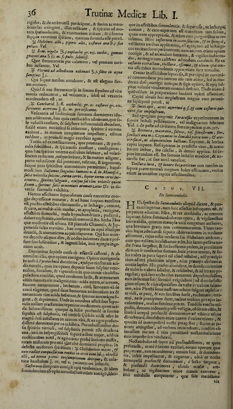 rigidas» 2c de acrimonii participant, & ftatira ac mem¬ orandas attingunt, illas vellicant , & fpiritus ad mo- tum fpafroodicum, Sc excretorium irritant, & a fomno *°pit°* excutiunt fpiritus, quorum formula effc potcfl. 2[ Heliebori albi, pipirts albi, caftorei an ab. i-fiat ptilvts. Vel 2/ Sem, nigella fb.j euphorbtj gr.vij, turbit, cummi guajaci ana 5 fi. m. fi. pulv. fiubttlij]. Qux fteinurarorja per calamum , vel pennam nari¬ bus inflantur. Vel ¥ Phrnli ad albsdinem edeinati 3. j.folve in aqua /amp/uci zj. 1 liquor naribus attrahatur , Sc eft elegans fter- nutatorjum. Quod fi nec fternurator/js in fomno fepulros ad vitx munia reducantur, ad vefleantia, ideft ad vexantia tranfetindum eft , ut Tf, Canthari d. 3 J$. euphorbtj. gr. x. caflorei er. xv. fermenti acerrimi fi. m. pro ve [icant e. Vefleantia ad Endimionis fomnum dormientes ido¬ nea arbltiamut, hxc quia cantharides admittunt,qux fa- le volatili cauftico, Sefulphure inflammabili abundant, facile etiam extrinlece fe infinuanc, fpiritus a veterno excitant, in motum irrequietum impellunt, efferos reddunt, ac proinde magis excubias agunt. Tutius ad ea medicamenta, qux penetrant, Sc parci- culis /ubtihbus, & fpirituofls confiant, confudimus; quia haec fpiritus veterno coercitos fufeitant, ad^volari- iitatem reducunt ,eofque irritant, Sc in motum adigunt poros volatilitate fua penetrant, referant, & ingenuum, iuique juris (piritibus commeatum permittunt, hujuf- modi iunt Balfamusfanguinis humani n. d. in Mantifsd , faha volatilia fy.eeini, cornu cervi, liquor cornu cervi fuc* cmatus, fpiritusfuliginis, ejufque faltam volatile quam fixum , fpiritus fdis armoniaci aromati^atus &c. in di¬ vertis formulis exhibita. Horum affeduum foporoforum caufa narcoticx ener- gix deprefiione mutatur , Sc ad hunc fcopum excellens eft pro his affcdbbus eliminandis , ut lethargo , comate, u caro, ac multis aliis morbis, ut apoplexia, vertigine, affedjbus ftomachi, malo hypochondriaco, podagra , dolore nephricico,confortanda memoria &c. herba 7hea qux modernis efi ufltata. Eft plantula Chinenfis, & Tap- ponenfis> offis myrtinis , hxc coquatur in aqua iftiufque decocti, & aromaticum acquiritfaporem. Qui hoc utun- tut decocto aliquot dies, &nodes infomnes ducere pof- funt hnelaftitudine , & ingenii labe, imd egretrie inge¬ nium acuit.  ^ ° Deprimitur foporis caufa ab eflintii cafiorei, & ab omnibus iliis, qux opium corrigunt. Opium corrigentia in nofttalyrotecbma docuimus, ejufque tindhiraS aci- dis extrahi, quia ita opium deponit fuum fulphurvene- rtofum, fetidum, & vaporatum in quo omnis vis ohrtu- pet.atva condiit, quod cerebrum latdit, & attenuatum citius luam exent malignitatem: acida autem,ut acetum, fuccum aurantiorum , betberum , citri, limonumelde causa eligimus, quod ficut humorum acrimoniam ita Sc narcoticam vim acida hebetanr,& fpiritus narcoticos fi¬ gunt , & deprimunt. Unde in omnibus affeSibus topo- rofis nullum prieftanrius repetitur medicamen,quam aci¬ da. Salutat,(fimus quoque ia hifce profanda in fomno ftpultjs eft fulphuns, vel vitrioli fpiriifa acidi ufus in magna doli mftillatus m acetum vlni,&ea a gro profan- dilfimc dormienti per os exhibita. Pro tobuftiotibus do- fis fpiritus vmioli vel fulphutis poterit effe drachma una uno.ninfpergifc,bili fopoteadhuc major, additis cochlearibus acet., St agitatione probe invicem miliis, totam mifturam pro una vteahd dormienti propina. In drfeftu «adorum fpmtuum : If Cbelidmmm Jajus , ef cmrtdjce -7«/«,,, ruim ,namiw ula, ad tertia fartu confmptiomm decoque , & cola- mr* hauftttlum j. tv. vel v. patientis ori infande. CtJ? resumptum corrigit opij virulentiam, gr idem fomnolentum ab opto imtodudlam etiam cotridt.ideo- que in affedftibus fomnolentis. & foporods, ut lethargo,' comate, & caro expertum eil remedium tam (plura, q^am cum appropriatis, Sc etiam cura purgantibus ut re* tuumus. Hinc caftorsum in acetofiUtum \ ?J m fpcnetk, ' e nteis naubus applicatum, eft egregium ad lethargi¬ cos exueam.os experimentum; nam acerum etiam opium corrigit , ad arcendum fomnum , & vigilias inducen- as, co magis cum caft6reo admodum conducit. Fit tx caforco extraclam, tindura, efentsa, & oleum qux om¬ nia afft cabus lom nolentis appropriata fu ut remedia. ^roctiS ir^ affecftibus fcporofis,<3cprxcipuc*in caromi- le commendatur pro interno ufu cum aceto , fed in mo¬ derata dofi} corrigit namque & figit opium, & opij fui- phur volatile virulentum omninb deftruit. Unde etiam d quiouldam ini praeparatione laudani opiati aflutnimr. Capiti abrafo hoc emplaftrum magno cum juvami¬ ne (uperponi poteft, ut Succi apii aceti acerrimi q.f. & cum caforei pul¬ vere fiat emplaftrum. r Sed egregium proponit Paracelfus experimentum in opoie ct ali peftilentium, vel malignarum febrium Vol i. de pcfte ad civitatem Sterzingenfem p.m. 397. ctonica, major an s, yfalvia, rof fjlvejlnum , flor. famvuei ana m.j. Coquantur m dimidia pane vim, & ace¬ ti rojacei, ut aliquantulum bulliant. Exprime, & herbas capiti impone. Refrigeratas in prxdifto vino , 6c aceto iterum imbue, feu calcfac , 3c denub applica. Id fx- pmsiterandum eft. Ita fomnus lethifer muefcet,& na¬ turalis net, ac fine noxa vanefeet. Twdura luna , & lunare bez,earticum non tantum in iopore prxternaturali magnam habet efficaciam,verCi.n etiam in omnibus capitis affsdionibus. Caput. VII. T>e Somnambulis. So?nnambulis aliquid dicere , & pau- A ca attingemus, nam hxc affeftio infrequens eft, 8c perpaucos adoritur. Mira ,& vix credibilia , ac omnem luperant fidem fomnambulorum opera, & vigilantibus inimitabilia, quorum exempla varii congerunt authores, qux brevitatis gratia non commemoramus. Unamtan- tuiii hujus admirandi foporis obfervadonem in medium afferemus, cujus teftis oculatus fui: Habebam amicum, cum quo eaiaem incolebamus xdes,hic incempeftiva no¬ de hiatoTurgebat, & forasefferens pedem,in proximam iituamieconfereoatdomum,huicprxtermuros, 8c Co¬ los trabes in parte fupera nil aliud reftahat, nifi prxeipi- tium ad imi planitiem nfque , nam prarceps abduxerat omnia lapfus. H c gradus afeendens, in domus cacumine de trabe in trabem faliebar, 5c relaliebat, id iterato pe¬ ragebat; quadam node cum exeuntem deprehendiffem, eum infecutus fui (fortuito evigilabam) ad domus faftr- gium ufque; Sc cum afjpexiflem de trabe ia trabem falien- tem, nam Phoebi foror noftrum orbem fulgore replebat; ut vidi, ut perij, Sc vox faucibus hxfit, exclamare perti¬ mui , ne fe prxeipitem darer, tacitus orabam pro ejus in¬ columitate , multas fundens preces. Tandem exado tri¬ pudio, domum redeuntis prefli vefligia, obferato oftio,&: fcutica arrepta profande dormientem ad vibices ufque diverberavi; fimulabam enim canem e culina ejicere , Sc quoties id incempeftiva node peragebat, ftatim ac ja¬ nuam attingebat, ad verbera recurrebam , tandem ob incudum merum a tam perniciosa nodambulatione eum impoftei um vindicavi. Nodambulus eft fopor ita profundiflimus , ut quos prehendit, mane e fomno excitati, eorum operum qux perpetrant, non recordentur; erenim fani, & dormien¬ tes, infeii impelluntur, & coguntur, adeo ut node intempefta profundi dormientes , e ledo furguac , & profunde dormientes , claufls oculis , am¬ bulant , ac vigilandum more munia exercent t imo mirabilia sxequuntur , ffilc meridiano vix