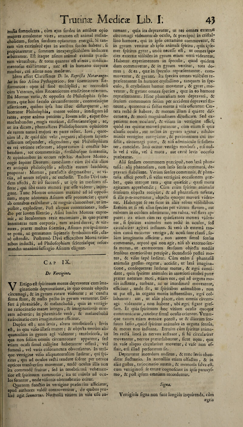 Trutina: Medica: Lib. I'. 45 malia fomnolcnta , cum «jus fordes in auribus opio majores aemulentur vires, attamen eft animal melan¬ cholicum , forfan fordium opiatarum energia, Si tan¬ tam vim extrinfece ejus in auribus fordes habent , (i propinarentur , fomnum inexpcrgifcibilem inducere arbitramur. Eft itaque afinus animal eximiis prodi¬ tum virtutibus, & totus quantus eft: afinus, medica- mentofus exiftimatur , nec eft in humano corpore morbus, cui afinus non medetur. Idem affert Clarillimus D. io. Bapttfta Notarange- Ihs in fuo Afino Pythagorico, feu (ciendarum Re¬ formatore : opus id fane multiplici, ac recondita cum Veterum, cum Recentiorum eruditione refertum. Ibi Momus varia,•& oppofica de Philofophia fyfte- mata, quo hoc foculo circumferuntiir , contrariafque aflertiones, quibus ipfa huc illuc diftorquetur, ac laceratur Philofophia« mente volens, inndigumid ratus, atque animo percitus , lovem adit, cique fio- machabundus, magis exoticas, diflentientefque , ac, ut ira dicam, phantafiicas Philofophorum opiniones de rerum natura majori ex patte referc. Iovi, quor¬ sum id , & quid libi velit, roganti; aliquem (apien- tiflimum refpondet, eligendum, qui Phiiofophiam ex rei veritate reformet, idque catum a eundis ha¬ bendum , tot commentitiis , futilibufque (ententiis, & opinionibus in orcum rejedis. Audore Momo, cogit Iupiter Deorum concilium .• cum ibi alii alios ex antiquis philofophis , adjedis eorum laudibus, proponat: Momus, patefadis dogmatibus , ac vi¬ tiis, ad unum refpuit, ac excludit. Ttedio Divi tan¬ dem affedi, & ira fuccenfi , ut ipfe in medium af¬ ferat , qui fibi tanto muneri par efie videtur , injun¬ gunt. Tunc Momus omnium maxime ad id oppofi- rum, atque idoneum Afinum efie pronunciac j quare ab omnibus exfibilatur , & magnis clamoribus, ut im- poftor, exploditur. Pofi aliquas contentiones, indi- do per lovem filentio , Afini laudes Momus expro¬ mit , ac luculentum texit cncomium , in quo praerer innumeras tum corporis , tum animi dores, 6c vir- rutes , pnerer multas fcientias, Afinum pro ipsa men¬ te poni, ac germanum lapientis fymbolumefie , cla¬ re oftendit. Poftremo Divi efficacibus Momi ratio¬ nibus indudi, ad Phiiofophiam fcientiafquc; refor¬ mandas unanimifuffragio Afinum eligunt. Cap IX. ^ De Vertiginet VErtigo eft fpirituum motus depravatus cum ima¬ ginationis depravatione, in quo omnia objeda circumagi, Sc in gyrum rotare videntur ; at eunda firma fiant, & nullo pado in gyrum vertuntur. Dif¬ fert a phrenitide, & melancholia, quia in vertigi¬ ne ratiocinatio manet integra , & imaginationis erro¬ rem advertit; in phrenitide vero , & melancholia ratiocinatio cum imaginatione afficitur. Duplex eft •, una levis, altera tenebricofa ; levis eft, in qua vifio illaefa manet; & objeda tantum ali¬ quantulum in gyrum agi videntur j tenebricofa, in qua non folum omnia circumrotare apparent» fed etiam oculi fimul caligine hebetamur offusa, vel fumosa , vel varia coloramenta obvorfanrur. In litra- que vertigine vifio aliquantutulum 1'atditur, qui fpi- ritus , qui ad oculos reda tendere folent per nervos opticos tranfverfim moventur, unde oculus illis non ita commode fruitur , fcd in tenebricosa^ vehemen- tior eft fpirituum commotio , ita ut minus ad ocu¬ los ferantur, unde vifionis obtenebratio oritur. Quamam fundio in vertigine prrefer.tim afficiatur, apud authores valde controverritur , de quibus pro¬ lixe agit Sennertus. Noifnulli vitium in vifu dfe au¬ tumant, quia ita depravatur, ut res omnes extern^ circumagi videantur ab oculo, & praecipue in criftal- lino humore, qui in ipfo certamine commovetur, &c in gyrum yertitur ab ipfo animali fpiritu , quia ipfe- met fpiritus gyrat, unde necefie eft , ut omnes Ipe* cies externa: vifibiles in gyrum etiam verti videantur. Habetur experimentum in (pcculo , quod quidem dum commovetur, dc in gyrum vertitur, tota do¬ mus ; & ea , qua: in fpeculo repradentantut, com¬ moventur , & gyrant. Ita fpecies omnes vifibiles re- prsdentantur In humore cryftallino , tanquam in fpe¬ culo , fi cryftalinus humor moveatur, &c gyret, mo¬ ventur , & gyrant omnes fpecies , qux in eo humore repraAentantur. Hinc phanrafiam non depravari, &: fetftum communem folum per accidens depravari fta- tuunt, quatenus ei faifus motus i vifu offeratur: Ccr- , tera rede fe habere, & motum illum a quiete dif- cernere, & motu magnitudinem dijudicare. Sed ex¬ perimur non oculum*, & vifum in vertigine affici, quod res quierje moveri putantur , ciim etiam fi quis claufis oculis , aut tedus in gyrum agatur, nihilo¬ minus vertigine corripiatur, &c pavimentum cui in¬ fidit» circumagi puter, & nili adminiculo fe fuften- ter, concidat. Imo oritur vertigo morbofa , etfi nul¬ la vel a vifu, vel a motu , aut certe levis 'occafio praebeatur. Alii fenfum communem prtecipue, non laesa phm- tafia: alij phanrafiam , non Itefo fenfu communi, de¬ pravari ftabiliuat. Verum fenfus communis, Sc phan- talia affici poteft, fi vifus vertigini occafionem prae¬ bet , quia uterque rem , quae quiefeit, quafi motu agitatam apprehendit; Cum enim fpiritus animalis fenfuum objeda recipiat, tk ad phantafiarn referat» fi ille p-n-moveatur, objeda quoque moveri viden¬ tur. Habetque fe res ficut in aliis rebus vifibilibus, Etelnim ut fi rei alba: fpecies per virrum flavum, aut rubeum in oculum admittatur, res rubra, vel flava ap¬ paret : ita etiam ciim res quicfccntes moveri viden¬ tur, (i fpiritus animales non rede in oculos, fed circulariter agitati influant. Si vero ab externa tan¬ tum causa excitetur vertigo , & oculi fune claufi , fo¬ lum imaginatio afficitur , non autem fimul fenfus communis, utpote qui non agit, nifi ab externofen- fu motus, ut externorum fenfuum objeda mediis (enfibus exterioribus percipit, fecundario poftea mo¬ tus, & vifus fa:pe laeditur. Cum enim a phantafid animalis greflus regatur, accidit, ut Ixsa imagina¬ tione , confequenter Jtedatur motus, & aegri conci¬ dant , quia fpiritus animales in anteriori cerebri parte praeter naturam moti, etiam eos, qui ad organa mo¬ tus influunt, turbant, ac ut inordinate moveantur, efficiunt, unde fle, ut fpiritibus animalibus, non ut par eft, in organa motus influentibus, tegri col¬ labantur: aut, ut aliis placet, cum omnia circum¬ agi videantur , non habent, ubi aegri figant gref- fum. Et quia fpirituum hoc vitium oculis quoque communicatur, tenebra: fimul oculis oriuntur. Vtrum- que tamen etiam evenire poteft, ut & aliorum fen¬ fuum ltefio,quod fpiritus animales in organa fensus, motus non influant. Etenim cum fpiritus anima¬ les reda linea in nervos influant , fi hi circulariter moveantur, nervos prxterlabuntur, ficut aqua, qua: in vafe aliquo circulariter movetur, e vafe non ef¬ fluit, erfi illud perforatum fit. Depravatur ineerdum auditus , & tunc levis obau¬ ditur fluduario. In nonulliis etiam olfadus, & in aiiisguftus, ratiocinatio autem, 5c memoria falvaeft, cum vertiginofi fe errare cognofcant in ipfo paroxyf- mo, & poft ipfum otnnium recordentur. Signa. Vertiginis figna non fune longius inquirenda, cum a:gris