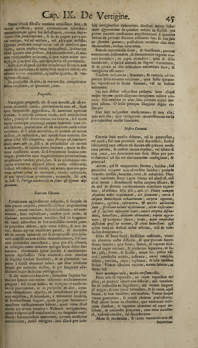 Cap. IX. De Vertigine Nervi vifotii fibrifiae omnium tenuiffimcE funt, & motui aptiflimae, quem communicant fpirkibus: quotieraunque igitur hae infle&untur, motum depra¬ vatum illis ^communicant, Sc fic ex pugno parva ori¬ tur vertigo, vel ad oculum, vel adj caput infli&o. Quoties cerebrum comprimitur vel ab anodyna qua¬ litate , quam explicavimus in apoplexia , fpiritus per illud fpatiari non poiTunt, fed intropeliuntur ,& mo¬ tum vertiginofum inducunt, a quo etiam oritur ver¬ tigo, Sc praecipue illa, quae apoplexia ed praznuncia. Cum acre aliquod cerebri membranas ftimulat, nou tamen fic intenfum, ut epiiepfiam excitare valeat, ce¬ rebrum totum concutitur, agitantur fpiritus, Sc ver¬ tiginem efficiunt. O ii* In profoedtu ab alto , in rnretore tkc. comprimitur etiam cerebrum , ut fpeculanti patet. Progne fis. Vertiginis prognolis ed: fi raro invadit, & ab ex¬ ternis excitatur caufis, pertimifeenda non ed, licut qure frequentius aggreditur, Sc internam agnofeit caufam , Sc qui tali tentatur modo , raso confenefcere folet, praecipue fi non tantum res externae, fed etiam caput totumque circumagi corpus Videntur cum vi- l sus laefione , periculofior ed ob majorem caufe vehe¬ mentiam, Sc fi adeo invalescit, ut patiens ad terram delluat , in epilepfiam, aut apoplexiam mutatur. Se¬ nibus folet ede frequens, quia Vertigo efifamiliaris fenili atati. aph. 31. fefl. 3. & periculofior ob cerebri debilitarem, tk caloris nativi inopiam , quam in flo¬ renti conditutis artate. Et fi frequentius fenibus con¬ tingar, praefertim cum magna fenfuum perturbatione, ! apoplexiam tandem pradignar. Si in tenebricosa ver¬ tigine coloratum aliquod chaos oculis obfervetur, fcilicet vel rubens, vel viride', vel atrum, quorum qui¬ dem rubens color in amentiam, viridis epilepfiam, Sc ater’ apoplexiam pronitacem , portendit. Et aph. 15. fefl. o. Vertigo tenebricofa vt febre efi figmim dej- peratum. Veterum Curatio. Curationem aggrediuntur vulgares, fi fanguis in toto peccet corpore, praemifTo clyftere aliquantulum acriori, venam tundunt, fcilicet bafilicam , vel com¬ munem , hinc cephalicam , tandem pod aures, Sc Galenus arreriotomiam extollit: Sed hi fanguina- rii caute admodum in hoc maledkdo remedii gene¬ re procedere debent , quia vena: feftio, fi non ju¬ vat, datim aegrum interficere poted , Sc incertum ed in eorum opinione per fe juvare polle quia ipfo- rum confeflionenon adfunt demondradones, led tan¬ tum probabiles conje&urae, quas pro ulla afferunt, in ambiguis autem tutiorem quifque fequi debet fen- tentiam .* eliminanda igirur prorfus e medicamen¬ torum fupelle&ilh Non conducit, cum morbus fit frigidus fenibus familiaris, tk ut plurimum va¬ pores a debili elevantur calore, qui illos refolvere nequit per naturales duefus, tk per fangulnis edu- dionem major inducitur perfrigeratio, Si alii exuberent humores , fecundum fingulas hu¬ morum fpecies conveniens inftituunt medicamentum purgans : fed dicant nobis, in vertigine ex caufis ex¬ ternis proveniente , ut ex profpedtu ab alto , aqua¬ rum verticofarum afpcdtu, ab ambulatione per pon¬ tem angudum , tk tremulum , a vehementi tonitrui, Sc bombardarum fragore, quem purgant humorem ? quodnam medicamentum habent, quod virus illud rotans per alvum exturbat ? Vidimus vertiginofum, quem vulgares pod varia laxativa, tot (anguinis emif- fiones, hazmorroidum apertiones, omnem medicinae carnificinam, invita vertigine , imo illaesa pro infa- 45“ bili vertiginofum deferuerunt. Similem narrat hiito- liam Quercctanus de quodam nobili in Gallia, qui praeter omnem medicorum expedtationem a quodam rudiso ex pavonis ftercore rediturus fuit. Et r.osfal& ex fiercore pavonis, podhabitis omnibus aliis me¬ dicaminibus , multos curavimus. Deinde cucurbitulis ficcis , Sc fcarificatis , partium extremarum fri&ionibus , &fternutatoriis vapores evo¬ care intendunt, ne caput afeendant , quia fi illuc fcanderent, a fpirita animali in fugam verterentur, Sc in gyrum in illo orbiculato certaminis loco, tk vertiginem efficerent. Tandem veficatoda , fetaccum, Sc cauteria ad va¬ porum derivationem celebrant, quia fadto fpiracu- lo, vapores vel in faniei formam, vel in halitus erumpunt. Sua non defunt vulgaribus periapta. nam aliqui vulpis virgam capiti alligatam vertiginem tollere cre-, dunr. Alii corollam ex ulmi foliis paratam capiti im¬ poni jubent. O bella periapta Dioginis digna ca¬ chinno? Haec funt vulgarium medicamina, Sc non alia> quia non alia, quae verciginofo circumferuntur cur fi* pro cujusiibet morbi fanatione. Nofira Curatio• Curatio huic morbo debetur, vel in paroxyfmo* vel extra , fed non praemifsa cura diaete&ica, fruftra laboramus^ nam certum ed diaetam efle primam medi¬ cinae partem, & multos curare morbos , vel faltem fi non curat , eos deterierare non finit. Hinc pro par¬ te diaetetica ad fex res non-naturalcs confugimus, Sc primo ad Aerem , qui fit temperatus, ferenus , lucidus , fed paroxifmi tempore non admodum lucidus ; proinde vitandus craflus , humidus, teter, & nebulofus. Hinc varii ventorum flatus (nam ventus nil aliud ed, nifi aeris motus ) diverfimode nodra corpora afficere, SC de una in alteram conftirutionem transferre experi¬ mur , id tedante Hip. feci. 5. aph. 17. Flante namque Aquilone nubes exploduntur , aer ferenatur , noxia e corpore humiditates exhauriuntur', corpora coguntur, firmiora , agiliora , coloratiora, & melius audientia fiunt , Jpirttuum nebula difeutiuntur , alvus exjiccatur. At fi Aufirini infnrgant venti, contra corpora diffiun- dunt^ hume flant, auditum obtundunt, capita aggra¬ vant , (f vertigines facint, oculis, atque corporibus difficilem prafiant motum, S3 alvos hume flant, fqil igitur boni ab Audria nobis afferunt, nifi in vale¬ tudine detrimentum. Cibus fit boni fucci, facilifque co&ionis, viten¬ tur alimenta coflu difficilia , tk quee pravum fuppe- ditant fuccum, qute flatus , fumos, Sc vapores mul¬ tos ad caput mittunt, Sc praefercim legumina, ut fa¬ ba;, pifa, lentes, Sc fimilia , etiam lac, pifces vif- cofi , conchylia omnia, caftaneae , nuces rancidae, allium, potrum, caepae, raphanus, &!alia ejufdem farinae. Vitetur ciborum vaiietas, eorum fatietas, zs fames fed\ Inter utrumque vola , medio tutiffimus ibis. Potus non fit vaporofus, ne caput vaporibus re-? pleat, ac proinde vinum non bibatur , nifi ventricu¬ lus fit imbecillis ex frigiditate, aut virium languor id exigat, Sc tunc parce bibendum , tk fit tenue, aqua lotum , Sc non vinofum, necmuftum. Vitetur itaque vinum generofum , Sc omnis ebrietas proferibatur.- Pod cibum fumat ea alimenta, quae ventriculi orifi¬ cium claudunt, Sc vaporum afcenfum ad C3put in¬ hibent , ut coriandra praeparata, cum nuce mofcha- ta , cydonia condita , vel diacydonium. Metus fit moderatus, & Yacuo ventriculo non eft incomma*