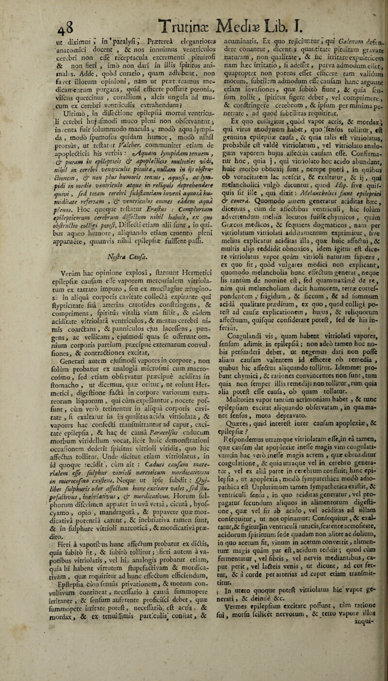 ut diximus 3 in ' paralyfi , Praeteret crlegantiores anatomici docent , & nos innuimus ventriculos cerebri non efte receptacula excrementi pituitofi & non fieri , imo non dari in illis fpiritus ani¬ males. Adde, quod curatio , quam adhibent, non fa/et illorum opinioni, nim ut praetereamus me¬ dicamentum purgans, quid efficere poliunt paeonia, viicus quercinus , corallium > alcis ungula ad mu¬ cum ex cerebri ventriculis extrahendum? Ultimo, in difle&ione epilepfia mortui ventricu¬ li cerebri huj irrnodi muco pleni non obfcrvantnr ; inventa fuit folum-modo macula.’, modo aqualympi- da , modo fpumofus quidam humor, modo nihil prorsus, ut teftatar Valcher. communiter etiam de apopledticis his verbis : ^quam lympidam tenuem , & puram in epilepticis & apopleciicis multotics vidi, nihil in cerebri ventriculis pituita, nullam in rjsobjrru- Uioncm, & non plus humoris tenuis , aquof, ac lym- pidi in medio ventriculo atque in reliquis deprehendere quivi , fed totam cerebri fub(lantiam inveni aquosa hu- midhate refertam , & ventriculos omnes eadem aqua plenos. Hoc quoque teftatur Eraflus : Complurium epilepticorum cerebrum dlffethim nihil habuit, ex quo obfiruUio colligi pctefi. Dllfecli etiam alii flinr , in qui¬ bus aqueo humore, aliquando etiam cruento pleni apparuere, quamvis nihil epilepfia; fuiftent paffi. Ncjlra Caufa. Verum hac opinione explosa, ftatuunt Hermetici epilepfia; caufam ede vaporem mercilrialem vitriola- tum ex tartaro impuro , feti ex mucilagine tefugino- $2 in aliqua corporis cavitate colie&a expirante qui ftypticitate fua arterias carotides conftringens, & comprimens, fpiritus vitalis viam fiilit, Sc eadem aciditate vitriolata ventriculos, & meatus cerebri ni¬ mis coardtans , Sc panniculos ejus laceftens, pun¬ gens , ac vellicans , ejuimodi quas fe offerunt om¬ nium corporis partium praecipud externarum convul - liones, & contra&iones excitat. Generari autem ejufmodi vapores in corpore , non folinn probatur ex analogia microlmi cum macro- cofino, fed etiam obfervatur praecipue aciditas in ftomacho , ut dicemus, qus oritur , nt volunt Her¬ metici, digeftione fada in corpore variorum tarta- reorum liquorum, qui cum expelluntur, nocere pof- funt, cum vero retinentur in aliqua corporis cavi¬ tate , fi exaltatur in i;s qualitas acida vitriolata, 8c vapores hac confedi tranfmittanmrad caput, exci¬ tate epilepfia, & haq de causa Paracelfas caducum morbum viridellum vocat, licet huic demonftrationi occafionem dederit fpiritus vitrioli viridis, quo hic affedus tollitur. Unde dicitur etiam vitriolatus, in id quoque recidit, cum ait : Caduci caufam mate¬ rialem ejfe fiilphur vitrioli narcoticum mordicativum in microcofno exijlens. Neque ut ipfe fiubdit : Qui¬ libet fulphuris odor ajfctlurn hunc excitare valet ,fed flu- pefathvus , inebriativus , & mordicativus. Horum ful- phurum diferimen apparet in uva versa, cicuta , hyof- cy amo, opio, mandragora, & papavere qua; mor¬ dicativa potentia carent, & inebriativa tamen fiunt, Sc in fulphure vitrioli narcotica ,& mordicativa prae¬ dito. Fieri k vaporibus hunc affedum probatur ex didis, quia fubito fit, Sc fubito tollitur;. fieri autem £ va¬ poribus vitriolatis , vel his analogis probatur etiam, quia hi habent virtutem ftupefadivam & mordica¬ tivam , quae requiritur ad hunc effedum efficiendum, Epilepfia cumfensus privationem, & motum con- vulfivum contineat, necelTario ii causa fummopere irritante , Sc fenfum auferente proficifci debet, qua; fummopere irritate poteft, neceflarib; eft acris , Sc mordax, & ex tenui [fimis patticulis* confiat, Sc acuminatis. Ex quo rejiciuntur * qui Galenum defen¬ dere conantur, dicentes quantitate pituitam gravare naturam, non qualitate-, Sc fic irritare expultricem nam haec irritatio , fi adelfet, parva admodum ellet, quapropter non potens elEet efficere tam validum motum, fiubtilem admodum elle caufam hanc arguunt etiam invafiones, quee fubito fiunt, Sc quia len- fum tollit , fpiritus figere debet, vel comprimere , ; Sc conftringere cerebrum , Sc ipfum per minima pe¬ netrare , ad quod lubtilitas requiritur. Ex quo colligitur, quod vapor acris, Sc mordax, , qui virus anodynum habet, quo 'fenfus tollitur, eft genuina epilepfia; caufa , & quia talis eft vitriolatus, probabile eft valde vitriolatum , vel vitriolato analo¬ gum vaporem hujus aftedus caufam elle. Confirma¬ tur hoc, quia j, qui vitriolato hoc acido abundant, huic morbo obnoxij funt, nempe pueri , in quibus ob voracitatem lac accfcir, & exaltatur, Sc ij, qui melancholici vulgo dicuntur, quod Hip. five quif- quis fit ille , qui dixit: Melancholici fiunt epileptici & contra. Quompdo autem generatur aciditas haec, dicemus, curn de afretbibus ventriculi, hic lolum advertendum melius locutos fuific chymicos , quam Giaccos medicos, Sc fequaces dogmaticos , nam per vitriolatum vitriolati additamentum exprimitur, five melius explicatur aciditas illa, qua; huic multis alijs reddidit obnoxios, idem igitur eft dice¬ re vitriolatus vapor quam vitiioli naturam lapiens , cx quo fit, quod vulgares medici non explicant, quomodo melancholia hunc effe&um generat, neque lis tantum de nomine eft, fed quammaxime de re, nam qui melancholiam dicit humorem, terrae corref- pondentem ,l frigidum , Sc ficcum , & ad fiumroum acida qualitate praeditum, ex quo , quod colligi po¬ teft ad caufa; explicationem , hujus, Sc reliquorum afte&uum, quifque confiderare poteft, fed de his in¬ ferius. i Coagulandi vis, quam habent vitriolati vapores, fenfum adimit in epilepfia ,* non adeo tamen hoc no¬ bis perfuaderi debet, ut negemus dari non polle aliam caufam valentem id efficere ob remedia , quibus hic aftedus aliquando tollitur. Idemmer pro¬ bant chymici, Sc rationes convincentes non funt, tura quia non femper illis rsmcdijs non tollitur ,rum quia alia poteft cfte caufa, ob quam tollatur. Mulroties v2por tantum acrimoniam habet , & tunc epilepfiam excitat aliquando obfervatam , in qua ma¬ net fenfus, motu depravato. Quaeres, quid intereft inter caufam apoplexia, Sc epilepfia; ? Reipondemus utramque vitriolatam efte,in ea tamen, quae caufam dat apoplexiae inefte magis vim coaguiati- vamftn hac vero incile magis acrem , quae obtunditur coagulatione, & quia utraque vel in cerebro genera¬ tur , vel ex aha parte in cerebrum cocfluit;hinc epi- lerfia , ut apoplexia, modo fyropatethica modo adio- pathica eft Utplurimnm tamen lympatbeticaexiftit, Sc ventriculi fenfu , in quo aciditas generatur, vel pro¬ pagatur fecundum aliquos in alimentorum digefti¬ one , quae vel fir ab acido , vel aciditas ad iillam confequitur , ut nos opinamur: Confequitur,& exal¬ tatur,^ figiturjjin ventriculi tunicis,fcatenteacetcfitate, acidorum fpirituum fede ejuadam non aliter ac dolium, in quo acetum fit, vinum in acetum convertit, alimen¬ tum. magis quam par eft,acidum reddit; quod cum fermentatur , vel fibris , vel nervis mediantibus, ca¬ put perit, vel lafteis venis , ut dicunt, ad cor fer¬ tur, Sc a corde per arterias ad caput etiam tranlmit- titur. ; In utero quoque poteft vitriolatus hic vapor ge¬ nerari , Sc deinde Scc. Vermes epilepfiam excitare poffunt, tam ratione fui, morfu fcilicet nervorum, Sc retro vapore illos inqui-