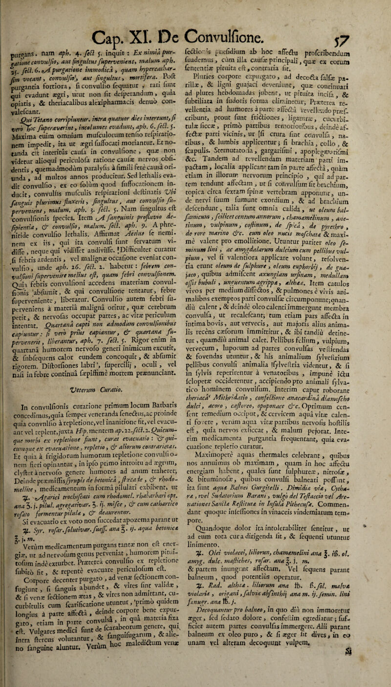 purgans. nam aph. 4. feti 5. inquio : Ex nimia pur- eatione convulfio, aut fmgultus fuperveniens, malam aph. feti. 6. purgatione immodica , quam hypercathar- (im vocant, convulfio), aut fingultus, mortiftra.. Poft purgantia fortiora, fi convulfio fequatur , rari funt qui evadunt *egri, utut non iit deiperandum, quia opiatis, & theriacalibus alexipharmacis denuo con- valefeant. Qui Tetano corripiuntur, intra quatuor dies intereunt, fi veroTo°c fuperaverint, incolumes evadunt, aph. 6. feti.5. Maxima euim omnium mufculorum tenlio relpiratio- nem impedit, ita ut a?gri fulfocati moriantur. Et no¬ tanda cit interitus caufa in convulfione , qiue non videtur alioqui periculbfa ratione caufa: nervos ^obli¬ dentis , quemadmodum paralyfis a fimili fere causa ori¬ unda , ad multos annos producitur. Sed lethalis eva¬ dit convulfio , ex eo folum quod fuffocationcm in¬ ducit, convallis mufculis relpirationi de ili natis Vbi fan (ruis plurimus fluxerit, fmgultus, aut convulfio fu- pervemens, malum, aph. 3. feti. 5. Nam fmgultus eft convullionis Ipecies. Item fyl fanguinis profluvio de- fipi entia, & convulfio, malum, feti. aph. 9. A phre¬ nitide convulfio lethalis. Affirmat Aetius fe nemi. nem ex ijs , qui ita convulli funt fervatum vi- dilTe , neque qui vidillet audivilfe. JDifficulter curatur fi febris ardentis , vel maligna! occafione eveniat con- 'vulfio, unde aph. 16. feti. 1. habetur : febrem con- vulfionifupervenire melius efl, quam febri convulfonem. Quia febris convulfioni accedens materiam convul- fionis abfumit, & qui convulfione tentarur, febre fu perveniente, liberatur. Convullio autem febri fu- pe rveniens a materia maligna oritur, quae cerebrum petit, & nervofas occupat partes, ac vitae periculum intentat. Ouartand capti non admodum convulfwmbus capiuntur 1 fi vero prius capiantur, & quartana j u- pervenerit, liberantur, aph. 7* feti. 5. Rigor enim ili quartana humorem nervofo generi inimicum excutit, & fnbfequens calor eundem concoquit, & abfumit rigorem. Diftorfiones labri', fupercili/ , oculi,. vel nafi in febre continua faepiffime mortem pramunciant. Veterum Curatio. In convullionis curatione primum locum Barbatis concedimus,quia lemper veneranda lenedus,ac proinde quia convullio tl repletione,vel inanitione fit, vel evacu¬ ant vel replent,juxta biip. mentem ap.11.fcti. 2. Quicum¬ que morbi ex repletione funt, curat evacuatio . c/ qui— cumque ex evacuatione, repletio, aliorum contrarietas. Et quia a frigidorum humorum repletione convulli o- nem fieri opinantur , in ipfo primo introitu ad aegrum, clyftcr a nervolo genere humores- ad anum traheretj Deinde praemi{Esfiyrupls de betonica ,floecade , & rloodo- mellite, medicamentum in forma pilulari exhibent, ut T£. ^Avarici trochfcati cum rhodomel. rhabarbari cpt. ana 5. j. ptlul. agregativar. 5. ij. mifce, er cum cathartico refato formentur pilula , & deaurentur. Si evacuatio ex voto non luccedac apozema parant ut “If.. Syr. rofar.folutivar. fueff. ana £. ij. aqua betonica j. rn. Verum medicamentum purgans tantas non eit ener¬ is, ut ad nervolum genus perveniat, humorem pitui- >fum inde exturbet. Pneterea convulfio ex repletione ibico fit, repente evacuare periculofum eft. Corpore decenter purgato , ad venx feStionei» con- igiunt > fi fanguis abundet, & vires fint valids , : fi venx feflionem xtas, & vires non admittant, cu- arbitulis cum fcarificatione utuntur, 'pnmo quidem ingius 4 Parte affefti , deinde corpore bene exput¬ aro, etiam in parte convulsi, >n qua matenafixa ‘ * , V . r # Icarabeorum genere, qui Vulgares media funt fi‘ ^fugarum , &alie- itra ftercus volutantur, &1 | makdiaum vella. o fangume aluntur. Verum fedtio is era:fidium ab hoc afTedlu proferibendum fuademus, cum illa caufae principali, qu^ cx eorum £ententi<e pituita eft, contraria fit. Pluries corpore expurgato, ad decoda falfte pa- rillae, & ligni guajaci deveniunt, qua: continuari ad plures hebdomadas jubent, uc pituita incila, & fubtiliata in fudoris forma eliminetur; Praeterea re¬ vellentia ad humores Sparte 3tfed-a revellendopraef. cribunt, prout funt fridiones, ligamras, cucurbi¬ tula Ciccx , primo partibus remotior&us, deinde af- feda parti vicinis, ur [fi crura fint convnlfa, na¬ tibus , & lumbis applicentur 3 ft brachia, collo , & fcapulis. Sternutatoria, gargarifmi , apopleem?rifmi &c. Tandem ad revellendam materiam parti im< padam, localia applicant tam in parte afteda, quarti etiam in iilorurp. nervorum principio , qui ad par¬ tem tendunt affedam , ut fi cofivulfum Et brachium, topica circa fextam ipinas vertebram apponunt, un¬ de' nervi fuum fumunt exordium , & ad brachium defeendunt, talia funt omnia calida , ut oleum bal- famicum , fcilicet centum annorum , charn&meliniim , ane¬ tinum , vulpinum, coflinurn, de /pica, de pyrethro , de rore marino crc. cum oleo nucis mofchata & maxi¬ me valent pro emollitione. Utuntur pariter oleo fe¬ minum lini , ac amygdalarum dulcium cum pellibus vul¬ pium , vel fi valentiora applicare volunt, refolven- tia erunt oleurn de fulphure , oleum euphorbij, de gua- jaco, quibus admifeent axungiam urjinam, medullam offis bubuli , unguentum agrippa, althaa. Item catulos vivos per medium dilfedos , & pulmones e vivis ani- malibns exemptos parti convulfas circumponuntjonan- diii calent, & deinde oleo calenti immergunt membra convulfa, ut recalefcant; tum etiam pars afifeda in intima bovis, aut vervecis, aut majoris alius anima¬ lis recens caffiorum immittitur, & ibi randiu detine¬ tur , quamdiu animal calet. Pellibus felium, vulpium, vervecum, luporum ad partes convulias veftiendas & fovendas utuntur, & his animalium fylveftrium pellibus convulli animalia ffylveftria videntur, & fi in fylvis reperirentur a venatoribus , impune idftu Iclopeta: occiderentur, accipiendo pro animali fylva- tico hominem convulfum. Interim caput roborant thenacd‘ Mithridatio , confetilone anacardmd diamefeho dulci, acoro , cafloreo, opoponace &c. Oprimum ccn- fent remedium occiput, & cervicem aqua vitx calen¬ ti fovere , verum aqua vitx partibus nervofis hoftilis eft , quia nervos ex liceat, & malum pejorat. Inte¬ rim medicamenta purgantia frequentant, quia eva¬ cuatione repletio curatur. Maximopcre aquas thermales celebrant , quibus nos annuimus ob maximam, quam in hoc alfedu energiam habent, quales funt fulphurea:, nitrofe , & bituminofie, quibus convulli balneari polTint, ita funt aqua Balnei Gurgitelli . Dimidia via, Cytha- ra , tvel Sudatorium Barani, vulgo dei Teflaccio vel Are¬ nationes Santia Reflituta in Infula Pithecufa. Commen¬ dant quoque inlellioncs in vinaceis vindemiarum tem¬ pore. Quandoque dolor ita intolerabiliter fentitur , uc ad eum tota cura dirigenda fit, & lequenti utuntur linimento. If.. Olei violacei, liliorun, chamamelini ana f. f'15. ol. amyg. dulc. maftiches, rofar. ana g. j. m. & partem inungunt affedam. Vel lequens parant balneum, quod potentius operatur. %. Rad. althxa. liliorum ana Ife. $.fol. malva violaria , origani, falvia abfinthi\ ana m. ij.fermn. lini fxnugr. ana Ife. j. Decoquantur pro balneo, in quo diu non immoretuf a*ger, fed ledato dolore , confeftim egrediatur ; fuf- ficiet autem partes convulfas immergere. Alii parant balneum ex oleo puro, & fi xger fit dives, in co unam vel alteram decoquunt vulpem.