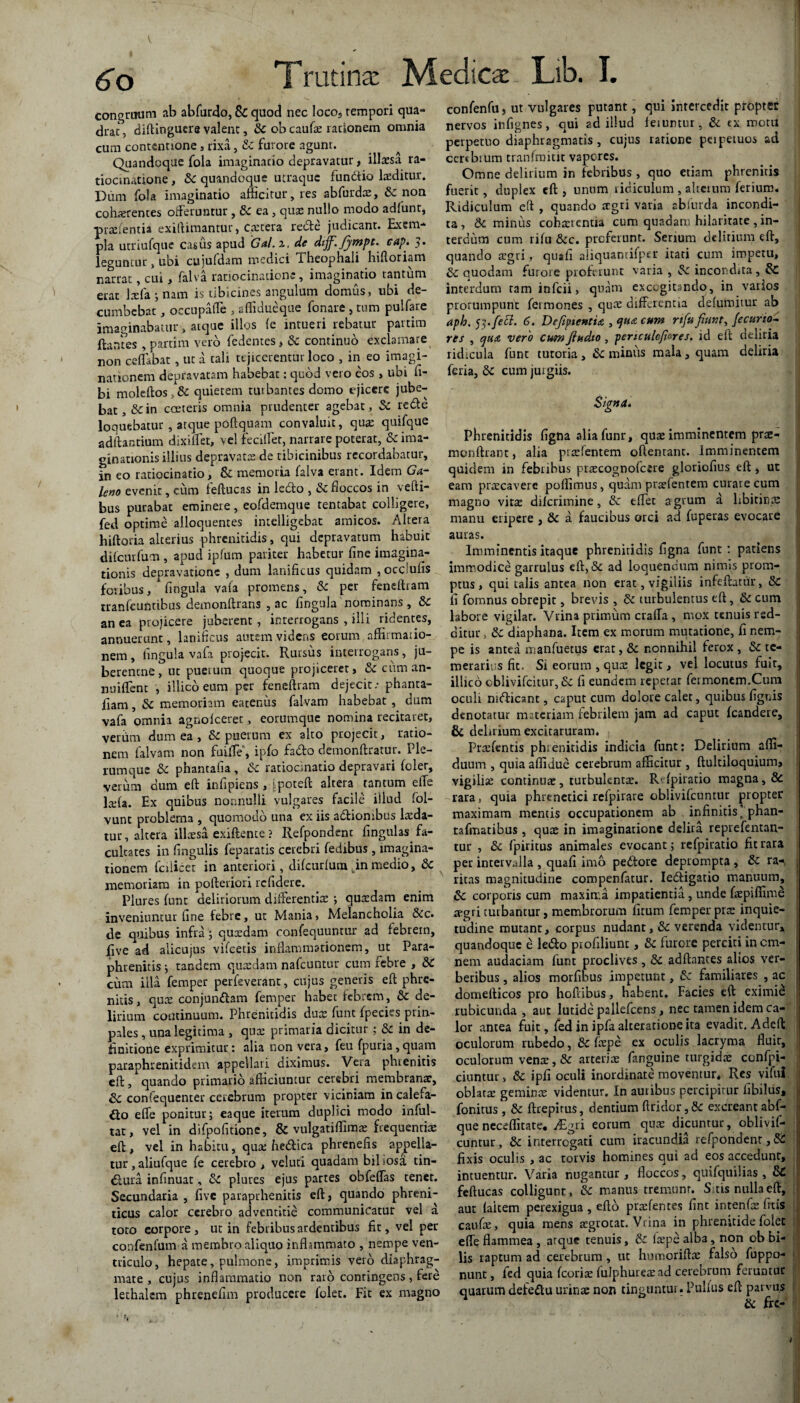 congruum ab abfurdo, Sc quod nec loco5 rempori qua¬ drat, diftingutre valent, Sc ob cau(x rationem omnia cum contentione, rixa, & furore agunt. Quandoque fola imaginatio depravatur, illaesa ra¬ tiocinatione , 5c quandoque utraque fundio laeditur. Dum fola imaginatio afficitur, res abfurdoe, & non cohaerentes offeruntur, & ea, quae nullo modo adfunt, praelentia exiftimantur, C.aetera rede judicant. Exem¬ pla utriufque casus apud Gal.i. de dtff.Jjtnpt. cap’• ?. leguntur, ubi cujufdam medici Theophali hiftoriam narrat, cui, falva ratiocinatione, imaginatio tantum erat laffa ; nam is tibicines angulum domus, ubi de¬ cumbebat , oecupaffe , aflidueque fonare , tum pulfare imaginabatur, atque illos (e intueri rebatur partim flanfes , partim vero fedentes, Sc continuo exclamare non ceflabat, ut a tali rejicerentur loco , in eo imagi¬ nationem depravatam habebat: quod vero eos , ubi fi- bi moleftos, Sc quietem turbantes domo ejicere jube¬ bat , &in cceteris omnia prudenter agebat, Sc rede loquebatur , atque poftquam convaluit, quas quifque aditantium dixiffet, vel feciflet, narrare poterat, Sc ima¬ ginationis illius depravatas de tibicinibus recordabatur, in eo ratiocinatio, & memoria falva erant. Idem Ga¬ leno evenit, cum feftucas in ledo , Sc floccos in vefti- bus purabat eminere, eofdemque tentabat colligere, fed optime alloquentes intelligebat amicos. Altera hiftoria alterius phrenitidis, qui depravatum habuit difeurfum , apud ipfum pariter habetur fine imagina¬ tionis depravatione , dum lanificus quidam , occlufis foribus, fingula vala promens, Sc per feneftram trarffeuntihus demonftrans , ac lingula nominans, Sc an ea projicere juberent , interrogans , illi ridentes, annuerunt, lanificus autem videns eorum affirmatio¬ nem , fingula vafa projecit. Rursus interrogans, ju- berentne, ut puetutn quoque projiceret, Sc cum an* nuiffent , illico eum per feneftram dejecit.- phanta- fiam, Sc memoriam eatenus falvam habebat , dum vafa omnia agnoiceret, eorumque nomina recitaret, verrim dum ea , & puerum ex alto projecit, ratio¬ nem falvam non fuiffe, ipfo fado demonftratur. Ple¬ rumque Sc phantafia , Sc ratiocinatio depravari fcler, verum dum eft infipiens , ipoteft altera tantum effe Iasia. Ex quibus nonnulli vulgares facile illud fol- vunt problema , quomodo una ex iis adionibus luda¬ tur , altera illaesa, exiftente ? Refpondent lingulas fa¬ cultates in fingulis feparatis cerebri fedibus , imagina¬ tionem fciiicet in anteriori, difcurluiuLinmedio, Sc memoriam in pofteriori refidere. Plures funt deliriorum differentias ; quaffiam enim inveniuntur fine febre, ut Mania, Melancholia &c. de quibus infra; quxdam confequuntur ad febrem, five ad alicujus vifcetis inflammationem, ut Para- phtenitis; tandem quasdam nafcuntur cum febre , SC cum illa femper perfeverant, cujus generis eft phre¬ nitis, quas conjunctam femper habet febrem, Sc de¬ lirium continuum. Phrenitidis duas funt (peciesprin- pales, una legitima , quas primaria dicitur ; Sc in de¬ finitione exprimitur: alia non vera, feu fpuria,quam paraphrenitidem appellari diximus. Vera phrenitis eft, quando primario afficiuntur cerebri membranae, Sc confequenter cerebrum propter viciniam in calefa¬ cto effe ponitur; eaque iterum duplici modo inful- tat, vel in difpofitione, & vulgatiffimas frequentias eft, vel in habitu, quae hedica phrenefis appella¬ tur, aliufque fe cerebro , veluti quadam biliosa tin- Ctura infinuat, Sc plures ejus partes obfeffas tenet. Secundaria , five paraprhenitis eft, quando phreni¬ ticus calor cerebro adventitie communicatur vel a toto eorpore , ut in febribus ardentibus fit, vel per confenfum a membro aliquo inflammato , nempe ven¬ triculo, hepate, pulmone, imprimis vero diaphrag¬ mate , cujus inflammatio non raro contingens, fere lethakm phreneflm producere felet. Fit ex magno confenfu» ut vulgares putant, qui intercedit propter nervos iiifignes, qui ad illud leiuntur, Sc ex motii perpetuo diaphragmatis , cujus ratione peipetuos ad certbium tranfmitit vapores. Omne delirium in febribus , quo etiam phrenitis fuerit, duplex eft , unum ridiculum , alterum ferium* Ridiculum eft , quando aegri varia abfurda incondi¬ ta , Sc minus cohasrcntia cum quadam hilaritate , in¬ terdum cum rilu &c. proferunt. Serium delirium eft, quando aegri, quafl aliquantifper itari cum impetu, Sc quodam furore proferunt varia , Sc incondita , & interdum tam infeii, quam excogitando, in varios prorumpunt Termones , quas differentia delumitur ab aph. tf.fett. 6. Defiptcntia , qtia cum rtfufiunt, fecurio- res , vero cum fiudto, penculcfines^ id eft deliria ridicula funt tutoria, Sc minus mala, quam deliria feria, Sc cum jurgiis. Signa. Phrenitidis figna aliafunr, quas imminentem prae- monftrant, alia prasfentem oftenrant. Imminentem quidem in febribus prrecognofcere gloriofius eft, ut eam praecavere poffimus, quam prasfentem curare cum magno vita: dikrimine, Sc eflet agrum a libitirire manu eripere , Sc a faucibus orci ad fuperas evocare auras. Imminentis itaque phrenitidis figna funt: patiens immodice garrulus eft, & ad loquendum nimis prom¬ ptus , qui talis antea non erat, vigiliis infeftatur, Sc fi fomnus obrepit, brevis , Sc turbulentus eft, Sc cum labore vigilar. Vrina primum craffa, mox tenuis red¬ ditur , Sc diaphana. Item ex morum mutatione, fi nem¬ pe is antea manfuetus erat, Sc nonnihil ferox , Sc te¬ merarios fit. Si eorum , qua: legit, vel locutus fuit, illico eblivifeitur, Sc fi eundem repetat Termonem.Cum oculi nsdicant, caput cum dolore calet, quibus lignis denotatur materiam febrilem jam ad caput (candere, & deliriumexcitaruram. , ' ,'j Praffentis phienitidis indicia funt: Delirium affi- dutim , quia affidue cerebrum afficitur , ftultiloquium, vigilia: continua:, turbulenta:. R< (piratio magna, Sc rara, quia phrenetici refpirare oblivifeuntur propter maximam mentis occupationem ab infinitis’ phan- tafmatibus , qua: in imaginatione delira reprefentan- tur , Sc fpiritus animales evocant; refpitatio fit rara per intervalla , quafi imo pedore deprompta , Sc ra-, ritas magnitudine compenfarur. Iedigatio manuum, Sc corporis cum maxima impatientia , unde faepiffime aegri turbantur, membrorum (itum femper pras inquie¬ tudine mutant, corpus nudant, & verenda videntur* quandoque e ledo piofiliunt, Sc lurore perciti in om¬ nem audaciam funt proclives , Sc adftantes alios ver¬ beribus , alios morfihus impetunt, Sc familiares , ac domefticos pro hoftibus, habent. Facies eft eximie rubicunda , aut lutide pallefcens, nec tamen idem ca¬ lor antea fuit, fed in ipfa alteratione ita evadit. Adeft oculorum rubedo, Sc fiepe ex oculis lacryma fluir, oculorum vena:, Sc arteriae fanguine turgidae confpi- ciuntur, Sc ipfi oculi inordinate moventur* Res vifui oblatae geminae videntur. In auribus percipitur fibilus, fonitus, Sc ftrepirus, dentium ftridor ,Sc excreant abf- que neceffitate. JEgii eorum quae dicuntur, oblivif¬ euntur, Sc interrogati cum iracundia refpondent, SC fixis oculis , ac torvis homines qui ad eos accedunt, intuentur. Varia nugantur, floccos, quifquilias, SC feftucas colligunt, Sc manus tremunt. Sitis nulla eft, aut (altem perexigua , efto praefentes fint intenfse (itis caufae, quia mens a:grocat. Vcina in phrenitide folet effe flammea , atque tenuis, Sc laepe alba, non ob bi¬ lis raptum ad cerebrum, ut humoriftae falso fuppo- nunt, fed quia (coris fulphuresad cerebrum feruntur quarum defedu urinae non tinguntur. Pullus eft parvus Sc fre-