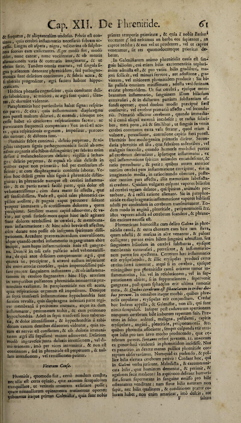 g* frequens , & aliquantulum undofus. Febris eft con¬ tinua , quia cerebri inflammatio neceflario febrem ac- ceflic. Lingua eft afpera , nigra, velcittina ob fulphu- reas fcorias eam exficcantes. .dQer modo flet, modo ridet, nunc cantat, nunc vociferatur, 8c ob mentis alienationem varia 8c contraria imaginatur,, & ut ebrius furit. Tandem omnia enarrata, vel lingula fi- gna prxfentem denotant phreniddem , fed pathogno- monica funt delirium continuum , &t febris acuta, 8c fi ulterius progreditur, xgti faciem habent hippo- craticam. He£tica phenefis cognofcitor , quia comitatur deli¬ rio fubobfcuro, ac mitiori, ac regii funt quieti, Alen¬ tes , & dormire videntur. Paraphrcnitis hx<f particularia habet ligna: refpira- tio parva, & cita , quia inflammatum diaphragma non poteft multum dilatari, & extendi, ideoque ne- celTe habet eo citatiorem relpirationem facere, ac parvitatem frequentia compeniare : Vox in ea cfl acu¬ ta , quia refpirationis organum , impeditur, praecor¬ dia tument, & diftenta lunt. Phrenitis febre continua , delirio perpetuo , & vi¬ giliis tanquam lignis pathognomonicis facile ab om¬ nibus cognatis affectibus diftinguiturj per febrem enim differt a melancholicorum delirio ; vigiliis a lethar¬ go*, delirio perpetuo, &c squali flb aliis deliriis in quibus caput non primario , fed per confenfum af¬ ficitur , at cum diaphragmatis confenfu laborat. Ve¬ rum hoc delirii genus aliis fignis a phrenitide diftin- guitur; in phrenitide namque eft cerebri inflamma¬ tio , & ex partis natura facile patet, quia dolor eft vehementiflimus, cum dura mater fit affeda, qux eft fenfibiliffima. Vnde eft, quod tales phrenetici ca¬ pillos avellere, & pugnis caput percutere foleant propter immanem , & acutiffimum dolorem , quem percipiunt. Similiter manus capiti admovent, 6c va¬ rio , aut quali furiofo motu caput hinc inde agitant.? Sunt dolores acerbiflimi in cerebri, & membrana¬ rum inflammatione: & hinc adeo brevis eft affecftus, ciim durare non poflit ob infignem fpirituum difli- pationem. Accedunt prxterea interdum convulliones, iflque quando cerebri inflammatio in gangraenam abire incipit, nam hujus inflammationis tinis eft gangrae¬ na. Deinde .in tali cafu pulfatio adeft vehementifli- ma, de qua ante delirium conqueruntur xgri, qux quanta lit, percipitur, fi attente collum inlpiciatur ibi enim arteris carotides , quam impetuofiflime pul¬ tant propter fanguinem influentem, &tob inflamma¬ tionem in cerebro ftagnantem: hinc Hip. arteriam in temporibus pullantem phrenitidis imminentis prx- nunciam exiftimat. In paraphrenitide vox eft acuta, quia relpiratiouis organum eft impeditum. Denique in lenti tranfverft inflammatione hypochondria lunt fursum revulla, quia diaphragma inferiori parte tegi¬ tur membrana a peritonaeo mutuata, atque ita dum inflammatur, peritonaeum trahit, 6c cum peritonaeo hypochondria. Adeft in fepti tranfverft loco tuberan¬ tia, & dolor intenftflimus , & hypochondria a rabi¬ dorum canum dentibus dilacerari videntur , quia to¬ tum ex nervis eft conflatum , & ob doloris immani¬ tatem xgri illi fnepiflime manus admovent. Delirium modo ingravefeit juxta dolonis intenftonem , vel di- min.utionem, imo per vices intermittit, & non eft continuum , fed in phrenitide eft perpetuum , & nul¬ lam intenftonem, velremiflionempatitur. Veterum Caufte. Phreniris , quomodo fiat, certo nondum conflat, nec ulla eft certa opinio, qux animum fcrupulofum tranquillare, ut veritatis amantem exfatiare poflit j quate nonnullorum opinamenta trutinemus oportet: tribuamus itaque primas Galcniftis', quia funr nobis priores temporis prioritate , & quia a nobis Barbat* vocemur (Yed nefeimus an barba eos fapientes , ani capros reddat 1 & eos vel ut prudentes , vel ut capros veneramur, lit res quomodocumque prioritas de¬ betur. In Galeniftarum animo phrenitidis caula eft fan- guis biliofus , cui etiam bilis excrementitia utpluri- mum admiftacft,&: pro variis bilis gradibusi, ma¬ jori fcilicct, vel minori fervore , aut aduftione , gra¬ viorem, vel mitiorem phrenitidem pioducit : Sic bi¬ lis pallida omnium mitillimam , adufla vero ferinam excifat phrenitidem. Ut fiat cerebri, ejufque mem¬ branarum inflammatio, fanguinem ihum biliofum extravafari , & in didtarum partium fubftantiam ef¬ fundi oportet, quod duobus modis praecipue fien confuevit, vel cerebro primario affe&o , vel fecunda- rib. Primario allicitur cerebrum , quando immedia¬ te a causa aliqua externa incalefcit; ut radiis folari- bus, meri potu , ita fimdibus, ut fanguis io venis cerebri commotus extra vafa feratur, quod etiam a vulnere , percufiione', contufione capitis fieri poteft. Phrenitis hoc modo genira primaria dicitur. Secun¬ daria phrenitis eft ilia , qux febribus ardentibus , vel malignis fuccedit, quando humoris morbifici portio ad cerebrum detruditur, ipfumque inflammatur , ex qua inflammatione fpititus animales excandclcunt, Sc ratio perturbatur, &c perit; quibus autem anterior tantum cerebri pars inflammatione corripitur, eos in imaginando media, in ratiocinando cbetrare, pofte- rior tantum pars affe&a, iliis memoriam labefa£a- ri credunt. Quidam vulgares culpant vapores biiiofos ad cerebri regiam delatos, qui fpititus , animales per¬ turbant , & a re£fa ratione alienant. Sic in paraphre¬ nitide ex diaphragmatis inflammatione vapores biblioll adufti per confenfum in cerebrum tranfmittuntur. Eo¬ dem modo in angina , pleuritide , peripneumonia &c. iftos vapores adufti ad cerebrum fcandere, &£ phrene- lim excitare neceffe eft. # . Phreneticam humoriftx cum deliro Galeno in phre¬ nitidis causa, & extra choream cum biie tam flava* quam adufta; & mufeas in aere venantur, & paleas colligunt; putant enim bilem fanguini admiftam, feii fanguinem biliofum in cerebri fubftaJitia, ejufque membranis extravafari, putrdeere , & inflammatio¬ nem parere feu apoftema. Coeterum hxc inflammatio erit eryftpelatodes, &c illic eryfipelas produci certo certius fateri tenentur , atqui fi in cerebro, ejufque miningibus pro phrenitidis causa oriretur tumor in¬ flammatorius , hic vel in refolutionem, ve! in fup- purationem abiret, fi in fnppurationem, fnpervenic gangrxna , poft quam fphacelus erit ultima tumoris meta, & Quibus cerebrum eft ftbaoelatum in tribus die¬ bus percuntTin omnibus itaque morbis , quibus phre- nefis copulatur, eryftpelas erit conjun&um. Credat hoc Iudxus appella , & Galeniftx, non illi, qui funt nimis fcrupulofi. Inluper pcft cadaverum apertionem nunquam cerebrum bile inabutum repertum fuit. Prx- terea in febre ardenti, maligna * peftilenti, capitis eryfipelate , angina, plcuriride, peripneumonia 8cc. quibus phrenefis affociatur, femper culpanda erit utra¬ que bilis pro tam Ixvo morbo producendo, qux ce¬ rebrum peteret. Fontanus refert juvenem, zi. ancorum ex gonorrhxa virulenta in phremcidem incidiffe. Noi ex panaritio in dextrx manus pollice phrenitide cor¬ reptum obfervavimus. Numquid ex pudendo, 6c pol¬ lice bilis elevata cerebrum petivit? Credant hoc, qui in Galeni verba jurarunt. Maledifla , & excommuni cata bilis, ejux hominem dementat, & perimit, & agafones fecit medicos? In xquivoco delirant humori¬ ftx, ferum fupernatans in fanguine emiffo pro bile oftentantes venditant; nam flavx bilis naturam non fapit, nec bilis qualitates , & conditiones praeter co¬ lorem habet, non enim amaricat, imo dulcis, aut . ... — F ' laltim