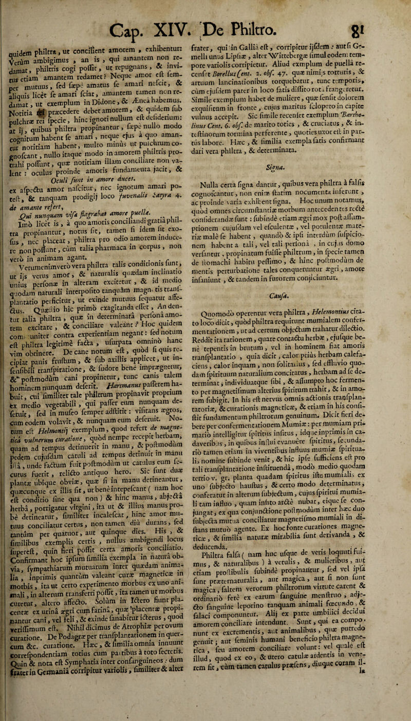nuidem philtra, ut concilient amorem , exhibentur: Verum ambigimus , an is , qui amantem non re¬ damat , philtris cogi poflit, uc repugnans, oc lnvi- nis etiam amantem redamet ? Neque amor cft iem- ner mutuus, fcd faepe amatus fe amari nelcit, oc aliquis licet fe amari fciat, amantem tamen non re¬ damat , ut exemplum in Didone, & Anci habemus. Notitia il* praecedere debet amorem, & q^em fub pulchrae m fpccic, hinc ignoti nullum eftdefidcnum: at ii, quibus philtra propinantur, hepe nullo modo cognitum habent fe amari, neque ejus a quo aman¬ tur noritiam habent, multo minus ut pulchramco- gnofeant, nullo itaque modo in amorem philtris pro¬ trahi polTunt, quae notitiam illam conciliare non va¬ lent : oculus proinde amoris fundamenta jacit, & Oculi funt in amore duces. ex afpedu amor nafeitur, nec ignotum amari po- teft, & tanquam prodigi; loco juvenalis Satyra 4. de amante refert, , Qui nunquam vifi* flagrabat amorejuellf. ^ Lno licet is, a quo amoris conciliandi gratia phil¬ tra propinantur, notus fit, tamen h idem iit exo- fus / nec placeat, philtra pro odio amorem induce¬ re non poliunt, cum talia pharmaca in corpus, non vero in animam agant. Verumcnimvero vera philtra talis conditionis lunt, ut iis verus amor , & naturalis quaedam inclinatio unius perfonx in alteram excitetur , & id medio quodam naturali interpofito tanquam magm tis tranl- piantatio perficitur, ut exinde mutuus fcquatur alie¬ nus. Quae ilio hic primo exagitanda ellet, An den¬ tur talia philtra, qua: in determinata pcrlonaamo¬ rem excitare, & conciliare valeant f Hoc quidem com> uniter contra experientiam negant: fcdnotum eft philtra legitimi fada , ufurpata omnino hanc vim obtinere. De cane notum eft , quod li quis re¬ cipiat panis fruftum, 8c fub axillis applicet, ut m- fenfibili tranfpiratione, & fudorc bene impraegnetur, poftmodum cani propinetur, tunc canis talem hominem nunquam deferit. fJartrnanus pallerem ha¬ buit , cui fimilitcr tale philtrum propinavit proprium ex medio vegetabili, qui pafter eum nunquam de- feruit j fed in mufeo femper adftitit: vifitans aegros, cum eodem volavit, & nunquam eum defenut. No¬ tum eft Helmontij exemplum, quod refert de magne- tica vulnerum curatione, qubd nempe recepit herbam, quam ad tempus detinuerit in manu, & poftmodum pedem cujufdam catuli ad tempus detinuit m manu liia , unde fadtim fuit poftmodum ut catulus eum lc- cutus fuerit, relido antiquo hero. Sic funt dux planta: ubique obvix, qua: fi in manu detineantur, quascunquc ex illis fit, utbeneintepelcant ( nam ioc eft conditio fine qua non ) & hinc manus, abjeda herba , porrigatur virgini, ita ut & illius manus pro¬ be detineatur, fimiliter incalefcat, hinc amor mu¬ tuus conciliatur certus, non tamen diu durans, led tantum per quatuor, aut quinque dies. His , & fimilibus exemplis certis , nullus ambigendi locus lupereft, quin fieri poflit certa amoris conciliatio. Confirmant hoc ipfum fimilia exempla in natura ob¬ via, fympathiarum mutuarum inter quaedam anima¬ lia , inprimis quantum valeant curae magneticx m morbis, ita ut certo experimento morbus ex uno ani¬ mali , in alterum transferri poflit, ira tamen ut morbus curetur, altero affedo. Solum in Idero fiunt p a- centae ex urina aegri cum farina, quae placentae propi¬ nantur cani, vel feli, & exinde fanabitur iderus , quod veriflimum eft. Nihil dicimus de Atrophia: per ovum curatione. De Podagrae per tranfolantationem m quer¬ cum &c. curatione. Haec ,& fimilia omnia innuunt correfpondcntiam totius cum pa> tibus k toto fecrctis. Quin & nota eft Symphatia inter confanguineos : dum frater in Germania corripitur variolis, fimiliter & alter Cap. XIV. De Philtro. 8' r- frater, qui in Gallia cft , corripitur ijfdem .* aut fi Ge¬ melli unus Lipliac , alter Wittebergx limuleoden: tem¬ pore variolis corripietur. Aliud exmplum de puella rc- cenfet Borellusfjent. 2. obf. 47- qua: nimijs torturis , & artuum lancinationibus torquebatur, tunc temporis-» cum ejufdem parer in loco fatis diflito rot^ frangeretur. Simile exemplum habet de muliere, qua: fenfit dolorem exquifitum in fronte , cujus maritus Iclopeto in capite vulnus accepit. Sic fimile rccenlet exemplum Tiartho— Unus Cent. 6. obf. de marito toties , & cruciatus , & in- tcftinorum tormina pericrente, quoties uxor ell in par¬ tus labore. Hxc , 8c hmilia exempla latis confirmant dari vera philtra, & determinata. Si ena. o Nulla certa figna dantur, quibus vera philtra & falfis co^nofeantur, non enim ftatim nocumenta inferunt , ac proinde varia exhibent figna. Hoc unum notamus, quod omnes circumflantia: morbum antecedentes rcde confiderandx funt: fubinde etiam xgrimox poft allum- ptionem cujufdam vel cfculentx , vel potulenta: mate¬ ria: male fe habent, quando & ipfi interdum fufpicio- nem habent a tali, vel tali periona , in cujus domo verfantur , propinatum fuille philtrum, in fpecic tamen de itomachi habitu peflimo, 8c hinc poftmodum de mentis perturbatione tales conqueruntur regii, amore infaniunt , & tandem in furorem conjiciuntur. Caufa. Quomodo operentur vera philtra, Helemontius cita¬ to loco didt, quod philtra requirunt mumialem confei- menrationem, ut ad certum objedum trahatur diledio. Reddit ita rationem , quare conradu herbae, ejufque be¬ ne tepentis in brutum, vel in hominem fiat amoris tranfplantatio , quia dicit, calor prius herbam calefa¬ ciens , calor inquam , non folitauus , fed effluvio quo¬ dam fpirituum naturalium concitatus , herbam ad fe de¬ terminat i individuatque libi, & aflumpto hoc fermen¬ to per magnetilmum alterius fpiritum trahit, Sc in amo¬ rem fubigit. In his eft nervus omnis adionis tranfplan- tatorix, & curationis magneticx, & etiam in his confi- ftit fundamentum philtrorum genuinum* Dicit fieri de¬ bere per confermentationem Mumix: permurniam pri¬ mario intclligitur fpiritus inlitus, idque inprimis in ca¬ daveribus , in quibus influi evanuere fpiritus, fccunda¬ rio tamen etiam in viventibus influus murmx fpiritua- li, nomine fubinde venit, & hic ipfe fufficiens eft pro tali tranfplantatione inftituenda, modo medio quodam tertio v. gr. planta quadam fpiritus iftemumiahs ex uno fubjedo hauftus , & certo modo determinatus, conferatur in alterum fubjedum, cujus fpiritui mumia- li tam influo , quam inhto arde nubat, eique le con¬ jungat, ex qua conjundione poftmodum inter hxc duo fubjeda mutua conciliatur magnetifmo mumiali 111 di- ftans mutuo agente. Ex hoc fonte curationes magne- ticx , & fimilia naturx mirabilia funt derivanda , 8c deducenda. . . ; c i Philtra falfa ( nam huc ufque de veris loqttuti hu¬ mus, & naturalibus ) k vetulis, & mulieribus , aut etiam proftibulis fubinde propinantur , fed vel ipft funt prxternaturalia, aut magica, aut fi non lunt magica, faltem verorum philtrorum virtute carent & ordinario fem ex earum fanguine menftruo , ad,e- do fanguine leporino tanquam animali fecundo,& falaci componuntur. Alij ex parte umbilici decidui amorem conciliare intendunt. Sunt, qm ea compo. nunt ex excrementis, aut animalibus , qua: putredo genuit: aut feminis humani beneficio philtra magne- tica , fcu amorem conciliare volunt: vel quale eft illud, quod ex eo, & utero catulx ardentis m vene¬ rem fit, cum tamen catulus prxfens, diuque coram fl-