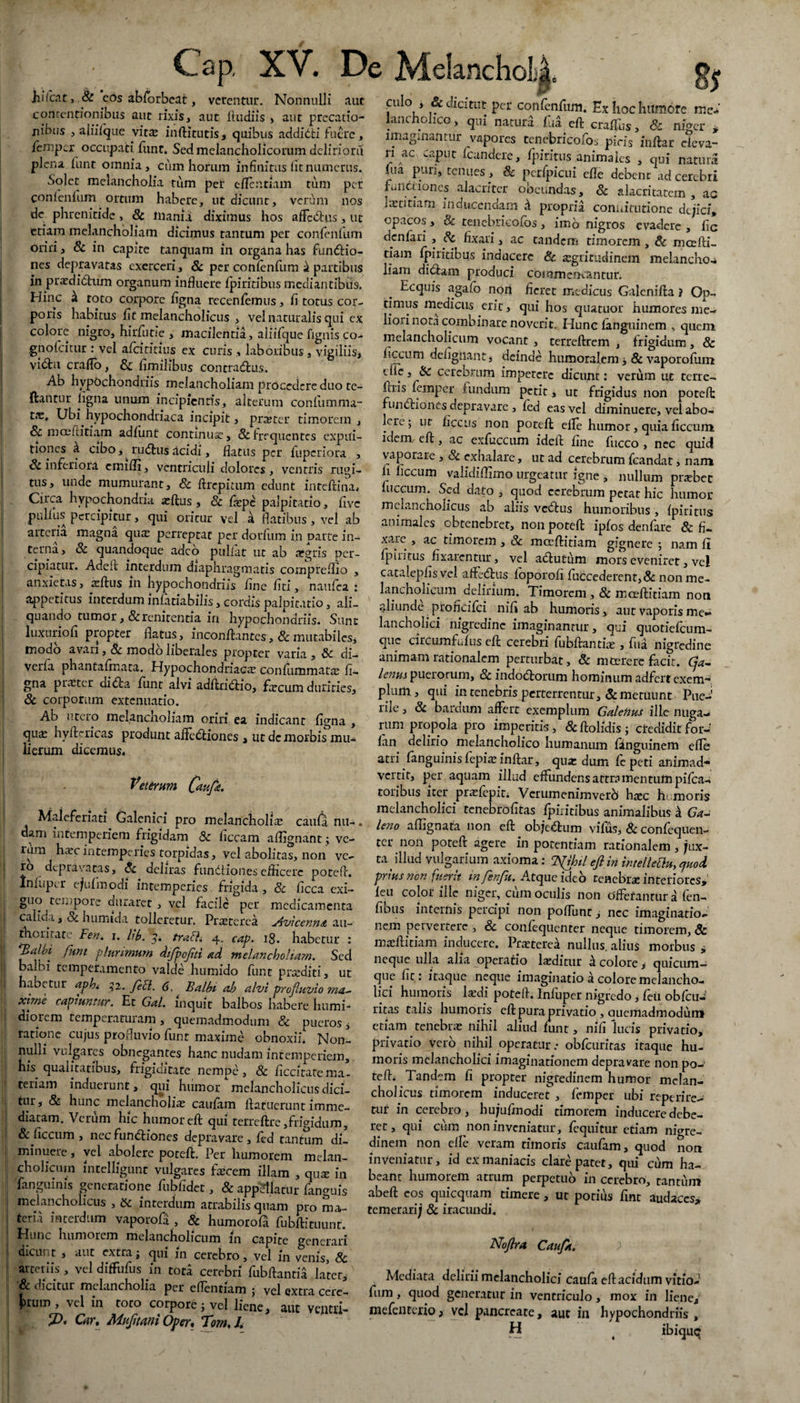Cap, XV. De Melancholi hilcac> & cos abforbeat, verentur. Nonnulli aut concentionibus aut rixis, aut ftudiis , aut precatio¬ nibus , ajiifque vit^ inftitutis, quibus addidti fuere, femper occupati funt. Sed melancholicorum deliriora plena funt omnia, cuin horum infinitus litnumerus. Solet melancholia tum per eftentiam tum per conienfum ortum habere, ut dicunt, verum nos de phrenitide> 8c inania diximus hos affcdlus, ut etiam melancholiam dicimus tantum per conienfum oriri, & in capite tanquam in organa has fun&io- nes depravatas exerceri, & per conienfum it partibus in praedictum organum influere fpiritibus mediantibus. Hinc k toto corpore ligna recenfemus, fi torus cor¬ poris habitus fit melancholicus , vel naturalis qui ex colore nigro, hirfutie , macilentia, aliifque fignis co- gnofeitur : vel afeititius ex curis , laboribus, vigiliis, vidu craflo, & fimilibus contraCtus. Ab hypochondriis melancholiam procedere duo tc- ftantur ligna unum incipientis, alterum confumma- tae. Ubi hypochondriaca incipit, pne ter timorem , Sc moefticiam adlunt continua, & frequentes expui¬ tiones k cibo, ^ ruCtus Acidi, flatus per fuperiora , & inferiori emifli, ventriculi dolores , ventris rugi¬ tus, unde mumurant, Sc ftrepitum edunt inteftina. Circa hypochondria aeftus , Sc fiepe palpitatio, five pullus percipitur, qui oritur vel a flatibus , vel ab arteria magna qua: perreptat per dorfum in parte in¬ terna, Sc quandoque adeo pullat ut ab aegris per¬ cipiatur. Adeil' interdum diaphragmatis compreflio , anxietas, aeftus in hypochondriis fine liti, naufea : appetitus interdum infatiabilis, cordis palpitatio, ali¬ quando tumor, &renitentia in hypochondriis. Sunt luxurio fi propter flatus, inconftantes, & mutabiles* modo avari, & modo liberales propter varia , & di- verla phantafrnaca. Hypochondriaca confummata: li¬ gna praeter diCta funt alvi adftridtio, faecum durities, & corporum extenuatio. Ab utero melancholiam oriri ea indicant figna , quae hyfte ricas produnt affedriones , ut dc morbis mu* lierum dicemus. Veterum (aufe. Maieferiati Galenici pro melancholiae caufa nu-. aam intemperiem frigidam Sc ficcam aflignant; ve¬ lum harc intemperies torpidas, vel abolitas, non ve¬ ro depravatas, Sc deliras fundliones efficere poteft. Infupcr ejufmodi intemperies frigida, Sc ficca exi¬ guo tempore duraret , vel facile per medicamenta calida, Sc humida tolleretur. Praeterea Avicenna au- thoritate Fen. i. lib. 3. traSli 4. cap. 18. habetur : funt plurimum difpojiti ad melancholiam. Sed balbi temperamento valde humido funt praediti, ut habetur aph* 52. Jeci. 6. Balbi ab alvi profluvio rna- xirne capiuntur. Et Gal. inquit balbos habere liumi- diorem temperatuiam , quemadmodum Sc pueros * ratione cujus profluvio liint maxime obnoxii. Non¬ nulli vulgares obnegantes hanc nudam intemperiem, his qualitatibus, frigiaitate nempe, Sc ficcitatema- teriam induerunt, qui hiimor melancholicusdici- tur, & hunc melancholiae caufam llatucrunt imme¬ diatam. Verum hic humor eft qui terreftre,frigidum, Sc ficciim , nec fundtiones depravare , fed tantum di¬ minuere , vel abolere poteft. Per humorem melan¬ cholicum mtelhgunt vulgares ftecem illam , quae in Tanguinis generatione fubfidet, 8c appellatur fanguis melancholicus , Sc interdum arrabilis quam pro ma¬ teria interdum vaporofa , Sc humorofa fubftituunt. Hunc humorem melancholicum in capite generari dicunt , aut extra; qui m cerebro, vel in venis, & arteriis , vel diffufus in tota cerebri fubftantia later, Sc dicitur melancholia per eflentiam • vel extra cere¬ arum , vel in toto corpore; vel liene, aut ventu- Car, Mujitani Oper, Tom, /. m culo , & dicitur per confenfum. Ex hoc humore me¬ lancholico , qm natura fua eft cragus, & niger * imaginantur vapores tenebricofos picis inftar eleva¬ ri ac caput fcandere, fpiricus animales , qui natura lua puri, tenues, Sc petfpicui efle debent ad cerebri fu lituo nes alacriter obeundas, 8c alacritatem , ac Iietitiam inducendam k propria conuitutione dejici, opacos, & tenebricofos, imb nigros evadere , fic denfari , Sc fixari, ac eandem timorem, Sc mcefti- tiam fpiritibus inducere Sc. aegritudinem melancho* liam didam produci commentantur. Ecquis agafo non fieret medicus Galenifta ? Op¬ timus medicus erit, qui hos quatuor humores me¬ liori nota combinare noverit. Hunc fanguinem , quem melancholicum vocant , terreftrem , frigidum, & ficcum defigliant* deinde humoralem 3 8c vaporofiim dic, Sc cerebrum impercrc dicunt: verum ut terre- lais femper fundum perit, ut frigidus non poteft fundionesdepravare , fed eas vel diminuere, vel abo¬ lere; ut fice iis non poteft efle humor, quia ficcum idem eft, ac exfuccum ideft fine fucco , nec quid vaporare , & exhalare, ut ad cerebrum fcandat, nam h iiccum validiffimo urgeatur igne , nullum pnebet fuccum. Sed dato , quod cerebrum petat hic humor melancholicus ab aliis vedus humoribus , fpiritus animales obtenebret, non poteft ipfos denfarc & fi- xare , ac timorem , Sc mceftitiam gignere ; nam fi fpiritus fixarentur, vel actutum mors evenirer, vel catalepfis vel affedus foporofi fuccederent,& non me¬ lancholicum delirium. Timorem, & mceftitiam non aliunde proncifci nifi ab humoris, aur vaporis me»» lancholici nigredine imaginantur, qui quotiefeum- que circumfufus eft cerebri fubftantfte , fua nigredine animam rationalem perturbat, Sc m Cerere facit. Cja- lenus puelorum, Sc indodorum hominum adfert exem¬ plum., qui in tenebris perterrentur, & metuunt Pae-1 lile, 8c bardum affert exemplum Galenus ille nuga— rum propola pro imperitis, Scftolidis ; credidit for- fan delirio melancholico humanum finguinem efle atri fanguinis fepi* inftar, qua: dum fe peti animad¬ vertit, per aquam illud effundens attramentum pifca- toribus iter pr^fepit. Vcrumenimverb h^c h- moris melancholici tenebrofitas fpiritibus animalibus k Ga¬ leno aflignata non eft objedrum vifus, Sc confequen- ter non poteft agere in potentiam rationalem, jux¬ ta illud vulgarium axioma: TJJhil ejl in intelleOu, quod, prius non fuerit in fenfu. Atque ideo tenebrae interiores, feu color ille niger, cum oculis non offerantur a fen- fibus internis percipi non poflhnt, nec imaginatio¬ nem pervertere , Sc confequenter neque timorem, Sc msftiriam inducere. Praeterea nullus, alius morbus i neque ulla alia operatio laeditur k colore * quicum— que fit : itaque neque imaginatio a colore melancho¬ lici humoris lardi poteft. Infuper nigredo, feu obfcuJ litas talis humoris eft pura privatio , aucmadmoduni etiam tenebra: nihil aliud funt, nifi lucis privatio, privatio vero nihil operatur: obfcuritas itaque hu¬ moris melancholici imaginationem depravare non po¬ teft. Tandem fi propter nigredinem humor melan¬ cholicus timorem induceret , femper ubi reperire- tur in cerebro, hujufmodi timorem inducere debe¬ ret, qui cum non inveniatur, fequitur etiam nigre¬ dinem non efle veram timoris caufam, quod non inveniatur, id ex maniacis clare patet, qui cum ha¬ beant humorem atrum perpetuo in cerebro, cantum abeft eos quicquam timere, ut potius fine audaces, temerarij 8c iracundi. Noflra Caufa. Mediata delirii melancholici caufa eft acidum vitio- fum , quod generatur in ventriculo, mox in liene, mefenterio, vel pancreate, aut in hypochondriis, H ( ibique