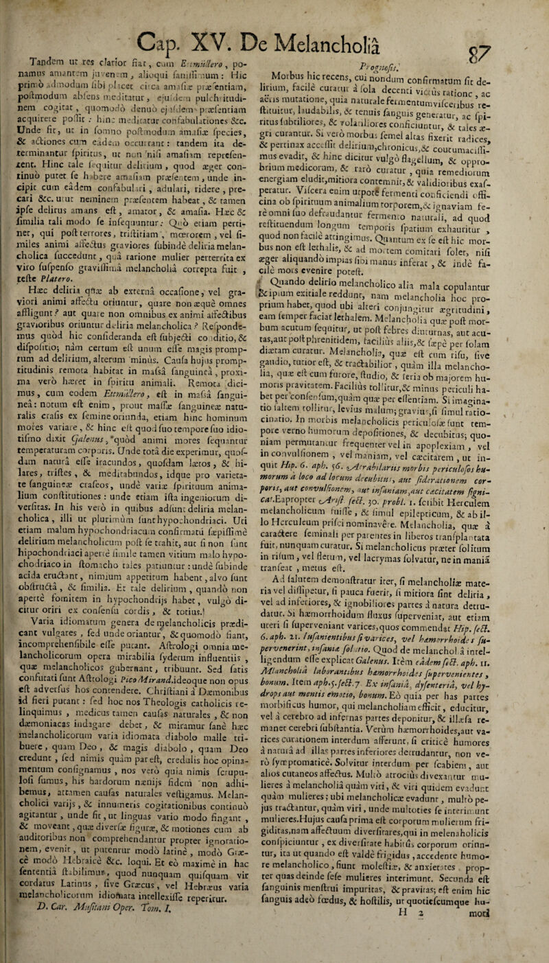 Tandem ut res clarior fiat, cum  fangui- fanguinex natu- t.:t muliero, po¬ namus amant:m juven-m , alioqui famfiimum: Hic primo admodum /ibi placet cima am.ifix prxentiam, poftmodum abfens meditatur , ejuffleru pulch’ itudi- nem cogitat, quomodo denuo ej fidem'prxfentiam acquirere poftir : hm: medicatur confabulationes Scc. Unde fit, ut in fomno poftmodum amafix fpecies, 2hc actiones cum eadem occultant: tandem ita de¬ terminantur (piritus, uc non 'nifi amalnm reprefen- tent. Hinc tale lequitur delirium , quod xger con¬ tinuo putet fe habere amaiiam prxfentem, unde in¬ cipit cum eadem confabulari , adulari, ridere , pre¬ cari &c. urut neminem prxfentem habeat, & tamen ipfe delirus amans eft, amaror, & amafia. Hxe & Ximilia tali modo fe infequnnrurQ^o etiam perti¬ net, qui poft terrores, trifticiam , moerorem , vel fi- miles animi aiiedus graviores fubinde deliria melan¬ cholica fuccedunt, qua ratione mulier perterrita ex viro fufpenfo graviffima melancholia correpta fuit , tefte Platero. Haec deliria qfix ab externa occafione, vel gra¬ viori animi affledu oriuntur, quare nonaeque omnes affligunt / aut quate non omnibus ex animi affedibus gravioribus oriuntur deliria melancholica / Re ponde- mus quod hic confideranda eft fubjedi conditio, & difpohtio; nam certum eft unum efie magis promp¬ tum ad delirium, alterum minus. Caufa hujus promp- titudinis remota habitat in mafsa fanguinea, proxi¬ ma vero haeret in fpiritu animali. Remota dici¬ mus, cum eodem EttmiUero, eft in mafsa nea: notum eft enim, prout maffle . _ ralis crafis ex femine oriunda, etiam hmc hominum mores variare, &c hinc eft quod fuo tempore fuo idio- tifmo dixic Cjalentis, 'quod animi mores fequantur temperaturam corporis. Unde tota die experimur, quof- dim natura effle iracundos, quofdam Ixros, & hi¬ lares, triftes, & meditabundos, idque pro varieta¬ te (anguinea; crafeos, unde varix fpuituum anima¬ lium conftitutiones : unde etiam ifta ingeniorum di- verfitas. In his vero in quibus adfunt deliria melan¬ cholica, illi ut plurimum lunt hypochondriaci. Uti etiam malum hypochondriacum confirmatu fxpiffime delirium melancholicum poft fe trahit, aut fi non fune hipochondriaci aperie fimiie tamen vitium malo hypo- chodriacoin ftomacho tales patiuntur: unde fubinde acida erudiant, nimium appetirum habent, alvo funt obftrutta , 6c fitmilia. Er tale delirium , quando non aperte fomitem in hypochondrijs habet, vulgo di¬ citur oriri ex confenfu cordis, & totius.! Varia idiomarum genera de melancholicis prxdi- canc vulgares , fed unde oriantur, & quomodo fiant, incomprehenfibile effle pueanr. Aftrojogi omnia me¬ lancholicorum opera mirabilia fyderum influentiis , qux melancholicos gubernant, tribuunr. Sed latis confutati lunt Afttologi Pico /Hirand.ideoque non opus eft advetlus hos contendere. Chriftiani a Daemonibus id fleti putant i fed hoc nos Theologis catholicis re¬ linquimus , medicus tamen caufas naturales , & non dxmoniacas indagare debet, & miramur fane hxc melancholicorum varia idiomata diabolo malle tri¬ buere , quam Deo , & magis diabolo , quam Deo credunt , fed nimis quam par eft, credulis hoc opina- mentum confignamus , nos verb quia nimis ferupu- lofi furnus, his bardorum nxnijs fideni non adhi¬ bemus, attamen caulas naturales veftigamus. Melan¬ cholici varijs, &c innumeris cogitationibus continuo agitantur, unde fit, ut linguas vario modo fingant , &C moveant ,qux diverfc figuras, 3c motiones cum ab auditorious non comprehendantur propter ignoratio¬ nem, evenit, ut putenrur modo latinc, modo Grae¬ ce rnoc.o II.braice &c. loqui. Et eo maxime in hac fententia ftabihmur, quod nunquam quifquam vir cordatus Latinus , five Gixcus , vel Hebrxus varia melancholicorum idiomata intellexiffle reperirur. D. Car. Mufitani Oper. lom, I, 87 ProgjtoJiil Morbus hic recens, cui nondum confirmatum fit de¬ lirium, facile curatur a fola decenti victus ratione ac aeris mutatione, quia naturalefermentumvifceiibus’re- ftitimur, laudabihs, 6c tenuis fanguis generatur ac fpi- ntus fabriliores, & volatiliores conficiuntur a/tales x gn curantur. Si verb morbus femei altas fixerit radices & percio» accedit deliriUlu,chronicUs,& coutumaciffi- mus evadit, oc hinc dicitur vulgo flagellum, & onpro- brmm medicorum, & mi curatur, quin remediorum energiam eludit,mitiora contemnit,& validioribus exaf- peratur. Vftcera enim ucpot£ fermenti conficiendi offi, cina oo fpirituum animalium rorporem,&: ignaviam fe- reomm luo defraudantur fermento naturali, ad quod relhcuendum longum temporis (parium exhauritur . quod non tacile attingimus. Quantum ex fe eft hic mor¬ bus non eft lethalis, ad mortem comitari foler, nifi xgei aliquando impias fibi manus inferat & inde fa¬ cile mors evenire poteft. i Cil^ndc delicio melancholico alia mala copulantur Se lpium exitiale reddunt, nam melancholia hoc pro¬ prium habet quod ubi alteri conjungitur atgtm.d.ni, eam lemper faciat lethalem. Melancholia qu* poft mor¬ bum acutum fequitur, ut poft febres diuturnas, aut acu- tas,auc poftpnrenitidem, facilius aliis,& (xpe per lolam dixtam curatur. Melancholia, qux eft cum rifu, five gaudio, tutior eft, & tradabilior , qudm illa melancho¬ lia, qux eft cum furore, fttidio, & (eria ob majorem hu¬ moris pravitatem. Facilius tollitur,& minus periculi ha- bet per conlenium,quam qux per eflenciam. Si imafflna- tiolaltem tollitur, levius malum; gravius,fi fimul ratio¬ cinatio. In morbis melancholicis periculofx funt tem¬ pore verno humorum depofkiones, & decubitus; quo¬ niam permutantur frequenter vel in apoplexiam, vel in convulfionem , vel maniam, vel excitarem , uc in- qmt Hip. 6. aph. y6. «sltrabdartis morbis pcrtculofos hu- morum k loco ad locum de cubum, aut fiderat io nem cor¬ poris, aut convulfionem, aut infamam^aut cacitatem figni- cat. Ea propter (yinf (. 30, probi. 1. fciihit Herculem melancholicum f uiffle , & iimul epilepticum, & ab il¬ lo Herculeum prifei nominavere. Melancholia, qux a caradeie feminali per parentes in liberos tianfplantata fuit, nunquamcutatur. Si melancholicus prxter folitum in rifum, vel fletum, vel lacrymas folvatur, ne in mania tranfeat , metus eft. A i falucem demovuftratur iter, fi melancholix mate¬ ria vel diftipetur, fi pauca fuerit, fi mitiora fine deliria , vel ad inferiores, & ignobiliores partes a natura detru¬ datur. hxmorrhoidum fluxus mperveniac, aut etiam uceri h fuperveniant varices,quos commendat Hip.feft. 6. aph. 21. lufanienttbus fi varices, vel hamerrhoide t Ju- pervenerint, mfama fol .no. Quod de melanchol a inrel- ligendum effle explicat Galenus. Itbm eadem fett. aph. ir. JlFlancholia laborantibus h&morrhoides fu perveniet tes , bonmn. Item aph.^.febi.j Ex infania. dyfenteria, vel hy¬ drops aut meritis em otio, bonum. Eb quia per has partes morbi ficus humor, qui melancholiam efficit, educitur, vel a cerebro ad infernas partes deponitur, & illxfa re¬ manet cerebri fubftantia. Verum harmorrhoides,aur va¬ rices curationem interdum afferunt, fi critice humores a natura ad illa,s partes inferiores detrudantur, non ve¬ rb lynrptomatice. Solvitur interdum per fcabiem, aut alios cutaneos affeiffus. Mulco atrocius divexantur nui* lieics a melanchoiia quam viti, & viri quiuem evadunt quam mulieres; ubi meiancholicx evadunt, mulrope- jus tradantur, quam viri, unde muitotics fe interimunt muheres.Hujus caufaprima elt corporum mulierum fri¬ giditas,nam affeduum diverfitares,qui in melenaholicis conlpiciuntur , ex diverfirate habitus corporum orinn- tur, ita ut quando eft valde frigidus, accedente humo¬ re melancholico, fiunt moleftix, & anxientes prop¬ ter quas deinde fefe mulieres interimunt. Secunda eft: fanguinis menftrui impuritas, i8c praviras; eft enim hic fanguis adeo foedus, & hoftilis, ur quotiefeumque hu-