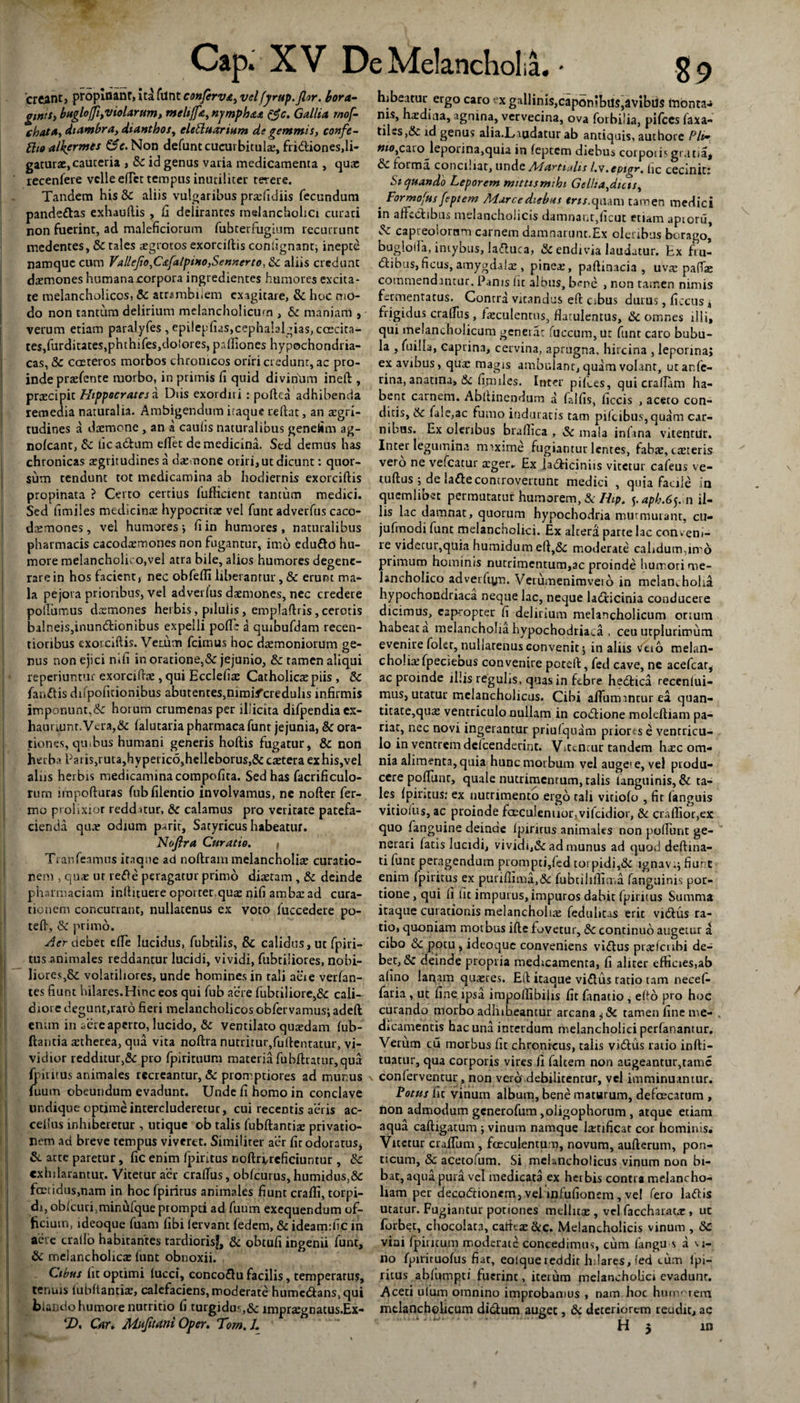 creant, propinant, Ita funt conferva, velfyrup.Jlor. hora,- gtntSi bnglojfiyviolarum, meltffa, njmphaa tfc. Gallia, mof- chata, diambra, dtanthos^ eletluarium de gemmis, confe- ftioalkermes C^c.Non defunt cucurbitula, fridiones,li¬ gaturae, cauteria , Si id genus varia medicamenta , qua: recenfere velle effct tempus inutiliter terere. Tandem His Si aliis vulgaribus prrefidiis fecundum pande&as exhauftis , fi delirantes melancholici curati non fuerint, ad maleficiorum fubterfugium recurrunt medentes, Si tales *grotos exorciftis confignantj inepte namque cum ValleJio,C&[alpt»o,Sennerto, Si aliis credunt daemones humana corpora ingredientes humores excita¬ te melancholicos, Si atrambliem exagitare, & hoc mo¬ do non tantum delirium melancholicum , Si maniam , verum etiam paralyfes , epilepfi«:s,cepha!algias, ccecita- tes,furditates,phthifes,do!ores, prdfiones hypochondria¬ cas, & costeros morbos chronicos oriri credunt, ac pro¬ inde praefente morbo, in primis fi quid diviriUm ineft , praecipit Hippocrates a Diis exordiri : poftea adhibenda remedia naturalia. Ambigendum itaque reflat, an aegri¬ tudines a daemone , an a caulis naturalibus genefim ag- nofcant, &z iica&um effet de medicina. Sed demus has chronicas aegritudines a daemone oriri, ut dicunt: quor¬ sum tendunt tot medicamina ab hodiernis exorciftis propinata ? Certo certius lufficienr tantum medici. Sed fimiles medicinae hypocritae vel funt adverfus caco- daemones, vel humores-, fi in humores, naturalibus pharmacis cacodaemones non fugantur, imo edu&O hu¬ more melancholico,vel atra bile, alios humores degene¬ rare in hos facient, nec obfeffi liberantur, Si erunt ma¬ la pejora prioribus, vel adverfus daemones, nec credere poliamus deemones herbis, pilulis, emplaflris, cerotis balneis,inun6tionibus expelli pofF: a quibufdam recen- tioribus exorciftis. Verum fcimus hoc daemoniorum ge¬ nus non ejici mfi in oratione,& jejunio, Si tamen aliqui reperiuntur exorciftae, qui Ecclefiae Catholicae piis , Si fandis difpofitionibus abutentes^imi^creduhs infirmis imponunt,& horurn crumenas per illicita difpendia ex¬ hauriunt. Vera,& falucaria pharmaca funt jejunia, & ora¬ tiones, qu.hus humani generis hoflis fugatur, Si non herba Paris)ruta,hyperic6,hclleborus,& caetera exhis,vel aliis herbis medicamina compofita. Sed has facrificulo- rum impofturas fubfilentio involvamus, ne nofter fer- mo prolixior redditur, Si calamus pro veritate patefa¬ cienda qua? odium parit, Satyricus habeatur. Noftra Curatio. f Tranfeamus itaque ad noftram melancholiae curatio¬ nem , quae ut rede peragatur primo diaetam , & deinde pharmaciam inftituere oportet,quae nifi ambae ad cura¬ tionem concurrant, nullatenus ex voto fuccedere po- teft, & primo. Aer debet cfife lucidus, fubtilis, & calidus, ut fpiri¬ tus animales reddantur lucidi, vividi, fubtiiiores, nobi¬ liores,volatiliores, unde homines in tali aeie verfan- tes fiunt hilares.Hinc eos qui fub aere fubtiliore,& cali¬ diore degunt,raro fieri melancholicos obfervamus; adeft enim in .fere aperto, lucido, & ventilato quaedam fub- ftantia *therea, qua vita noftra nutrirur/uftencatur, vi¬ vidior redduur3& pro fpirituum materia fubftratur,qua {piritus animales recreantur, & promptiores ad munus fuum obeundum evadunt. Unde fi homo in conclave undique optime intercluderetur, cui recentis aeris ac- ceflus inhiberetur , utique ob talis fubftantiae privatio¬ nem ad breve tempus viveret. Similiter aer fir odoratus, & arte paretur, fic enim fpintus noftrvrcficiuntur , Si exhilarantur. Vitetur aer craftus, obfcurus, humidus,&: foetidus,nam in hoc fpiritus animales fiunt crafli, torpi¬ di, obfcuri3minufque prompti ad fuum exequendum of¬ ficium, ideoque fuam fibi lervant fedem, & idearmfic in aere crallo habitantes tardiorisf, & obtufi ingenii funt. Si melancholica: funt obnoxii. Cibus fit optimi lucci, concoGu facilis, temperatus, tenuis lubftantiae, calefaciens, moderate hume&ans.qui blando humore nutritio fi turgidus,& lmpraegnacus.Ex- hi beatur ergo caro rx gallinis,capon?bu$,avibu$ lnonta-» ms, h*diua, agnina, vervecina, ova forbilia, pifces faxa- tiles,&: id genus alia.Lmdatur ab antiquis, authore Pii• »10,cato leporina,quia in feptem diebus corporis gratia* forma, conciliat, unde Ad artiahs /.v. evtgy, (ic cecinit! Siquando Leporem mittis mihi Gelha^dicis, ' Formofas feptem Marce diebus rn/.quam tamen medici in affectibus melancholicis damnant,(icut etiam apiorii, & capreolorum carnem damnarunt.Ex oleribus borago, bugloifa, intybus, ladtuca, & endivia laudatur, fcx frul dtibus,ficus, amygdalae, pine*, paftinacia , uvae pafTae commendantur. Panis fic albus, bene , non tamen nimis fermentatus. Contra vitandus eft cibus durus, ficcus, frigidus craffus, faeculentus, fiatulentus, Si. omnes illi, qui melancholicum generat fuccum, ut funt caro bubu¬ la , fuilia, caprina, cervina, aprugna, hircina , leporina; ex avibus, quae magis ambulant, quam volant, utar.fe- rina, anatina, & fimiles. Inter pifv.es, qui craflam ha¬ bent carnem. Abftinendum a fidfis, iiccis , aceto con¬ ditis, ite. fale,ac fumo induratis tam pifeibus, quam car¬ nibus. Ex oleribus braflica , Si mala infana vitentur. Inter legumina mrxime fugiantur lentes, fabae, caeteris vero ne vefcatur aeger. Ex la&iciniis vitetur cafeus ve- tuftus idc la&ecomrovertunc medici , quia facile in quemlibet permutatur humorem. Si Hip, 5.4^.65.11 il¬ lis lac damnat, quorum hypochodria murmurant, cu- ju fi no di funt melancholici. Ex altera parte lac conveni¬ re videtur,quia humidum eft,& moderate cahdum,innd primum hominis nutrimentum,ac proinde hutr,ori me¬ lancholico adverfiyn. Verumenimveio in melanc holia hypochondriaca neque lac, neque latfticinia conducere dicimus, eap-ropter fi delirium melancholicum ortum habeat a melancholia hypochodriaca , ceu utplurirrum evenire folet, nullatenus convenit 5 in aliis \fetb melan¬ choliae fpecieous convenire poteft, fed cave, ne acefcar^ ac proinde illis reguhs, quas in febre hedtica reccnlui- mus, utatur melancholicus. Cibi affumincur ea. quan¬ titate,quae ventriculo nullam in codlione moleftiam pa¬ riat, nec novi ingerantur priufquam priores e ventricu¬ lo in ventrem defeenderint. Vitentur tandem haec om¬ nia alimenta, quia hunc morbum vel auge» e, vel produ¬ cere poftunt, quale nutrimentum, talis languinis,& ta¬ les fpirttus,* ex nutrimento ergo tali vitiofo , fit (anguis vitiofiis, ac proinde faeculentior, vifeidior, & craflior,ex quo fanguine deinde fpiritus animales non poliunt ge¬ nerari fatis lucidi, vividi,& ad munus ad quod deftina- ti funt peragendum prompti,led torpidi,& ignav:; fiunt enim fpiritus ex purifiima,&: fubtiliftia,a (anguinis por¬ tione , qui fi fit impurus, impuros dabit fpiritus Summa itaque curationis melancholiae feduhtas erit vidlus ra¬ tio, quoniam morbus ifte fovetur, & continuo augetur a cibo ite potu, ideoque conveniens vidtus prsefcubi de¬ bet, & deinde propria medicamenta, fi aliter efficies,ab afino lanam quaeres. Eft itaque vidtus ratio tam necef- fatia , ut fine ipsa impolfibilis fit frnatio , e(to pro hoc curando morbo adhibeantur arcana tamen fine me- . dicamentis hac una interdum melancholici perfanantur. Verum cu morbus fit chronicus, talis vidtus ratio infti- tuatur, qua corporis vires fi faltem non augeantur,tamc conferventur, non vero debilitentur, vel imminuantur. Potus fit vinum album, bene maturum, defoecatum , non admodum generofum ,oligophorum , atque etiam aqua caftigatum ; vinum namque laetificat cor hominis. Vicctur craftum , fccculenturn, novum, aufterum, pon- ticum. Si acetofum. Si mekncholicus vinum non bi¬ bat, aqua pura vel medicata ex herbis contr* melancho¬ liam per decodfionem, vel infufionem , vel fero laftis utatur. Fugiantur potiones mellit* , vel faccharacac, uc forbec, chocolata, cafttac&c. Melancholicis vinum , Sc vini fpiritum moderate concedimus, cum fangu s a si¬ no fpiricuofus fiar, eolquereddit hdares, fed cum lpi- ritus abffimpti fuerint, iterum melancholici evadunt. Aceti ulum omnino improbamus , nam hoc humarem melancholicum didlum auget, 6c deteriorem reudit, ac