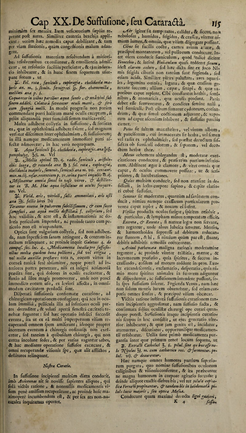 XX. De Suffufione, feu Catara&a mininuim fex menfes. Item veficatorium faepius re¬ petunt poft aures. Similiter cauteria brachi/s appli¬ cant : verum haec remedia caput debilitant, & tam per viam fluxionis, quam congeftionis malum adau¬ gent. Ad fuffufionis materiam refolvendam a mitiori- bus refolvencibus exordiuntur, & emollientia admif- cent > ut refolutio faciliits perficiatur, & ejus indura- tio inhibeatur, & in hunc finem fequentem ufur- pant fotum , ut If.. Fol. ruta j fceniculi , euphragia, chelidonie, ma¬ joris an. rn. j. femln. fosnigrxci £j. flor, chamomilla , meliloti ana p. j. Coquantur in tribus partibut aqua fontis , &nndVini fub finem additi. Colatura foveantur oculi mane , & Jero cum fpongia molli. In morbi progrciTu non parum commendant pueri halitum mane oculis exceptum, fi prius aliquandiu puer fcenciuli femen mafticaverit.* Mulca adhibent collyria in fuffufione , 8c forfican ea, quae in Ophthalmia adhibere folent, icd magnum verfatur diferimen inter ophthalmiam, & fuffufionem; in illa namque medicamentum immediate parti af- fedae admovetur, in hac vero nequaquam. 7f. Aquafceniculi £ij. chelidonia, euphragix.anafi. pompholyg. 5 fi- m- Vel Jj.. zAfellis optimi fb. ij. radie, fosniculi , ariflolo- chlt lonva, & rotunda ana tfe j. fol. ruta, euphragia, chelidonia majoris, fummit. fosniculi ana rn. vij. centaur. min.m.iij. refar. recentium p. iv. urina pueri impubis ftj jj. tfWfceantur omnia firnul in vafe vitreo, & doli lien¬ tur in T>. M>. Hac aqua infnllemr iri oculos frequen¬ ter* Vel. Ofi. Virid. aris, vitrioli, falis amrnoniaci, aris ufii ana 3j. fellis hirci dij Terantur omnia in pulverem fubiilijfimum,' & cum fucco fampfuci, aut aqua mellis deflillatd f. collyrium, fed hoc validius , & acre eft, & inflammationis ac do¬ loris periculum impendet, ac proinde tanto cum pe¬ riculo non eft uuirpandum. Optica funt vulgarium collyria, fed non adhiben¬ da, nam fnperficicm fanam attingunt, & centrum in- tadum relinquunt, ac proinde inquit Galenus 4. de cornpof. fec. loc. 4. 1JMedicarnenta localia pro fuffufio- nibus multa quidem bona polliceri, fed vel exigua , vel nulla auxilia prafiare: tota n* eorum virtus in cornea tunica fere abfumitur, neque poteft ad in¬ teriores partes penetrare, nifi ea infigni acrimonia praedita fint, qua dolores in oculis excitantur, & fluxio ad illos magis promovetur, unde non pauci immodico eorum ulti, ex leviori affedu, in omni¬ modam caecitatem perdudi funt. Difpcrata fuffufionis confirmatae curatione, ad chirurgicam operationem confugiunt; qua acu in ocu¬ lum immifsa, pellicula illa ad inferiores oculi par¬ tes detruditur , & veluti aperta feneftra caecitatis Te¬ nebrae fugantur : fed haec operatio infelici fiiccedit eventu, ita ut ex ea multi imperpetuum vifum re¬ cuperandi omnem fpem amiferunt; ideoque propter incertum eventum a chirurgis ordinari js non exef- cctur, fed tantum k quibufdam chirurgis, qui non I certas incolunt fedes , & per varias vagantur urbes, I & hac mediante operatione fuffufos excaecant, & omni recuperandae vifionis fpe» alit afflidos , ! deftitutos relinquunt. Ifofira Curatio. - In fuffufione incipienti multum direta conducit, imo Avicennas ait fc novifle fapientes aliquos, qui fola vidiis ratione , & nonnullis medicamentis vi- fum pene amiffum recuperarunt, ac proinde huic ma- ximopere incumbendum eft, & per fex res non-na¬ US cHer igitur fit temperatus, calidus * & ficcus, no n nebulofus , humidus, frigidus, & craflus, vitetur ni- mium lumen, & omnia, qua: vifum dilgrcgare poflunt. Cibus fit facilis codu, carnes avium ai;atae, & praedpue montanarum, vel pullorum conducunt. In¬ ter olera conducit Amniculum , quod rtalice dicitur Finocchio , & latine Fim-culum quafi redderet finum , ideft clarum culum, fed \\xc dicta fint eX joco Ni¬ mis frigida cibaria non tantum funt fugienda , fed etiam acida. Similiter piices paluftres, aves aquati¬ les, legumina omnia, lagana, & qute craffum ge¬ nerant fuccum; allium, caepa:, finapi, & quee va¬ poribus caput replent. Cibi condiantur herbis, femN nibus , & aromaticis , qux oculis pro funt. Panis debet efle fermentatus, & conditus femine anifi , vel fceniculi. Poft cibum fumatur Cydoneum, corian¬ drum , 8c qua: firnul codionem adjuvant, & vapo¬ rum ad caput afccnfum inhibent, & fuffufus parcius comet. Fotus fit faltem marathrites, vel vinum album, & paticiferum , cui immacerata fit herba , vc-1 femen vel radix ex ophthalmicis, fed praeftat decodum faf- fafras ob fceniculi odorem, & Gporem, vel dccO- dum herba: theae. Motus vehemens ablegandus eft, moderata: exer¬ citationes conducunt, & praeferrim partium inferio¬ rum. Abftineat a:ger a clamore , & vitet omnia q ite caput, 8c oculos commovere polllin:, ur & icri- ptiones, & lucubrationes. ffuies multum conducit, fed non tranfeat in de^ fidiam , in ledo corpore fupino , & capite elatio¬ ri cubat fuffufus. Somnus fit moderatus , quantum adfanitatem con¬ ducit , nimius namque craflarum particularum pro¬ ventu caput replet , Sc noxam ei infert. Vigilia produda oculos fatigat > fpiritus refolvit , & particulas , & lympham minus temperatam efficit* Excreta, & Retenta , fi natura: leges non fervant, arte regantur, unde alvus lubrica fervetur. Menfes> & haemorrhoides fupprefli ad debitum reducan¬ tur fluorem , &hi, fi nimium qtdm par eft , fluant, debitis adhibitis remediis eoerceantur. a,Animi pathernata maligna rationis moderamine regantur, ac proinde vitetur triftitia , ma:ror, Sc lacrymarum profufio , quia fpiritus, & fuccos in- cralfando, eofdem ad motum reddunt ineptos. Exu- let excandcfcentia, exclamatio, defpcratio , quia ni¬ mio motu fpiritus animales in furorem adiguntur & difpcrduntur, ac fuffufionem intendere poffunt, fo¬ la fpes fuftufum foletur. Fugienda Venus , nam haec non folum mentis lucem obtenebrat, fed etiam cor¬ poris omnes fenfus , Sc praecipue vifum obcaecar. Vidus ratione inftituta fuffufionis curationem tan¬ tum incipientis aggredimur, nam fuffufio fada, 8c confirmata foliiis oculiftae chirurgi ope curari quan¬ doque poteft. Sufufionis itaque incipientis curatio¬ nis fcopus in hoc eonfiftit, ut ejus generatio ulte¬ rior inhibeatur j & quae jam genita eft , incidatur , attenuetur, difciltiatur, opportunifquemedicamen- tii refolvatur. Utilia funt primo medicamenta pur¬ gantia inter quae primum tenet locum fequens, ut TjL. Extrafti Catholici 5* f* pHul.fine qu bus effe no¬ lo TSficolai 5j. w. cum cathartico ros. & formentur. pt~ lui. vij. & deauremur * Haec namque omnes humores partium fuperio- tum purgans, quo nomine fuffufionibus oculorum caliginibus & vifionis conferunt, & ita praebeantur ne magna humorum in corpore agitatio (uccedar; $ deinde aliquot exadis diebus bis , vel ter pilula cepha¬ lica Ferneliipropinantur, Cr tandem bis in hebdomada pi¬ lula lucis majoris , feu optrra Mefita. Conducunt quam maxime detoda ligniguajari,