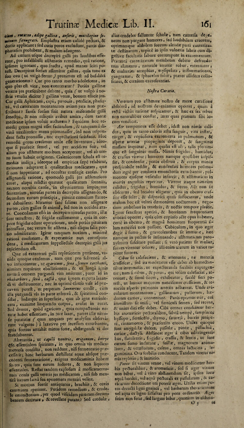 iium i r MAC eo , adipe gallina, An[eris , mUcilagine fe¬ minum foenugraci. Emplaftra etiam calide pedori, &C dorlo applicant t fed cutis poros excludunt, partis dia- phxrefim prohibent, & malum adaugent. Ad coelum ulque decrepiti galli jus laudibus effe¬ runt , pro infallibilli afthmatis remedio, qua ratione, ipfimet ignorant, quo frudu, apud manes fciri po¬ li teft. Decrepitus forlan 2ffumitur gallus, quia tunc ex j fuo ovo ( ut vulgo fertur ) proximus eft ad bafalifei oenerationem ? Cur pro tanto morbo adoideens , in quo plus eft vitae, non exenteratur ? Potius gallinae veteris jus praeferibere debent, quia ( ut vulgo a no- ftris vetulis dicitur ) gallina vetus, bonum efficit jus. Cur galli Aphricani, capi, pavonis , perdicis, phafia* ni, vd caeterarum montanarum avium jura non pras- feribunt ? Exofa forfan fuit natura miferanda: galli fenedui, & non reliquis avibus amica, dum tamas medicinae ipfum voluit audotem ? Equidem hoc rc- medij genus magni effet faciendum , & tanquam a di¬ vina auxiliatrice manu promanaffet, fed non refpon- dent fada promiflis , nec expedationi (atisfacit. Hoc remedii genus credimus anile ede inventum, ideo- que fi profecit femel , vel per accidens fuit, vel alium pro afthmate rnorbum acceperunt , vel ab ute¬ ro luam habuit originem. Galenicorum fchola eft re¬ mediis indiga , idcoque ad empirica ioepe reiabitur, rationem adaptaret a qualitatibus medicatam, quas fi non fuppetiatur , ad occultas confugit catifas. Pro aflignanda ratione, quomodo galli jus afihmaticos curet, aliqui relidis quatuor qualitatum fomniis, necnon occultis caufis, in chymicorum impingunt fentemiam , nitrofas partes in decrepito aflignando, & fecundum eorum principia , pituitas cumulum ftatue- re debuillent. Miramur fane falinas non aflignate partes , cum gallus fit animal> fed non in occidua asta¬ te. Concedamus eftb in decrepito nitrofas partes , ilice - funt terreftres, & frigida; exiftimantur , quia in cor- I pore frigidas edunt operationes, unde potius pituitam jncraffant, nec verum fit afthma, nifi aliqua falis por¬ tio admifeeatur. Igitur tanquam noxium , minime rationi confonum, & experientiae non conefpon- dens , a medicatorum fuppelledile decrepiti galli jus rejiciendum eft. Quae ad exenterati galli repletionem pertinent, va- nid.i quoque cenfemus , nam quas pro folvenda al- j vo infarciuntur , ut agaricum , fena , femen carthami, nimiam requirunt ebullitionem , & ex longa ignis to-tuta omnem purgandi vim amittunt, patet id in rhabarbaro 4 fena , cajfia , quas ignem experta laxan¬ di vi deftituuntur, nec in optirne claufo vafe id prae¬ caveri poteft , ut perperam Sennertus credit, cum illa purgandi vis in parte aetherea , & fpirituosa con¬ fidat , ludatque in fuperficie , qux ab igne extrinfe- cata , exanime linquendo cotpus, avolat in auras. Sed demus, quod agaricum , quia compadionis na¬ tura: habet efTentiam , in jure laxer, partes illas nitr.o- fe putatiti* ( quas unquam per anaryfirn obferva- runt vulgares ) a laxativo per feceffum exturbantur, quia fortius attrahit minus forte, abftergendi vi de¬ fraudabuntur. Alterantia, ut capilli veneris, origanum, botrys effentialem fpiritum , in quo omnis vis medica- mentofa confiftit, non reddunt, nifi fermentacio pree- ceffetif, hinc herbarum deftillatas aquae abfque pro¬ cedenti fermentatione, exiguas medicaminis habent foetes , quia funt earum fudores , & non liquores filentiales. Reftat tandem explofum a medicamento¬ rum cenfu galli veteris jus medicatum , nifi fub men¬ tita iterum larva fua apozemata mentiri velint. S\ morbus fuerit antiquatus, brachiis , &: coxis cauceuum aperiunt. Putidum remedium , & crude¬ le emundorium , per quod vifeidam pituitam decum¬ bentem derivare » & revellere putant ? Sed credulo a alias crudeles falluntur fchola, nam cauteria dege¬ neres non purgant humores, fed laudabilem cruorem* optimumque alibilem fueeum alendo parti cauteriza-. tae deftinatum , topic£ in ipfis vulneris labris cum di- geftivo facultatis labore corrumpunt in excrementum. Praeterea cauterizatum membrum debito defrauda- tum alimento, naturale amittit robur, extenuaturi & multoties atrophias, eiyfipelata > inflammationes, gangronas, & fphacelos fubit, proter afliducs collo- litates, &: carnium excrefcentias. Noflra Curatio. Veterum pro afthmate noftro de more curationi abfolura, ad noftram deveniamus oportet, quam a reda victus rarionc aufpicamur, &c hoc cx fex rebus non naturalibus cor.ftat, inter quas primum fibi lo¬ cum vendicat. Aer temperatus effe debet , ideft noh nimis cali¬ dus , quia in tanto caloris oftu fanguis, vini inftar, turget, &c copicfiora excrertienta in pulmonum, & afpero arterio propagines deponit , & fanguinis maftam inquinat, nam qualis eft aer, talis plerum¬ que eft fanguinis maffa. Nimis frigidus, humidusj & craifus vitetur; humores namque quofhbet infpif- fat, & condenfat , poros ebftruit , & corpus minus perfpirabile reddit, & condenfati humores poflmo- dum aegre per confueta emundtoria exturbantur, pul¬ monem ejufquc veficulas infarcit, & afthmaticus in mortis anguftiis reperitur. Vitecur itaque nimrum calidus, frigidus, humidus, 5c ficcus. Aer non fit obfcurus, fed lucidus eligatur, quia in obeuro cral- fior effe folet, & difpnoici quali fuftocantur, unde malum hoc eft veluti domonium nodturnum , nego¬ tium ambulans in tenebris, &r nodis tempore pletftit. Igitur feneftras aperiri, &c hominum frequentiam avocati oportet, quia cum ccpiofo aere opus habeant, certe in obeuro, & magna hominum frequentia il¬ lum nancifci non poffunt. Cubiculum, in quo aeger degit a fumo , & graveolentibus fit immm.e , hasc namque in pedus fe infinuando, afthmaticum paro- xyfnuuti fufeitare poliunt; fi vero patiens fit mulier, fuaves virentur odores, ifti enim uterum in varios ra¬ piunt furores; Cibus fit calefaciens , 8c attenuans , ne materia crafiHcat, fed ita moderatus effe debet ab humedbn- tibus intermittis, ut ex pc dotanda facilius expurgen¬ tur 5 nam fi cibus , &c potus, qui '<o!um calefaciat, at¬ tenuet, & fimul ficcet, exhibeatur, facile fieri po- teft, ut humer majorem nancifcatur craflitiem , te¬ nacius afperis pulmonis arteriis achxreat. Undeavi- Cularum montanarum , gallinarum, pullorum, has- dorum tarnes, conveniunt. Panis oprimiis erit, cui immiftum fit anifi, vel foeniculi femen , fed recens, & unius diei elle debet. Cibi omnes condiamur her¬ bis aromaticis pedoraiibus, falvia nempe , fampfuco,' hyffopo , fcrnicdlo , thymo, fatureja , baccis junipe¬ ri , cinnamomo , & praefertim croco. Utiles quoque funt amygdalas dulcei, paffulre , pinea:, piftachia, earicas, dadyli. Abftineat aeger a cibis aditringenti- bus, Hatulenris, frigidis , craftis, & lentis, ut funt carnes fumo indurare , fuillse, magnorum anima¬ lium, & vetuftorum , cafcus, omnia ladicuia , le- guminina. Ova (orbilia conducunt* Tandem vitetur ni¬ mia repletio i & inanitio. Potus fit vinum tenue , vel vinum medicatum her¬ bis pedoraiibus, & aromaticis, fed fi ager vinum non bibat, vel a vino abftinendum fit, ipfius loco aqua hordei, vd aqua pedorali ex pallularum , & Ca¬ ricarum decoctione uti poterit aeger. Utilis etiam po¬ tus decodi ligni guajaci , vel herbarum thoracicarum! vel aqua ex ligno faffafras pro potu ordinatio ALgeu fitim non ferat, fed largius bibat, quoniam in ahhma- O j tc