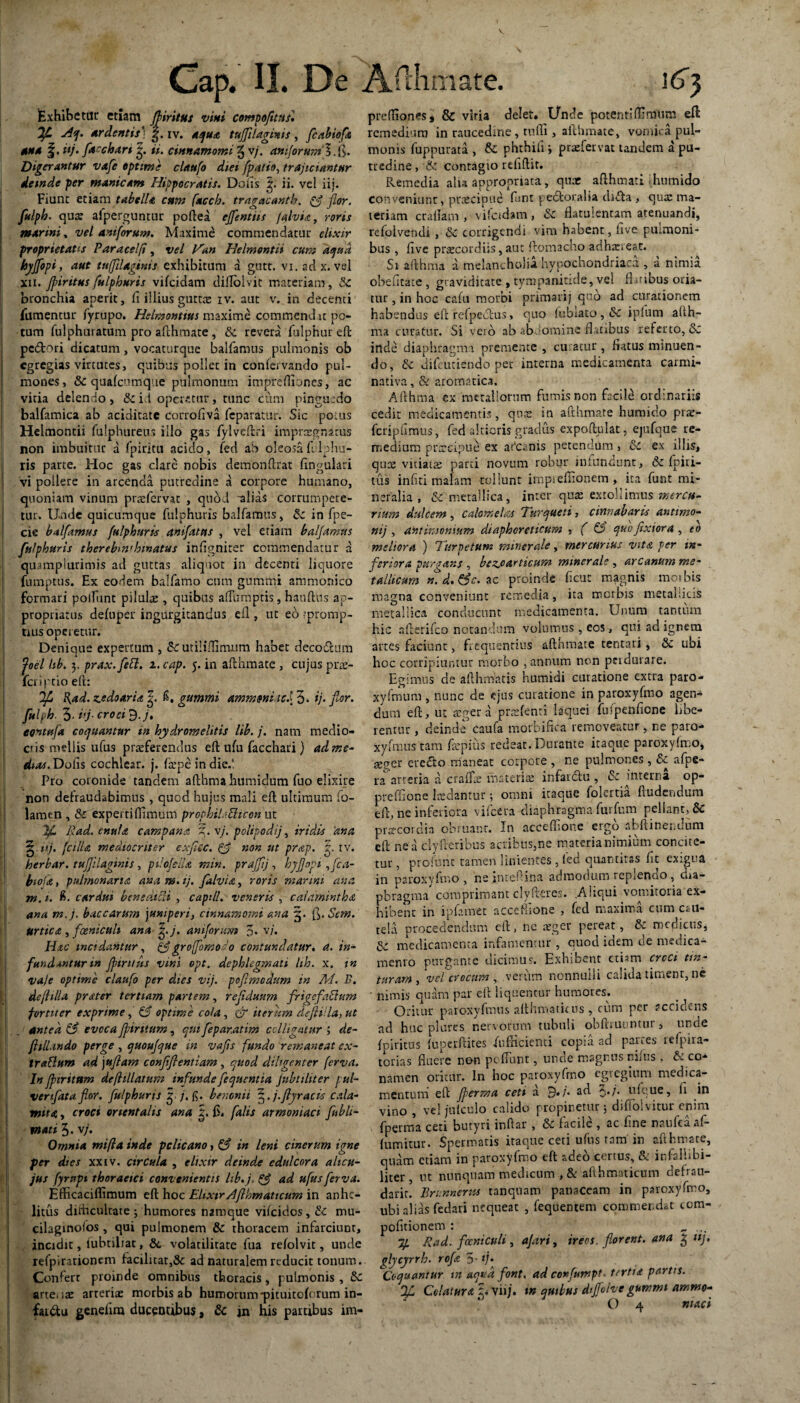 : ' Cap. II. De Exhibetur etiam Jfiritus vini compofitusi j4<j. ardentis* g. iv. aqua tuffllaginis , fc ab io fi una f. itj• fachart ii. cinnamomi g v/. aniforum 3. ft. Digerantur vafe optime claufo diei fpatio, trajiciantur deinde per manicam Hippocratis. Dolis ii. vel iii. Fiunt etiam tabella cum facch. tragacanth. & flor, fulpb. qua: afperguntur poftea effentiis /ahia, roris marini, vel aniforum. Maxime commendatur elixir proprietates Paracelfi, vel Han Helmontii cum aqua hyjfopi, aut tu/Jilaginis exhibitum a gutt. vi.adx. vel xii. jpiritus fulphuris vifeidam diflolvit materiam, Sc bronchia aperit, fi illius gutrcE iv. aut v. in decenti fumentur fyrupo. Helmontius maxime commendat po¬ tum fulphuratum pro afthmate, Sc revera fulphur eft pedori dicatum, vocaturque balfamus pulmonis ob ! egregias virtutes, quibus pollet in conlervando pul¬ mones, Sc quafcumquc pulmonum impreOiones, ac vitia delendo , Sc id operetur, runc cum pinguedo baifamica ab aciditatc corrofiva feparatur. Sic potus Helmontii fulphureus illo gas fylveftri impraegnatus non imbuitur a fpiritu acido, fed ab oleosa frlphu- ris parte. Hoc gas clare nobis demonftrat lingulari | vi pollere in arcenda putredine a corpore humano, quoniam vinum prrefemt , quod -alias corrumpere- i tur. Unde quicumque fulphuris balfamus, Sc in fpe- cie balfamus fulphuris anifatus , vel etiam balfamus fulphuris therebimhmatus inligniter commendatur d quamplurimls ad guttas aliquot in decenti liquore fumptus. Ex eodem balfamo cum gummi ammonico formari poliunt pilulte , quibus alfumptis, hauftns ap- propriarus deluper ingurgitandus efl , ut eo ^promp¬ tius operetur. Denique expertum , Sc utiliflimnm habet decodum Joel hb. 3, prax.fett. i.cap. 5. in afthmate , cujus prae- fcri|'tio eft: Jfl R,ad. zedoaria |. fi. gummi ammmitei 3* ij. for. fuljh. 3- i'j- cr°d 3J» eontufa coquantur in hydromelitis lib. j. nam medio¬ cris mellis ufus praeferendus eft ulu facchari) ad me¬ dia*. Dolis cochlear, j. (tepe in die.l Pro coronide tandem afthma humidum fuo elixire non defraudabimus , quod hujus mali eft ultimum fo- lamen , Sc experti (limum prophibtticon ut Ifl, Rad. cnufa campana %. vj. polipodij, iridis 'ana ^ nj. ('cilia mediocriter exjiec. & non ut prap. rv. herbar. tufjilaginis, pilofelU min. praffij, hyflopi ,fca- biofa, pulmonaria ana j». ij. falvia, roris marini ana m. 1. fi. cardui benedicli , capill. veneris , caiamintha ana m.j. baccarum yumperi, cinnamomi ana 5. [\.Sem. Urtica , fceniculi ana^.j. amforum J. v/. Hac incidantur, & groffomodo contundatur. a. in¬ fundantur in fpintus vini opt. dcphlegmati lih. x. in vaje optime claufo per dies vij. pof modum in M. B. de (Hila prater tertiam partem, rejiduum fnge factum fortiter exprime, & optime cola, er iterum dejHUa, ut \ . antea & evoca ff tritum, qui feparatim colligatur ; de- fttlUndo perge , quoufque in vafs fundo remaneat ex- trattum ad \uflam conflflentiam , quod diligenter (erva. In fjnrttum defhllatum infunde fequentia Jubtiliter pul¬ ver ifata flor, fulphuris 5 /.fi* benenii j.flyracis cada¬ mita , croci orientalis ana 2. £. falis armoniaci fublt- mati 3. v/. Omnia mifla inde pelicano, & in leni cinerum igne per dies xxiv. circula , elixir deinde edulcor a altcu- jus fyrnpt thoracici convenientis lib.j. & ad ufus ferva. Efficaciflimum eft hoc Eltxtr Afllomaticum in anhe¬ litus dithcultate 3 humores namque vilcidos, Sc mu- cilaginolos , qui pulmonem Sc thoracem infarciuDt, incidit, iubtiliat, Sc volatilitare fua refolvit, unde refpirationtrm facilitat,3c ad naturalem reducit tonum. Conferr proinde omnibus thoracis, pulmonis , Sc arteote arteriae morbis ab humorum *pituito(orum in- faidu genelira ducentibus, Sc jn his partibus im- Afthmate. 163 prdliones, & viria delet. Unde potentiffiraum eft remedium in raucedine, mfli, afthmate, vomica pul¬ monis fuppurata , & phthili 3 praefervat tandem a pu¬ tredine , Sc contagio rcfiftit. Remedia alia appropriata, quae afthmati ihumido Conveniunt, praecipue funt pedoralia dida , qua: ma¬ teriam craflam , vifeidam, Sc flatulentam atenuandi, refolvendi , Sc corrigendi vini habent, live pulmoni¬ bus , (ive praecordiis, aut ftomacho adhaereat. S1 afthma a melancholia hypochondriaca , a nimia obefitate, graviditate , tympanitide, vel flatibus oria¬ tur , in hoc cafu morbi primarij quo ad curationem habendas eft refpecfus, quo fublato , Sc ipfum alth- ma curatur. Si vero ab *b ;omine flatibus referto, Sc inde diaphragma premente , curatur, hatus minuen¬ do, Sc difcuciendo per interna medicamenta carmi- nativa, &: aromatica. Afthma ex metallorum fumis non facile ordinariis cedit medicamentis, qnte in afthmate humido prae- fcnpfimus, fed akioris gradus expoftulat, ejufque zc- medium prircipue ex afeanis petendum, Sc ex illis, quae vitiatts parci novum robur infundant, Sc fpiri- tus infiti malam tollunt impieffionem , ita funt mi¬ neralia, Sc metallica, inter quae extollimus 'mercu¬ rium dulcem , calomelas Turqtteti, cinnabaris antitno- mj , antimonium diaphoreticum , ( & quo fixiora , eo meliora ) Turpetum minerale, mercurius vita fer in¬ feriora purgans , btzjoarticum minerale , arcanum me¬ tallicum n.d.&c. ac proinde ficuc magnis moibis magna conveniunt remedia, ita morbis metallicis metallica conducunt medicamenta. Unum tantum hic afterifco notandum volumus , eos, qui ad ignem artes faciunt, frequentius afthmate tentari, Sc ubi hoc corripiuntur morbo , annum non perdurare. Egimus de afthmatis humidi curatione extra paro- xyfmum , nunc de ejus curatione in paroxyfmo agen¬ dum eft, ut aeger a prtefenti laquei fufpenfione libe¬ rentur , deinde' caufa morbifica removeatur, ne paro- xyfmustam faepius redeat.Durante itaque paroxyfmo, geuer erecto rrianeat corpore , ne pulmones , Sc afpe- ra arteria a craffae materiae infardtu , & interna op- preffione laedantur 3 omni itaque folertia fludendum eft, ne inferiora vitea diaphragma furfum pellant, Sc pra-cordia obruant. In acceffione ergo nbftinei.dum eft ne a clyfteribus acribus,ne materia nimium concite¬ tur , pro!une tamen linientes , fed quantitas fit exigua in paroxyfmo, ne inteftina admodum replendo, dia¬ phragma comprimant clyfteres. .Aliqui vomitoria ex¬ hibent in lpfamet acccfftone , fed maxima cum cau¬ tela procedendum eft, ne aeger pereat, Sc medicus, Sc medicamenta infamentur , cuod idem de medica¬ mento purgante dicimus. Exhibent etism croci tm- turam , vel crocum , verum nonnulli calida timent, nc ■ nimis quam par eft liquentur humores. _ Oritur paroxyfmtis althmatitus , cum per accidens ad huc plure s nervorum tubuli obftiuuntur, unde foiritus fupcrftites fufticienti copia ad partes refpira- torias fluere non peffunt, unde magnus niitis . S~ co¬ namen oritur. In hoc paroxyfmo egregium medica¬ mentum eft Jperma ceti a 9./* ad 3•/• uUue, E in vino , vel julculo calido propinetur 3 difiolvitur enim fperma ceti butyri inftar , Sc facile , ac fine naulca af- fumitur. Spermatis iraque ceti ufus ram in afthmate, quam etiam in paroxyfmo eft adeo certus, & ir.falhbi- liter, ut nunquam medicum ,& afthmaticum defrau- darir. Brunnertu tanquam panaceam in paroxyfmo, ubi alias fedari nequeat , fequentem commendat tora- pofttionem : „ ... Rad. fceniculi , ajari, ireos. florent, ana £ nj, qlycyrrh. rofst 5- */• ^Coquantur in aqua flont. ad confumpt. tertia partis. Colatura ^ viij. tn quibus dtffolve gummi ammo-