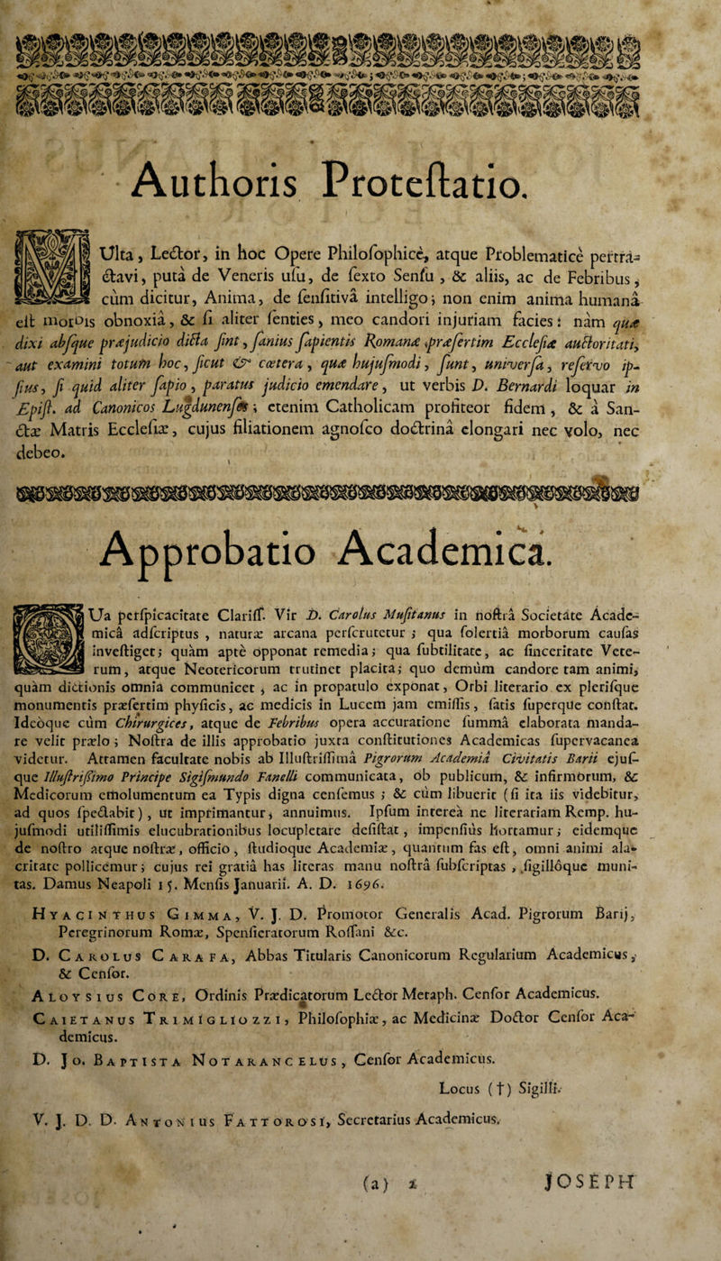 Authoris Proteflatio. Ulta, Lecdor, in hoc Opere Philofophicc, atque Problematice pertra- tdavi, puta de Veneris u(u, de fexto Senfu , 6c aliis, ac de Febribus, cum dicitur, Anima, de fenfitiva intelligo; non enim anima humana eit morbis obnoxia, & fi aliter fienties, meo candori injuriam facies: nam qiut dixi abfque praejudicio diBa fint, farnus fapientis Romana *pr<efertim Ecctefia auBoritatiy aut examini totutn hoc, ficut & coetera , qua hujufmodi, funt, unhjerfa, refetvo ip- fius, fi quid aliter [apio , param judicio emendare, ut verbis D. Bernardi loquar in Epifi. ad Canonicos Lugdunenfes \ etenim Catholicam profiteor fidem , & a San¬ ate Matris Ecclefia:, cujus filiationem agnolco dodrina elongari nec volo, nec debeo. 8» V Approbatio Academica. Ua pcrfpicacitate Clariff. Vir i). Car olus Mufitanus in noftra Societate Acade¬ mici adferiptus , natura: arcana perferutetur ; qua folertia morborum caufas inveftiget; quam apte opponat remedia; qua fubtilitate, ac finceritate Vete¬ rum, atque Neotericorum trutinet placita; quo demum candore tam animi, quam dictionis omnia communicet , ac in propatulo exponat, Orbi literario ex pleriique monumentis praefertim phyficis, ac medicis in Lucem jam emiffis, fatis fuperqUe conftat. Ideoque cum Chirurgices, atque de Febribus opera accuratione fumma elaborata manda¬ re velit praelo ; Noftra de illis approbatio juxta conftitutiones Academicas fupcrvacanea, videtur. Attamen facultate nobis ab Illuftriffima Pigrorum Academia Civitatis Barii ejuf- que llluftnfiimo Principe Siglfmundo Fanelli communicata, ob publicum, Sc infirmorum, 8c Medicorum emolumentum ea Typis digna cenfemus ; & cum libuerit (fi ita iis videbitur, ad quos fpedabit), ut imprimantur, annuimus. Ipfum interea ne literariam Remp. hu¬ jufmodi utilififimis elucubrationibus locupletare defiftat , impenfius hortamur; eidemque de noftro atque noftra, officio, ftudioque Academiae, quantum fas eft, omni animi ala* critatc pollicemur; cujus rei gratia has literas manu noftra fubfcriptas , figilloque muni¬ tas. Damus Neapoli 15. Mcnfis Januarii. A. D. 1696. Hyac iNtHus Gimma, V. J. D. Promotor Generalis Acad. Pigrorum Barij, Peregrinorum Romae, Spenficratorum Roftani &c. D. Car olus Garafa, Abbas Titularis Canonicorum Regularium Academicus & Cenfor. Aloysius Core, Ordinis Praedicatorum Ledor Meraph. Cenfor Academicus. Caietanus TrimiglIozzi, Philofophiae, ac Medicinae Dodor Cenfor Aca~ demicus. D. Jo. Baptista Notarancelus, Cenfor Academicus. Locus (t) Sigilli.- V. J. D. D. Antonius F a t t o r o s i, Secretarius Academicus. (a) JOSEPH