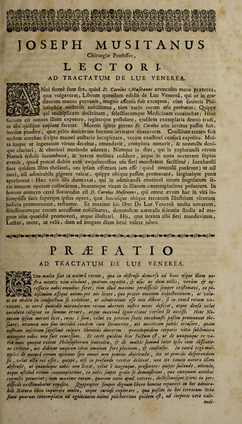 JOSEPH MUSITANUS Chirurgia ProfefTor, LECTORI- ‘ t AD TRACTATUM DE LUE VENEREA. Nni ferme funt fex, quod i>. Carolus LMufitanus avunculus meus prseteteas qua: vulgaverat , Librum quendam edidit de Lue Venerea, qui ut in eru~ ditorum manus pervenit, magno aflfenfu fuit exceptus, cum fanioris Phi- lofophise mifteriis nobilitatus , tum vario rerum ufu probatus; Quippe qui multiplicem dodrinam , feledioremque Medicinam continebat; Hinc fadum eit omnes illum expetere, jugiterque poftulare, ejufdem exemplaria denuo tradi, ut libi quifque copiam faceret. Morem igitur gerens D. Carolus non invitus palfus fuit, iterum prodire , qua? prius amicorum hortatu invitatus exaraverat. Confilium tamen fuit nedum antehac feripta majori audario locupletare, verum exadiori cenfura expolire. Mul¬ ta itaque ut ingenuum virum decebat, emendavit, complura mutavit, & nonnulla deni¬ que clariori, & uberiori methodo adauxit; Namque in dies, qui in exploranda rerum Natura fedulo incumbunt, & vetera meliora reddunt, atque in nova occurrere fxpius evenit , quod procul dubio eam exquirentibus ufu heri monftratur facillime ; Inexhaufti funt quidem illius thefauri, nec ipfam efFaetam jam efie (quod nonnulli putarunt) ut nil novi, nil admirabile gignere valeat, quippe ubique pafiim promanant, largiorique penu aperiuntur: Ha:c vero illis dumtaxat, qui in admiranda continua rerum fingularum le- ric omnem operam collocarunt, beatamque vitam in illarum contemplatione pofuerunt. Ia horum numero certe ftatuendus eft Z>. Carolus Mufitanus, qui omne sevum hac in vita in- fumpfilTc fatis fuperque ipfius opera, qux hucufque ubique terrarum Illuftrium virorum judicia promoverunt, teftantur. Et maxime hic liber De Luc Venerea multa novarum,' felediorumque rerum acceftione nobilitatus, demonftrat naturalis fcienti^ ftudia ad ma¬ gnos ufus quotidie promoveri, atque illuftrari. His, quse iterum tibi fieri mandavimus, Lcdor, utere, ut velis, dum ad longam diem bene valere jubeo. PRAEFATIO l AD TRACTATUM DE LUE VENEREA. Vm multa fint in natura rerum , qua in abjlrufo demerft ad hanc ufque 'diem no- ftra mentis vim eludant, quarum cognitio, (fi ufus ne dum utilis, verum (fi ne¬ ce/fari a nobis omnibus foret; tum illud maxime perdifficile femper exiftimavi, ea po- tifiimum affequi animo per nos licere , qua prater omnium expeBationem, ac velu¬ ti ex abdito in confpc&um fe exhibent, ut admirationi ejfe non debeat, fi in tanta rerum va- ' rietate, ac nova, quotidie mirandarum rerum ubertate nofira mens deficiat, atque denfa velut involuta caligine in fummo errore, atque maxima ignoratione verfari fit nece/fe. Hinc Na- turam ipfam mirari licet, cujus e finu, velut ex perenni fonte inexhaufti pafiim promanant the¬ fauri > attamen non fine invidia eandem cum Democrito, uti novercam potius accufare, quam noftram infeitiam fepifiime culpare libentius duxerim : quandoquidem corporis vitio ftib limior a attingere nobis non fuit conceffum. Et certe quidem hinc factum eft, ut de unaquaque re va¬ ria nunc quoque extent Philofophorum fententia, (fi de multis fummd inter ipfos cum di/fentio- ne certetur, nec dabitur unquam idem omnium fore placitum , (fi confenfus. In tanta ergo mul¬ tiplici de natura rerum opinione /pes omnis non penitus abjicienda , ita ut prorsus defperandum Jit, velut acia res e/fet; quippe, et fi in profundo veritas deliteat, non ita tamen natura illam abftrufit, ut quandoque nobis non liceat, velut e longinquo, proficere: quippe fudando , nitendo, atque afiidud rerum contemplatione, ea nobis fuopte genio fe demonftrant, qua nunquam antehac cognofci potuerint i tufn maxime earum, quarum notio apud veteres, dottifiimofque viros in per¬ difficili exiftimabatur repo fit a. Quapropter femper dignum libero homine reputavi in hoc admira¬ bili Natura libro inquirere multa, atque curiofe explorare , qua pafiim in hoc terrarum Orbe fiunt quarum contemplatio ad agnitionem animi pulcherrima quidem eft, ad corporis vero vale- tudi-